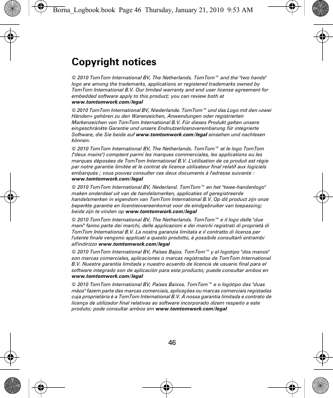 Copyright notices46Copy-right notic-es © 2010 TomTom International BV, The Netherlands. TomTom™ and the &quot;two hands&quot; logo are among the trademarks, applications or registered trademarks owned by TomTom International B.V. Our limited warranty and end user license agreement for embedded software apply to this product; you can review both at www.tomtomwork.com/legal© 2010 TomTom International BV, Niederlande. TomTom™ und das Logo mit den »zwei Händen« gehören zu den Warenzeichen, Anwendungen oder registrierten Markenzeichen von TomTom International B.V. Für dieses Produkt gelten unsere eingeschränkte Garantie und unsere Endnutzerlizenzvereinbarung für integrierte Software, die Sie beide auf www.tomtomwork.com/legal einsehen und nachlesen können.© 2010 TomTom International BV, The Netherlands. TomTom™ et le logo TomTom (&quot;deux mains&quot;) comptent parmi les marques commerciales, les applications ou les marques déposées de TomTom International B.V. L&apos;utilisation de ce produit est régie par notre garantie limitée et le contrat de licence utilisateur final relatif aux logiciels embarqués ; vous pouvez consulter ces deux documents à l&apos;adresse suivante : www.tomtomwork.com/legal© 2010 TomTom International BV, Nederland. TomTom™ en het &quot;twee-handenlogo&quot; maken onderdeel uit van de handelsmerken, applicaties of geregistreerde handelsmerken in eigendom van TomTom International B.V. Op dit product zijn onze beperkte garantie en licentieovereenkomst voor de eindgebruiker van toepassing; beide zijn te vinden op www.tomtomwork.com/legal© 2010 TomTom International BV, The Netherlands. TomTom™ e il logo delle &quot;due mani&quot; fanno parte dei marchi, delle applicazioni e dei marchi registrati di proprietà di TomTom International B.V. La nostra garanzia limitata e il contratto di licenza per l&apos;utente finale vengono applicati a questo prodotto, è possibile consultarli entrambi all&apos;indirizzo www.tomtomwork.com/legal© 2010 TomTom International BV, Países Bajos. TomTom™ y el logotipo &quot;dos manos&quot; son marcas comerciales, aplicaciones o marcas registradas de TomTom International B.V. Nuestra garantía limitada y nuestro acuerdo de licencia de usuario final para el software integrado son de aplicación para este producto; puede consultar ambos en www.tomtomwork.com/legal© 2010 TomTom International BV, Países Baixos. TomTom™ e o logótipo das &quot;duas mãos&quot; fazem parte das marcas comerciais, aplicações ou marcas comerciais registadas cuja proprietária é a TomTom International B.V. A nossa garantia limitada e contrato de licença de utilizador final relativas ao software incorporado dizem respeito a este produto; pode consultar ambos em www.tomtomwork.com/legalBorna_Logbook.book  Page 46  Thursday, January 21, 2010  9:53 AM