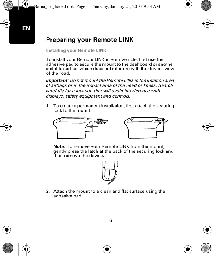 Preparing your Remote LINK6ENInstalling your Remote LINKTo install your Remote LINK in your vehicle, first use the adhesive pad to secure the mount to the dashboard or another suitable surface which does not interfere with the driver&apos;s view of the road. Important: Do not mount the Remote LINK in the inflation area of airbags or in the impact area of the head or knees. Search carefully for a location that will avoid interference with displays, safety equipment and controls.1. To create a permanent installation, first attach the securing lock to the mount. Note: To remove your Remote LINK from the mount, gently press the latch at the back of the securing lock and then remove the device.2. Attach the mount to a clean and flat surface using the adhesive pad.Borna_Logbook.book  Page 6  Thursday, January 21, 2010  9:53 AM