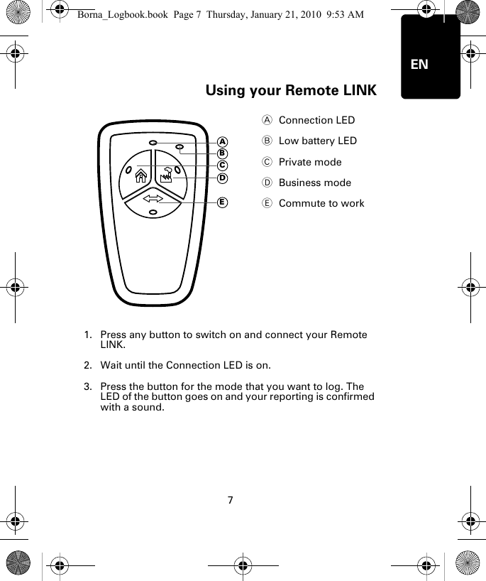 Using your Remote LINK7ENUs-ing your Re-mote LINK1. Press any button to switch on and connect your Remote LINK.2. Wait until the Connection LED is on. 3. Press the button for the mode that you want to log. The LED of the button goes on and your reporting is confirmed with a sound.AConnection LED BLow battery LED CPrivate modeDBusiness modeECommute to workADECBBorna_Logbook.book  Page 7  Thursday, January 21, 2010  9:53 AM