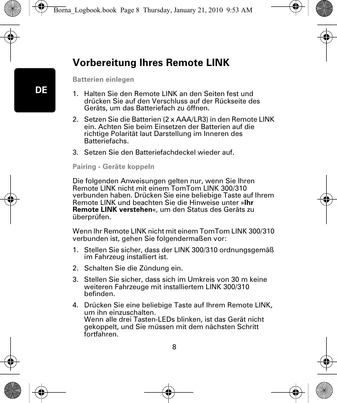 Vorbereitung Ihres Remote LINK8DEVor-berei-tung Ihres Re-mote LINK Batterien einlegen1. Halten Sie den Remote LINK an den Seiten fest und drücken Sie auf den Verschluss auf der Rückseite des Geräts, um das Batteriefach zu öffnen.2. Setzen Sie die Batterien (2 x AAA/LR3) in den Remote LINK ein. Achten Sie beim Einsetzen der Batterien auf die richtige Polarität laut Darstellung im Inneren des Batteriefachs.3. Setzen Sie den Batteriefachdeckel wieder auf.Pairing - Geräte koppelnDie folgenden Anweisungen gelten nur, wenn Sie Ihren Remote LINK nicht mit einem TomTom LINK 300/310 verbunden haben. Drücken Sie eine beliebige Taste auf Ihrem Remote LINK und beachten Sie die Hinweise unter »Ihr Remote LINK verstehen«, um den Status des Geräts zu überprüfen. Wenn Ihr Remote LINK nicht mit einem TomTom LINK 300/310 verbunden ist, gehen Sie folgendermaßen vor:1. Stellen Sie sicher, dass der LINK 300/310 ordnungsgemäß im Fahrzeug installiert ist.2. Schalten Sie die Zündung ein.3. Stellen Sie sicher, dass sich im Umkreis von 30 m keine weiteren Fahrzeuge mit installiertem LINK 300/310 befinden.4. Drücken Sie eine beliebige Taste auf Ihrem Remote LINK, um ihn einzuschalten. Wenn alle drei Tasten-LEDs blinken, ist das Gerät nicht gekoppelt, und Sie müssen mit dem nächsten Schritt fortfahren. Borna_Logbook.book  Page 8  Thursday, January 21, 2010  9:53 AM