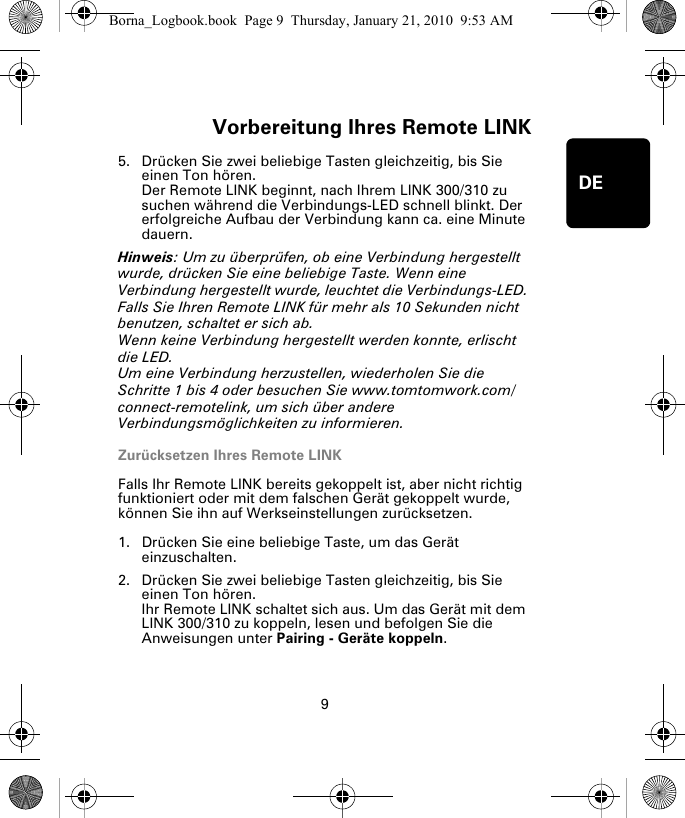 Vorbereitung Ihres Remote LINK9DE5. Drücken Sie zwei beliebige Tasten gleichzeitig, bis Sie einen Ton hören.Der Remote LINK beginnt, nach Ihrem LINK 300/310 zu suchen während die Verbindungs-LED schnell blinkt. Der erfolgreiche Aufbau der Verbindung kann ca. eine Minute dauern.Hinweis: Um zu überprüfen, ob eine Verbindung hergestellt wurde, drücken Sie eine beliebige Taste. Wenn eine Verbindung hergestellt wurde, leuchtet die Verbindungs-LED. Falls Sie Ihren Remote LINK für mehr als 10 Sekunden nicht benutzen, schaltet er sich ab. Wenn keine Verbindung hergestellt werden konnte, erlischt die LED. Um eine Verbindung herzustellen, wiederholen Sie die Schritte 1 bis 4 oder besuchen Sie www.tomtomwork.com/connect-remotelink, um sich über andere Verbindungsmöglichkeiten zu informieren.Zurücksetzen Ihres Remote LINKFalls Ihr Remote LINK bereits gekoppelt ist, aber nicht richtig funktioniert oder mit dem falschen Gerät gekoppelt wurde, können Sie ihn auf Werkseinstellungen zurücksetzen. 1. Drücken Sie eine beliebige Taste, um das Gerät einzuschalten.2. Drücken Sie zwei beliebige Tasten gleichzeitig, bis Sie einen Ton hören.Ihr Remote LINK schaltet sich aus. Um das Gerät mit dem LINK 300/310 zu koppeln, lesen und befolgen Sie die Anweisungen unter Pairing - Geräte koppeln.Borna_Logbook.book  Page 9  Thursday, January 21, 2010  9:53 AM