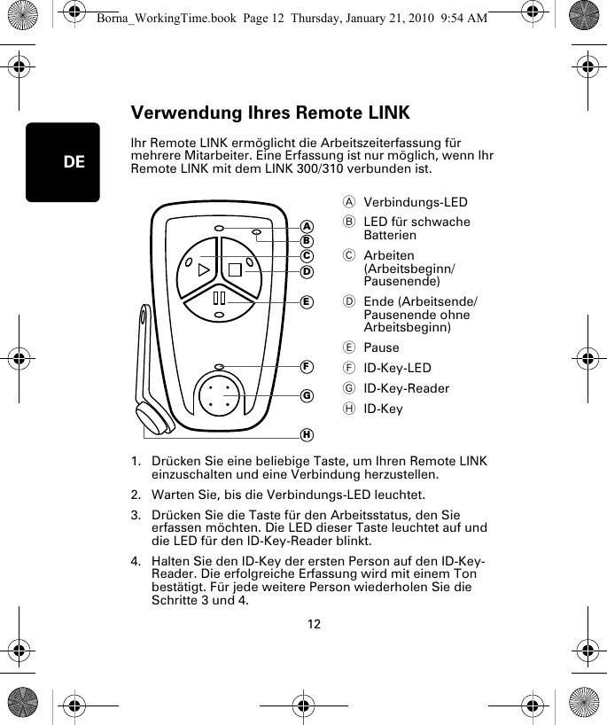 Verwendung Ihres Remote LINK12DEVer-wendung Ihres Re-mote LINK Ihr Remote LINK ermöglicht die Arbeitszeiterfassung für mehrere Mitarbeiter. Eine Erfassung ist nur möglich, wenn Ihr Remote LINK mit dem LINK 300/310 verbunden ist. 1. Drücken Sie eine beliebige Taste, um Ihren Remote LINK einzuschalten und eine Verbindung herzustellen.2. Warten Sie, bis die Verbindungs-LED leuchtet. 3. Drücken Sie die Taste für den Arbeitsstatus, den Sie erfassen möchten. Die LED dieser Taste leuchtet auf und die LED für den ID-Key-Reader blinkt.4. Halten Sie den ID-Key der ersten Person auf den ID-Key-Reader. Die erfolgreiche Erfassung wird mit einem Ton bestätigt. Für jede weitere Person wiederholen Sie die Schritte 3 und 4. AVerbindungs-LED BLED für schwache Batterien CArbeiten (Arbeitsbeginn/Pausenende)DEnde (Arbeitsende/Pausenende ohne Arbeitsbeginn)EPauseFID-Key-LEDGID-Key-ReaderHID-KeyADEFGHCBBorna_WorkingTime.book  Page 12  Thursday, January 21, 2010  9:54 AM