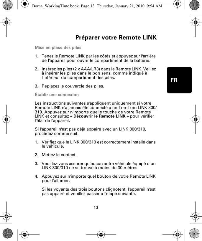 Préparer votre Remote LINK13FRPréparer votre Re-mote LINKMise en place des piles1. Tenez le Remote LINK par les côtés et appuyez sur l&apos;arrière de l&apos;appareil pour ouvrir le compartiment de la batterie.2. Insérez les piles (2 x AAA/LR3) dans le Remote LINK. Veillez à insérer les piles dans le bon sens, comme indiqué à l&apos;intérieur du compartiment des piles.3. Replacez le couvercle des piles.Établir une connexionLes instructions suivantes s&apos;appliquent uniquement si votre Remote LINK n&apos;a jamais été connecté à un TomTom LINK 300/310. Appuyez sur n&apos;importe quelle touche de votre Remote LINK et consultez « Découvrir le Remote LINK » pour vérifier l&apos;état de l&apos;appareil. Si l&apos;appareil n&apos;est pas déjà appairé avec un LINK 300/310, procédez comme suit.1. Vérifiez que le LINK 300/310 est correctement installé dans le véhicule.2. Mettez le contact.3. Veuillez-vous assurer qu’aucun autre véhicule équipé d’un LINK 300/310 ne se trouve à moins de 30 mètres.4. Appuyez sur n&apos;importe quel bouton de votre Remote LINK pour l&apos;allumer. Si les voyants des trois boutons clignotent, l&apos;appareil n&apos;est pas appairé et veuillez passer à l&apos;étape suivante. Borna_WorkingTime.book  Page 13  Thursday, January 21, 2010  9:54 AM