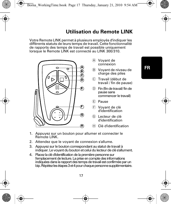 Utilisation du Remote LINK17FRUtili-sa-tion du Re-mote LINKVotre Remote LINK permet à plusieurs employés d&apos;indiquer les différents statuts de leurs temps de travail. Cette fonctionnalité de rapports des temps de travail est possible uniquement lorsque le Remote LINK est connecté au LINK 300/310. 1. Appuyez sur un bouton pour allumer et connecter le Remote LINK.2. Attendez que le voyant de connexion s&apos;allume. 3. Appuyez sur le bouton correspondant au statut de travail à indiquer. Le voyant du bouton et celui du lecteur de clé s&apos;allument.4. Placez la clé d&apos;identification de la première personne sur l&apos;emplacement de lecture. La prise en compte des informations indiquées dans la rapport des temps de travail est confirmée par un bip. Répétez les étapes 3 et 4 pour chaque personne supplémentaire. AVoyant de connexion BVoyant de niveau de charge des piles CTravail (début de travail / fin de pause)DFin (fin de travail/ fin de pause sans commencer le travail)EPauseFVoyant de clé d&apos;identificationGLecteur de clé d&apos;identificationHClé d&apos;identificationADEFGHCBBorna_WorkingTime.book  Page 17  Thursday, January 21, 2010  9:54 AM