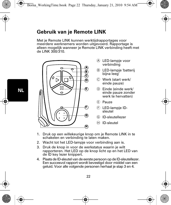 Gebruik van je Remote LINK22NLGe-bruik van je Re-mote LINK Met je Remote LINK kunnen werktijdrapportages voor meerdere werknemers worden uitgevoerd. Rapportage is alleen mogelijk wanneer je Remote LINK verbinding heeft met de LINK 300/310. 1. Druk op een willekeurige knop om je Remote LINK in te schakelen en verbinding te laten maken.2. Wacht tot het LED-lampje voor verbinding aan is. 3. Druk de knop in voor de werkstatus waarin je wilt rapporteren. Het LED op de knop licht op en het LED van de ID key lezer knippert.4. Plaats de ID-sleutel van de eerste persoon op de ID-sleutellezer. Een succesvol rapport wordt bevestigd door middel van een geluid. Voor alle volgende personen herhaal je stap 3 en 4. ALED-lampje voor verbinding  BLED-lampje &apos;batterij bijna leeg&apos; CWerk (start werk/einde pauze)DEinde (einde werk/einde pauze zonder werk te hervatten)EPauzeFLED-lampje ID-sleutelGID-sleutellezerHID-sleutelADEFGHCBBorna_WorkingTime.book  Page 22  Thursday, January 21, 2010  9:54 AM