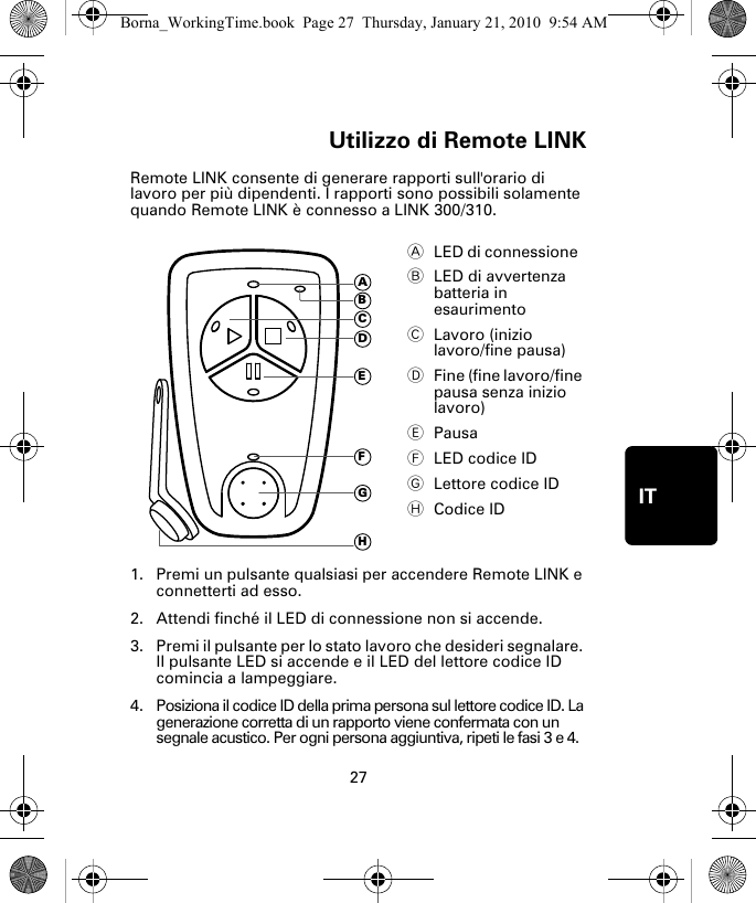 Utilizzo di Remote LINK27ITUtiliz-zo di Re-mote LINKRemote LINK consente di generare rapporti sull&apos;orario di lavoro per più dipendenti. I rapporti sono possibili solamente quando Remote LINK è connesso a LINK 300/310. 1. Premi un pulsante qualsiasi per accendere Remote LINK e connetterti ad esso.2. Attendi finché il LED di connessione non si accende. 3. Premi il pulsante per lo stato lavoro che desideri segnalare. Il pulsante LED si accende e il LED del lettore codice ID comincia a lampeggiare.4. Posiziona il codice ID della prima persona sul lettore codice ID. La generazione corretta di un rapporto viene confermata con un segnale acustico. Per ogni persona aggiuntiva, ripeti le fasi 3 e 4. ALED di connessione  BLED di avvertenza batteria in esaurimento CLavoro (inizio lavoro/fine pausa)DFine (fine lavoro/fine pausa senza inizio lavoro)EPausaFLED codice IDGLettore codice IDHCodice IDADEFGHCBBorna_WorkingTime.book  Page 27  Thursday, January 21, 2010  9:54 AM