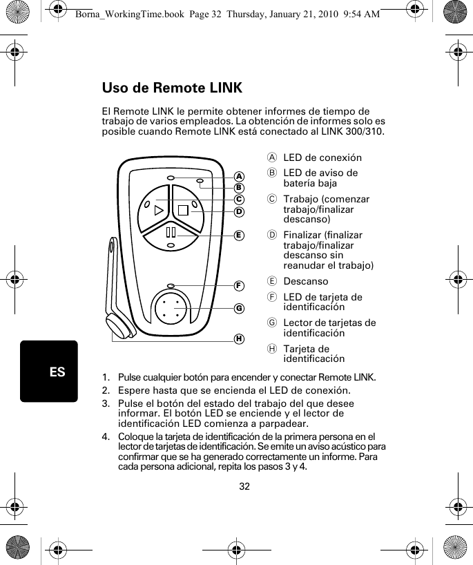 Uso de Remote LINK32ESUso de Re-mote LINK El Remote LINK le permite obtener informes de tiempo de trabajo de varios empleados. La obtención de informes solo es posible cuando Remote LINK está conectado al LINK 300/310. 1. Pulse cualquier botón para encender y conectar Remote LINK.2. Espere hasta que se encienda el LED de conexión. 3. Pulse el botón del estado del trabajo del que desee informar. El botón LED se enciende y el lector de identificación LED comienza a parpadear.4. Coloque la tarjeta de identificación de la primera persona en el lector de tarjetas de identificación. Se emite un aviso acústico para confirmar que se ha generado correctamente un informe. Para cada persona adicional, repita los pasos 3 y 4. ALED de conexión BLED de aviso de batería baja CTrabajo (comenzar trabajo/finalizar descanso)DFinalizar (finalizar trabajo/finalizar descanso sin reanudar el trabajo)EDescansoFLED de tarjeta de identificaciónGLector de tarjetas de identificaciónHTarjeta de identificaciónADEFGHCBBorna_WorkingTime.book  Page 32  Thursday, January 21, 2010  9:54 AM