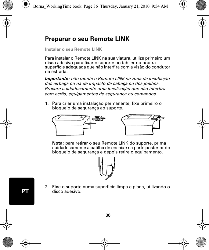 Preparar o seu Remote LINK36PTInstalar o seu Remote LINKPara instalar o Remote LINK na sua viatura, utilize primeiro um disco adesivo para fixar o suporte no tablier ou noutra superfície adequada que não interfira com a visão do condutor da estrada. Importante: não monte o Remote LINK na zona de insuflação dos airbags ou na de impacto da cabeça ou dos joelhos. Procure cuidadosamente uma localização que não interfira com ecrãs, equipamentos de segurança ou comandos.1. Para criar uma instalação permanente, fixe primeiro o bloqueio de segurança ao suporte. Nota: para retirar o seu Remote LINK do suporte, prima cuidadosamente a patilha de encaixe na parte posterior do bloqueio de segurança e depois retire o equipamento.2. Fixe o suporte numa superfície limpa e plana, utilizando o disco adesivo.Borna_WorkingTime.book  Page 36  Thursday, January 21, 2010  9:54 AM