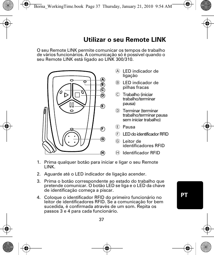 Utilizar o seu Remote LINK37PTUtili-zar o seu Re-mote LINKO seu Remote LINK permite comunicar os tempos de trabalho de vários funcionários. A comunicação só é possível quando o seu Remote LINK está ligado ao LINK 300/310. 1. Prima qualquer botão para iniciar e ligar o seu Remote LINK.2. Aguarde até o LED indicador de ligação acender. 3. Prima o botão correspondente ao estado do trabalho que pretende comunicar. O botão LED se liga e o LED da chave de identificação começa a piscar.4. Coloque o identificador RFID do primeiro funcionário no leitor de identificadores RFID. Se a comunicação for bem sucedida, é confirmada através de um som. Repita os passos 3 e 4 para cada funcionário. ALED indicador de ligação BLED indicador de pilhas fracas CTrabalho (iniciar trabalho/terminar pausa)DTerminar (terminar trabalho/terminar pausa sem iniciar trabalho)EPausaFLED do identificador RFIDGLeitor de identificadores RFIDHIdentificador RFIDADEFGHCBBorna_WorkingTime.book  Page 37  Thursday, January 21, 2010  9:54 AM