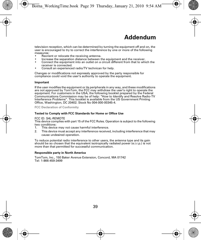 Addendum39television reception, which can be determined by turning the equipment off and on, the user is encouraged to try to correct the interference by one or more of the following measures:• Reorient or relocate the receiving antenna.• Increase the separation distance between the equipment and the receiver. • Connect the equipment into an outlet on a circuit different from that to which the receiver is connected.• Consult an experienced radio/TV technican for help. Changes or modifications not expressly approved by the party responsible for compliance could void the user‘s authority to operate the equipment.ImportantIf the user modifies the equipment or its peripherals in any way, and these modifications are not approved by TomTom, the FCC may withdraw the user’s right to operate the equipment. For customers in the USA, the following booklet prepared by the Federal Communications Commission may be of help: “How to Identify and Resolve Radio-TV Interference Problems”. This booklet is available from the US Government Printing Office, Washington, DC 20402. Stock No 004-000-00345-4.FCC Declaration of ConformityTested to Comply with FCC Standards for Home or Office UseFCC ID: S4L-REMOTEThis device complies with part 15 of the FCC Rules. Operation is subject to the following two conditions:1. This device may not cause harmful interference.2. This device must accept any interference received, including interference that may cause undesired operation.To reduce potential radio interference to other users, the antenna type and its gain should be so chosen that the equivalent isotropically radiated power (e.i.r.p.) is not more than that permitted for successful communication. Responsible party in North AmericaTomTom, Inc., 150 Baker Avenue Extension, Concord, MA 01742Tel: 1-866-459-3499Borna_WorkingTime.book  Page 39  Thursday, January 21, 2010  9:54 AM