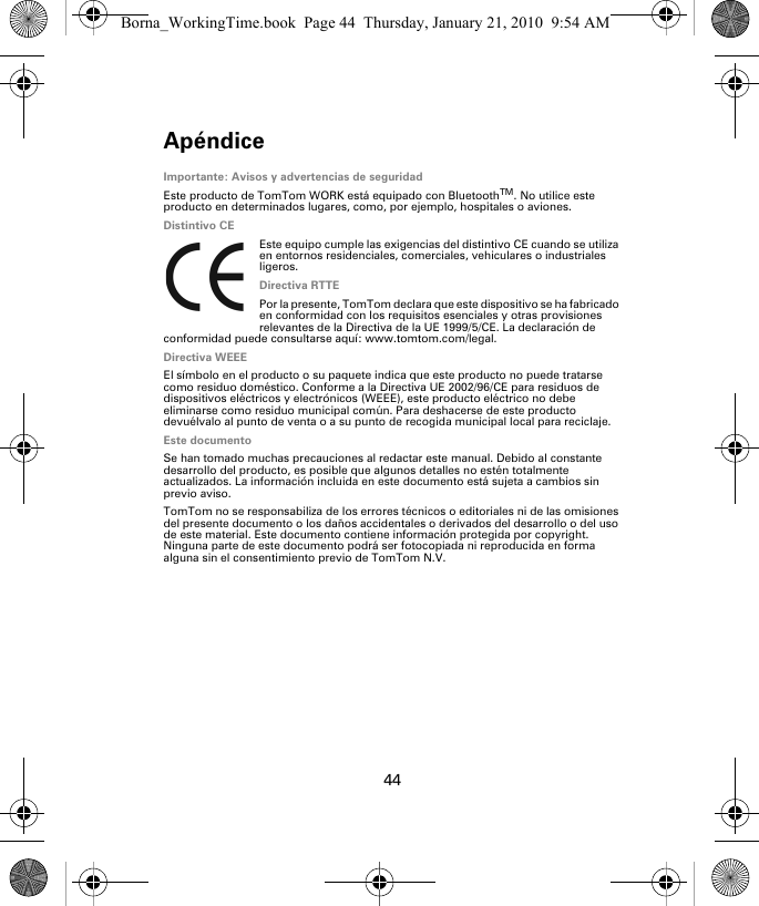 Apéndice44Apén-dice Importante: Avisos y advertencias de seguridadEste producto de TomTom WORK está equipado con BluetoothTM. No utilice este producto en determinados lugares, como, por ejemplo, hospitales o aviones.Distintivo CEEste equipo cumple las exigencias del distintivo CE cuando se utiliza en entornos residenciales, comerciales, vehiculares o industriales ligeros.Directiva RTTEPor la presente, TomTom declara que este dispositivo se ha fabricado en conformidad con los requisitos esenciales y otras provisiones relevantes de la Directiva de la UE 1999/5/CE. La declaración de conformidad puede consultarse aquí: www.tomtom.com/legal.Directiva WEEEEl símbolo en el producto o su paquete indica que este producto no puede tratarse como residuo doméstico. Conforme a la Directiva UE 2002/96/CE para residuos de dispositivos eléctricos y electrónicos (WEEE), este producto eléctrico no debe eliminarse como residuo municipal común. Para deshacerse de este producto devuélvalo al punto de venta o a su punto de recogida municipal local para reciclaje.Este documentoSe han tomado muchas precauciones al redactar este manual. Debido al constante desarrollo del producto, es posible que algunos detalles no estén totalmente actualizados. La información incluida en este documento está sujeta a cambios sin previo aviso.TomTom no se responsabiliza de los errores técnicos o editoriales ni de las omisiones del presente documento o los daños accidentales o derivados del desarrollo o del uso de este material. Este documento contiene información protegida por copyright. Ninguna parte de este documento podrá ser fotocopiada ni reproducida en forma alguna sin el consentimiento previo de TomTom N.V.Borna_WorkingTime.book  Page 44  Thursday, January 21, 2010  9:54 AM