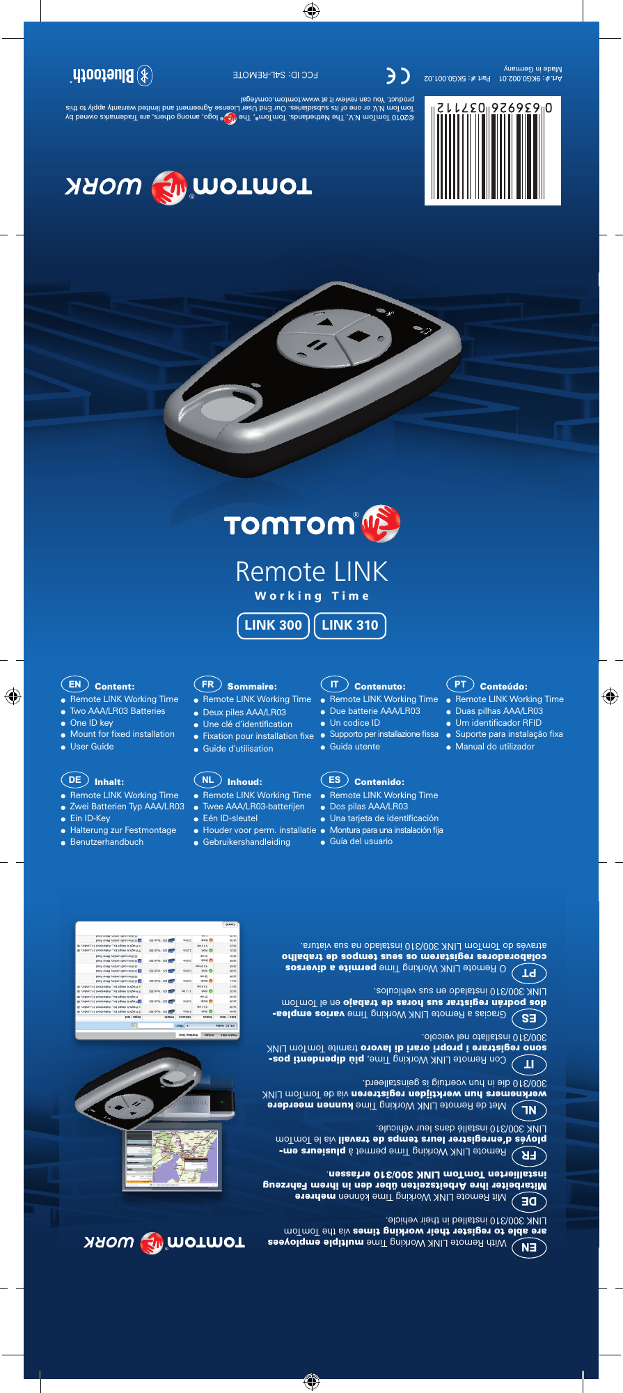 Remote LINKWorking TimeLINK 310LINK 300EN  Content:   Remote LINK Working Time  Two AAA/LR03 Batteries  One ID key                                      Mount for ﬁxed installation  User GuideFR  Sommaire:   Remote LINK Working Time  Deux piles AAA/LR03  Une clé d‘identiﬁcation  Fixation pour installation ﬁxe  Guide d‘utilisationIT  Contenuto:   Remote LINK Working Time  Due batterie AAA/LR03  Un codice ID                                      Supporto per installazione ﬁssa  Guida utentePT  Conteúdo:   Remote LINK Working Time  Duas pilhas AAA/LR03  Um identiﬁcador RFID                                      Suporte para instalação ﬁxa  Manual do utilizadorDE  Inhalt:   Remote LINK Working Time  Zwei Batterien Typ AAA/LR03  Ein ID-Key                                      Halterung zur Festmontage  BenutzerhandbuchNL  Inhoud:   Remote LINK Working Time  Twee AAA/LR03-batterijen  Eén ID-sleutel            Houder voor perm. installatie  GebruikershandleidingES  Contenido:   Remote LINK Working Time  Dos pilas AAA/LR03  Una tarjeta de identiﬁcación                                      Montura para una instalación ﬁja  Guía del usuarioEN  With Remote LINK Working Time multiple employees are able to register their working times via the TomTom LINK 300/310 installed in their vehicle. DE  Mit Remote LINK Working Time können mehrere Mitarbeiter ihre Arbeitszeiten über den in ihrem Fahrzeug installierten TomTom LINK 300/310 erfassen.FR  Remote LINK Working Time permet à plusieurs em-ployés d’enregistrer leurs temps de travail via le TomTom LINK 300/310 installé dans leur véhicule.NL  Met de Remote LINK Working Time kunnen meerdere werknemers hun werktijden registreren via de TomTom LINK 300/310 die in hun voertuig is geïnstalleerd.IT  Con Remote LINK Working Time, più dipendenti pos-sono registrare i propri orari di lavoro tramite TomTom LINK 300/310 installato nel veicolo.ES  Gracias a Remote LINK Working Time varios emplea-dos podrán registrar sus horas de trabajo en el TomTom LINK 300/310 instalado en sus vehículos.PT  O Remote LINK Working Time permite a diversos colaboradores registarem os seus tempos de trabalho através do TomTom LINK 300/310 instalado na sua viatura.Art.#: 9KG0.002.01    Part #: 5KG0.001.02Made in Germany©2010 TomTom N.V., The Netherlands. TomTom®, The  ® logo, among others, are Trademarks owned by TomTom N.V. or one of its subsidiaries. Our End User License Agreement and limited warranty apply to this product. You can review it at www.tomtom.com/legalFCC ID: S4L-REMOTE