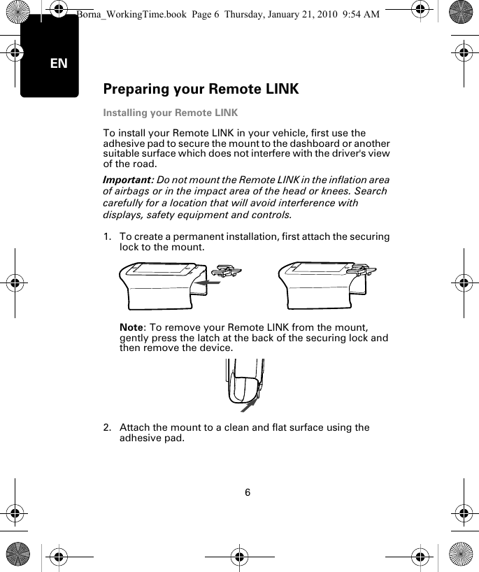 Preparing your Remote LINK6ENInstalling your Remote LINKTo install your Remote LINK in your vehicle, first use the adhesive pad to secure the mount to the dashboard or another suitable surface which does not interfere with the driver&apos;s view of the road. Important: Do not mount the Remote LINK in the inflation area of airbags or in the impact area of the head or knees. Search carefully for a location that will avoid interference with displays, safety equipment and controls.1. To create a permanent installation, first attach the securing lock to the mount. Note: To remove your Remote LINK from the mount, gently press the latch at the back of the securing lock and then remove the device.2. Attach the mount to a clean and flat surface using the adhesive pad.Borna_WorkingTime.book  Page 6  Thursday, January 21, 2010  9:54 AM