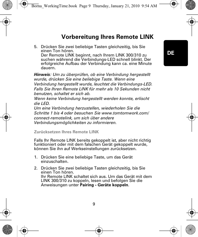 Vorbereitung Ihres Remote LINK9DE5. Drücken Sie zwei beliebige Tasten gleichzeitig, bis Sie einen Ton hören.Der Remote LINK beginnt, nach Ihrem LINK 300/310 zu suchen während die Verbindungs-LED schnell blinkt. Der erfolgreiche Aufbau der Verbindung kann ca. eine Minute dauern.Hinweis: Um zu überprüfen, ob eine Verbindung hergestellt wurde, drücken Sie eine beliebige Taste. Wenn eine Verbindung hergestellt wurde, leuchtet die Verbindungs-LED. Falls Sie Ihren Remote LINK für mehr als 10 Sekunden nicht benutzen, schaltet er sich ab.  Wenn keine Verbindung hergestellt werden konnte, erlischt die LED. Um eine Verbindung herzustellen, wiederholen Sie die Schritte 1 bis 4 oder besuchen Sie www.tomtomwork.com/connect-remotelink, um sich über andere Verbindungsmöglichkeiten zu informieren.Zurücksetzen Ihres Remote LINKFalls Ihr Remote LINK bereits gekoppelt ist, aber nicht richtig funktioniert oder mit dem falschen Gerät gekoppelt wurde, können Sie ihn auf Werkseinstellungen zurücksetzen. 1. Drücken Sie eine beliebige Taste, um das Gerät einzuschalten.2. Drücken Sie zwei beliebige Tasten gleichzeitig, bis Sie einen Ton hören.Ihr Remote LINK schaltet sich aus. Um das Gerät mit dem LINK 300/310 zu koppeln, lesen und befolgen Sie die Anweisungen unter Pairing - Geräte koppeln.Borna_WorkingTime.book  Page 9  Thursday, January 21, 2010  9:54 AM