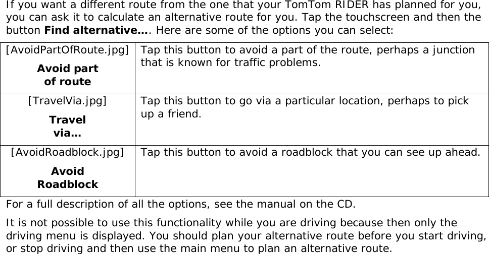 If you want a different route from the one that your TomTom RIDER has planned for you, you can ask it to calculate an alternative route for you. Tap the touchscreen and then the button Find alternative…. Here are some of the options you can select: [AvoidPartOfRoute.jpg] Avoid part of route Tap this button to avoid a part of the route, perhaps a junction that is known for traffic problems.  [TravelVia.jpg] Travel via… Tap this button to go via a particular location, perhaps to pick up a friend. [AvoidRoadblock.jpg] Avoid Roadblock Tap this button to avoid a roadblock that you can see up ahead. For a full description of all the options, see the manual on the CD. It is not possible to use this functionality while you are driving because then only the driving menu is displayed. You should plan your alternative route before you start driving, or stop driving and then use the main menu to plan an alternative route. 