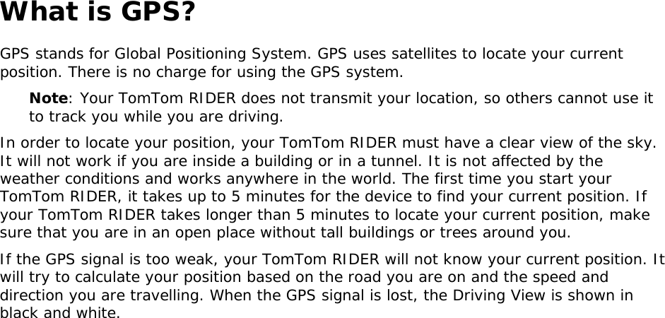 What is GPS? GPS stands for Global Positioning System. GPS uses satellites to locate your current position. There is no charge for using the GPS system. Note: Your TomTom RIDER does not transmit your location, so others cannot use it to track you while you are driving. In order to locate your position, your TomTom RIDER must have a clear view of the sky. It will not work if you are inside a building or in a tunnel. It is not affected by the weather conditions and works anywhere in the world. The first time you start your TomTom RIDER, it takes up to 5 minutes for the device to find your current position. If your TomTom RIDER takes longer than 5 minutes to locate your current position, make sure that you are in an open place without tall buildings or trees around you. If the GPS signal is too weak, your TomTom RIDER will not know your current position. It will try to calculate your position based on the road you are on and the speed and direction you are travelling. When the GPS signal is lost, the Driving View is shown in black and white.  