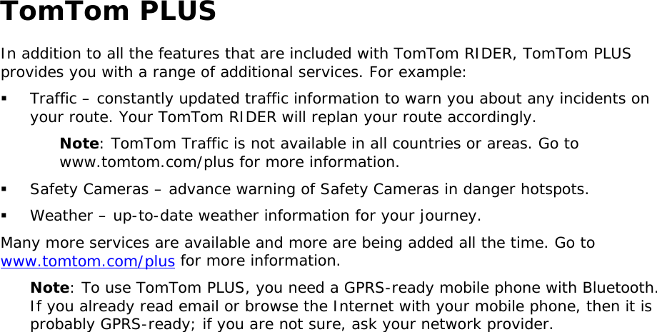 TomTom PLUS In addition to all the features that are included with TomTom RIDER, TomTom PLUS provides you with a range of additional services. For example:   Traffic – constantly updated traffic information to warn you about any incidents on your route. Your TomTom RIDER will replan your route accordingly. Note: TomTom Traffic is not available in all countries or areas. Go to www.tomtom.com/plus for more information.   Safety Cameras – advance warning of Safety Cameras in danger hotspots.   Weather – up-to-date weather information for your journey. Many more services are available and more are being added all the time. Go to www.tomtom.com/plus for more information. Note: To use TomTom PLUS, you need a GPRS-ready mobile phone with Bluetooth. If you already read email or browse the Internet with your mobile phone, then it is probably GPRS-ready; if you are not sure, ask your network provider.  