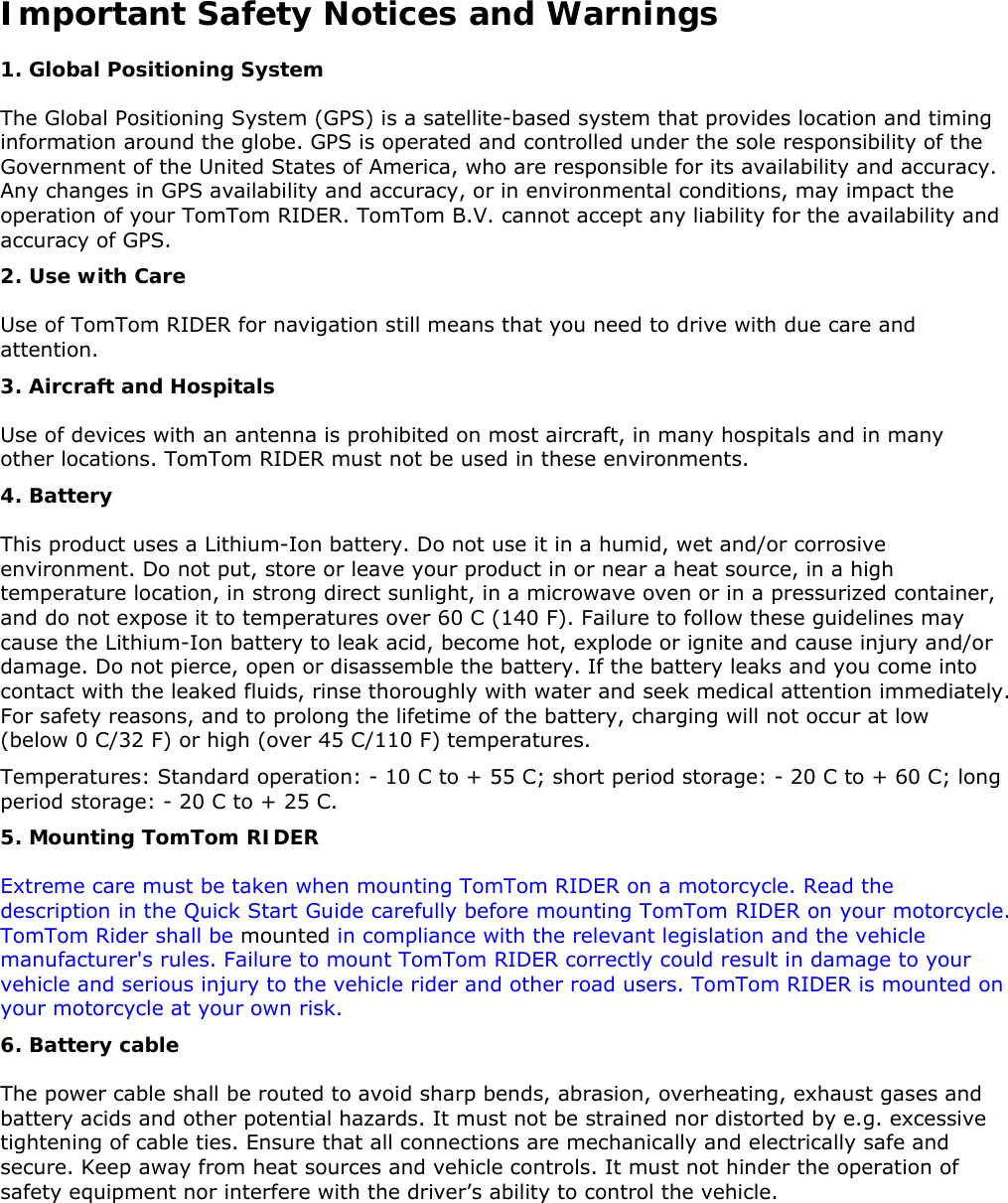 Important Safety Notices and Warnings 1. Global Positioning System  The Global Positioning System (GPS) is a satellite-based system that provides location and timing information around the globe. GPS is operated and controlled under the sole responsibility of the Government of the United States of America, who are responsible for its availability and accuracy. Any changes in GPS availability and accuracy, or in environmental conditions, may impact the operation of your TomTom RIDER. TomTom B.V. cannot accept any liability for the availability and accuracy of GPS. 2. Use with Care  Use of TomTom RIDER for navigation still means that you need to drive with due care and attention.  3. Aircraft and Hospitals  Use of devices with an antenna is prohibited on most aircraft, in many hospitals and in many other locations. TomTom RIDER must not be used in these environments. 4. Battery  This product uses a Lithium-Ion battery. Do not use it in a humid, wet and/or corrosive environment. Do not put, store or leave your product in or near a heat source, in a high temperature location, in strong direct sunlight, in a microwave oven or in a pressurized container, and do not expose it to temperatures over 60 C (140 F). Failure to follow these guidelines may cause the Lithium-Ion battery to leak acid, become hot, explode or ignite and cause injury and/or damage. Do not pierce, open or disassemble the battery. If the battery leaks and you come into contact with the leaked fluids, rinse thoroughly with water and seek medical attention immediately. For safety reasons, and to prolong the lifetime of the battery, charging will not occur at low (below 0 C/32 F) or high (over 45 C/110 F) temperatures.  Temperatures: Standard operation: - 10 C to + 55 C; short period storage: - 20 C to + 60 C; long period storage: - 20 C to + 25 C.  5. Mounting TomTom RIDER Extreme care must be taken when mounting TomTom RIDER on a motorcycle. Read the description in the Quick Start Guide carefully before mounting TomTom RIDER on your motorcycle. TomTom Rider shall be mounted in compliance with the relevant legislation and the vehicle manufacturer&apos;s rules. Failure to mount TomTom RIDER correctly could result in damage to your vehicle and serious injury to the vehicle rider and other road users. TomTom RIDER is mounted on your motorcycle at your own risk. 6. Battery cable The power cable shall be routed to avoid sharp bends, abrasion, overheating, exhaust gases and battery acids and other potential hazards. It must not be strained nor distorted by e.g. excessive tightening of cable ties. Ensure that all connections are mechanically and electrically safe and secure. Keep away from heat sources and vehicle controls. It must not hinder the operation of safety equipment nor interfere with the driver’s ability to control the vehicle. 