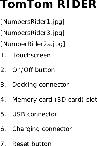 TomTom RIDER [NumbersRider1.jpg] [NumbersRider3.jpg] [NumberRider2a.jpg] 1. Touchscreen 2. On/Off button 3. Docking connector 4.  Memory card (SD card) slot 5. USB connector 6. Charging connector 7. Reset button  