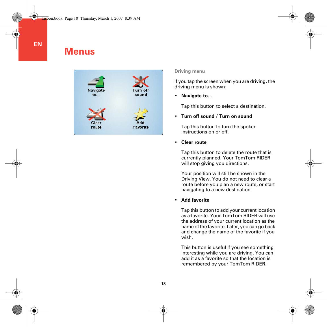 Menus18ENDriving menuIf you tap the screen when you are driving, the driving menu is shown:•Navigate to…Tap this button to select a destination.•Turn off sound / Turn on soundTap this button to turn the spoken instructions on or off.•Clear routeTap this button to delete the route that is currently planned. Your TomTom RIDER will stop giving you directions. Your position will still be shown in the Driving View. You do not need to clear a route before you plan a new route, or start navigating to a new destination.•Add favoriteTap this button to add your current location as a favorite. Your TomTom RIDER will use the address of your current location as the name of the favorite. Later, you can go back and change the name of the favorite if you wish.This button is useful if you see something interesting while you are driving. You can add it as a favorite so that the location is remembered by your TomTom RIDER.Lisbon.book  Page 18  Thursday, March 1, 2007  8:39 AM