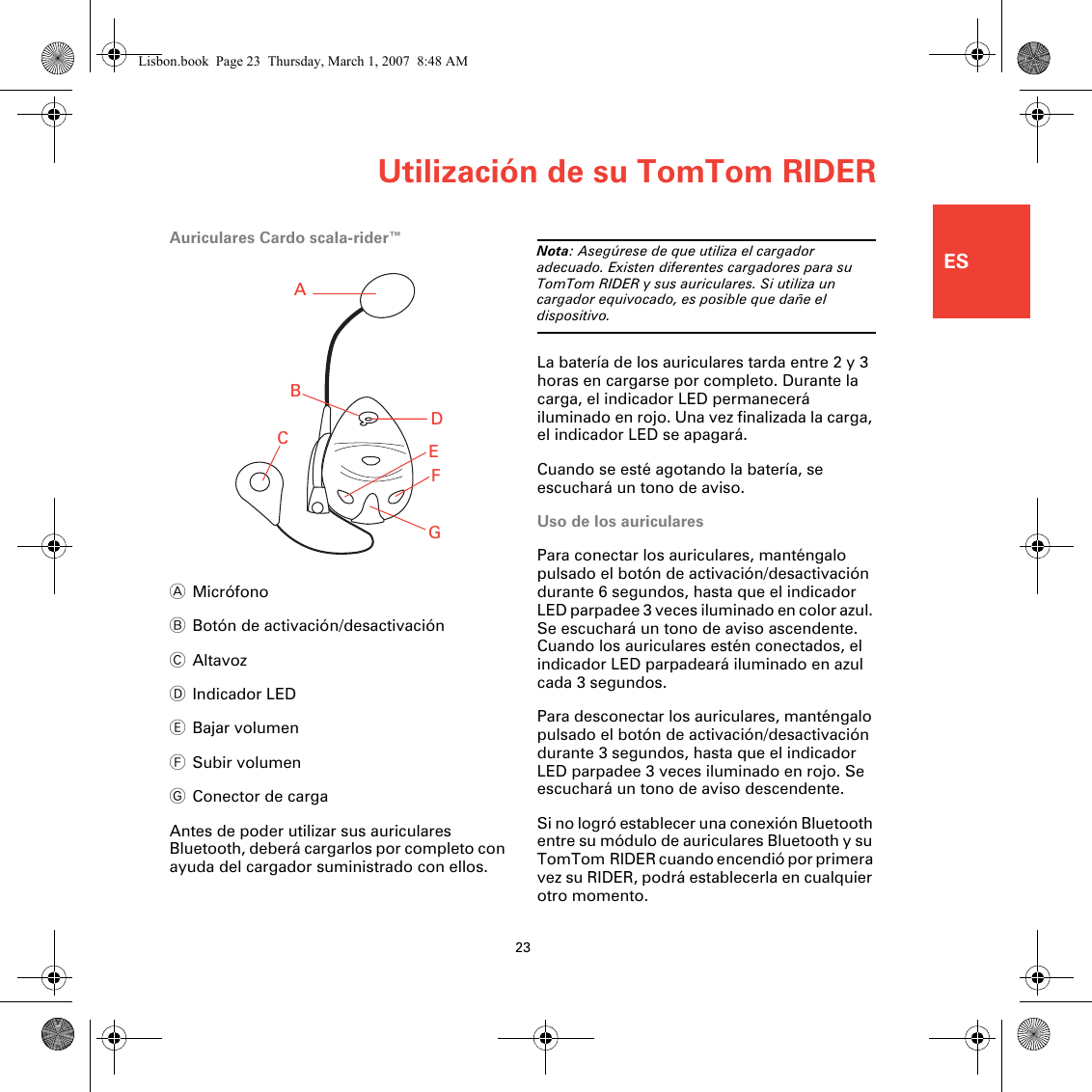 Utilización de su TomTom RIDER23ESAuriculares Cardo scala-rider™AMicrófonoBBotón de activación/desactivaciónCAltavozDIndicador LEDEBajar volumenFSubir volumenGConector de cargaAntes de poder utilizar sus auriculares Bluetooth, deberá cargarlos por completo con ayuda del cargador suministrado con ellos.Nota: Asegúrese de que utiliza el cargador adecuado. Existen diferentes cargadores para su TomTom RIDER y sus auriculares. Si utiliza un cargador equivocado, es posible que dañe el dispositivo.La batería de los auriculares tarda entre 2 y 3 horas en cargarse por completo. Durante la carga, el indicador LED permanecerá iluminado en rojo. Una vez finalizada la carga, el indicador LED se apagará.Cuando se esté agotando la batería, se escuchará un tono de aviso.Uso de los auricularesPara conectar los auriculares, manténgalo pulsado el botón de activación/desactivación durante 6 segundos, hasta que el indicador LED parpadee 3 veces iluminado en color azul. Se escuchará un tono de aviso ascendente. Cuando los auriculares estén conectados, el indicador LED parpadeará iluminado en azul cada 3 segundos.Para desconectar los auriculares, manténgalo pulsado el botón de activación/desactivación durante 3 segundos, hasta que el indicador LED parpadee 3 veces iluminado en rojo. Se escuchará un tono de aviso descendente.Si no logró establecer una conexión Bluetooth entre su módulo de auriculares Bluetooth y su TomTom RIDER cuando encendió por primera vez su RIDER, podrá establecerla en cualquier otro momento. ABCEDFGLisbon.book  Page 23  Thursday, March 1, 2007  8:48 AM