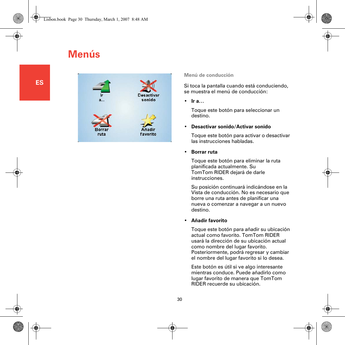 Menús30ESMenú de conducciónSi toca la pantalla cuando está conduciendo, se muestra el menú de conducción:•Ir a…Toque este botón para seleccionar un destino.•Desactivar sonido/Activar sonidoToque este botón para activar o desactivar las instrucciones habladas.•Borrar rutaToque este botón para eliminar la ruta planificada actualmente. Su TomTom RIDER dejará de darle instrucciones. Su posición continuará indicándose en la Vista de conducción. No es necesario que borre una ruta antes de planificar una nueva o comenzar a navegar a un nuevo destino.•Añadir favoritoToque este botón para añadir su ubicación actual como favorito. TomTom RIDER usará la dirección de su ubicación actual como nombre del lugar favorito. Posteriormente, podrá regresar y cambiar el nombre del lugar favorito si lo desea.Este botón es útil si ve algo interesante mientras conduce. Puede añadirlo como lugar favorito de manera que TomTom RIDER recuerde su ubicación.Lisbon.book  Page 30  Thursday, March 1, 2007  8:48 AM