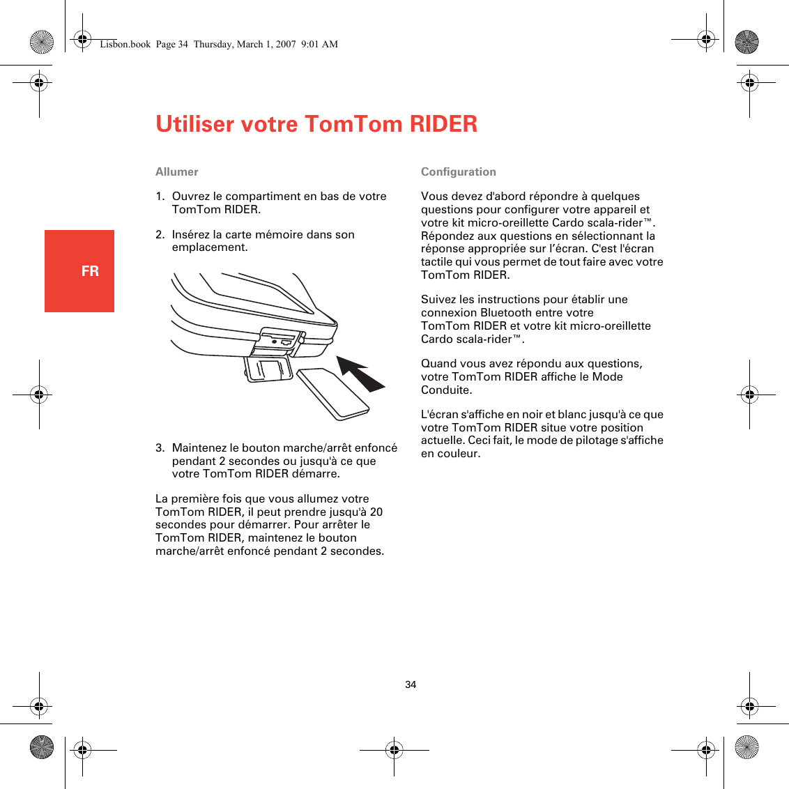 Utiliser votre TomTom RIDER34FRUtiliser votre TomTomRIDER Allumer1. Ouvrez le compartiment en bas de votre TomTom RIDER.2. Insérez la carte mémoire dans son emplacement.3. Maintenez le bouton marche/arrêt enfoncé pendant 2 secondes ou jusqu&apos;à ce que votre TomTom RIDER démarre.La première fois que vous allumez votre TomTom RIDER, il peut prendre jusqu&apos;à 20 secondes pour démarrer. Pour arrêter le TomTom RIDER, maintenez le bouton marche/arrêt enfoncé pendant 2 secondes.ConfigurationVous devez d&apos;abord répondre à quelques questions pour configurer votre appareil et votre kit micro-oreillette Cardo scala-rider™. Répondez aux questions en sélectionnant la réponse appropriée sur l’écran. C&apos;est l&apos;écran tactile qui vous permet de tout faire avec votre TomTom RIDER.Suivez les instructions pour établir une connexion Bluetooth entre votre TomTom RIDER et votre kit micro-oreillette Cardo scala-rider™.Quand vous avez répondu aux questions, votre TomTom RIDER affiche le Mode Conduite.L&apos;écran s&apos;affiche en noir et blanc jusqu&apos;à ce que votre TomTom RIDER situe votre position actuelle. Ceci fait, le mode de pilotage s&apos;affiche en couleur.Lisbon.book  Page 34  Thursday, March 1, 2007  9:01 AM