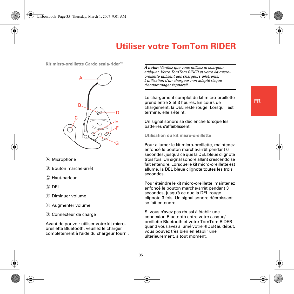 Utiliser votre TomTom RIDER35FRKit micro-oreillette Cardo scala-rider™AMicrophoneBBouton marche-arrêtCHaut-parleurDDELEDiminuer volumeFAugmenter volumeGConnecteur de chargeAvant de pouvoir utiliser votre kit micro-oreillette Bluetooth, veuillez le charger complètement à l&apos;aide du chargeur fourni.À noter: Vérifiez que vous utilisez le chargeur adéquat. Votre TomTom RIDER et votre kit micro-oreillette utilisent des chargeurs différents. L&apos;utilisation d&apos;un chargeur non adapté risque d&apos;endommager l&apos;appareil.Le chargement complet du kit micro-oreillette prend entre 2 et 3 heures. En cours de chargement, la DEL reste rouge. Lorsqu&apos;il est terminé, elle s&apos;éteint.Un signal sonore se déclenche lorsque les batteries s&apos;affaiblissent.Utilisation du kit micro-oreillettePour allumer le kit micro-oreillette, maintenez enfoncé le bouton marche/arrêt pendant 6 secondes, jusqu&apos;à ce que la DEL bleue clignote trois fois. Un signal sonore allant crescendo se fait entendre. Lorsque le kit micro-oreillette est allumé, la DEL bleue clignote toutes les trois secondes.Pour éteindre le kit micro-oreillette, maintenez enfoncé le bouton marche/arrêt pendant 3 secondes, jusqu&apos;à ce que la DEL rouge clignote 3 fois. Un signal sonore décroissant se fait entendre.Si vous n&apos;avez pas réussi à établir une connexion Bluetooth entre votre casque/oreillette Bluetooth et votre TomTom RIDER quand vous avez allumé votre RIDER au début, vous pouvez très bien en établir une ultérieurement, à tout moment. ABCEDFGLisbon.book  Page 35  Thursday, March 1, 2007  9:01 AM
