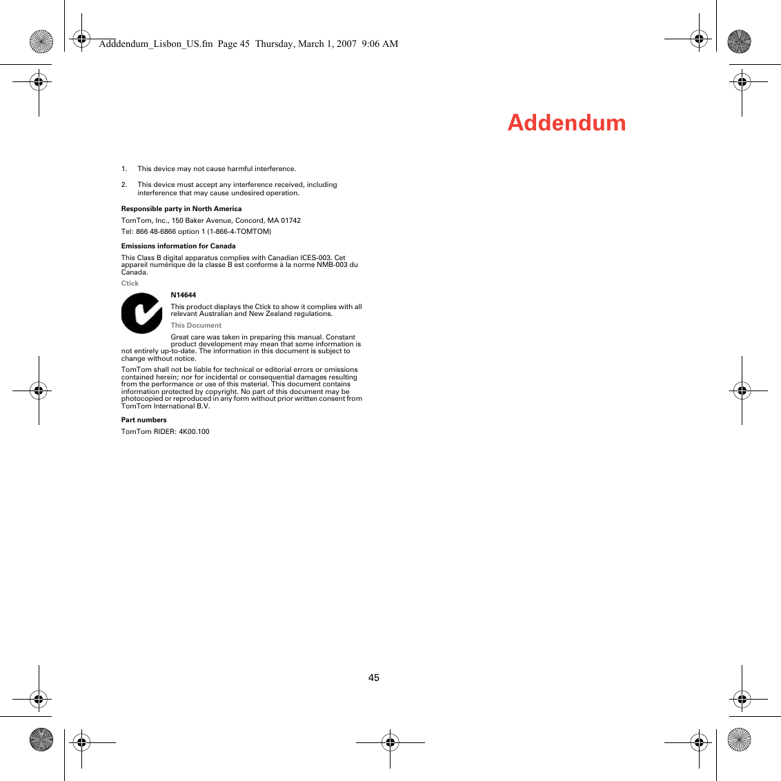 Addendum451. This device may not cause harmful interference.2. This device must accept any interference received, including interference that may cause undesired operation.Responsible party in North AmericaTomTom, Inc., 150 Baker Avenue, Concord, MA 01742Tel: 866 48-6866 option 1 (1-866-4-TOMTOM)Emissions information for CanadaThis Class B digital apparatus complies with Canadian ICES-003. Cet appareil numérique de la classe B est conforme à la norme NMB-003 du Canada.CtickN14644This product displays the Ctick to show it complies with all relevant Australian and New Zealand regulations.This DocumentGreat care was taken in preparing this manual. Constant product development may mean that some information is not entirely up-to-date. The information in this document is subject to change without notice.TomTom shall not be liable for technical or editorial errors or omissions contained herein; nor for incidental or consequential damages resulting from the performance or use of this material. This document contains information protected by copyright. No part of this document may be photocopied or reproduced in any form without prior written consent from TomTom International B.V. Part numbersTomTom RIDER: 4K00.100Adddendum_Lisbon_US.fm  Page 45  Thursday, March 1, 2007  9:06 AM