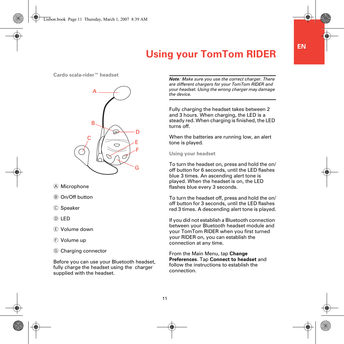 ENUsing your TomTom RIDER11Cardo scala-rider™ headsetAMicrophoneBOn/Off buttonCSpeakerDLEDEVolume downFVolume upGCharging connectorBefore you can use your Bluetooth headset, fully charge the headset using the  charger supplied with the headset.Note: Make sure you use the correct charger. There are different chargers for your TomTom RIDER and your headset. Using the wrong charger may damage the device.Fully charging the headset takes between 2 and 3 hours. When charging, the LED is a steady red. When charging is finished, the LED turns off.When the batteries are running low, an alert tone is played.Using your headsetTo turn the headset on, press and hold the on/off button for 6 seconds, until the LED flashes blue 3 times. An ascending alert tone is played. When the headset is on, the LED flashes blue every 3 seconds.To turn the headset off, press and hold the on/off button for 3 seconds, until the LED flashes red 3 times. A descending alert tone is played.If you did not establish a Bluetooth connection between your Bluetooth headset module and your TomTom RIDER when you first turned your RIDER on, you can establish the connection at any time. From the Main Menu, tap ChangePreferences. Tap Connect to headset and follow the instructions to establish the connection.ABCEDFGLisbon.book  Page 11  Thursday, March 1, 2007  8:39 AM