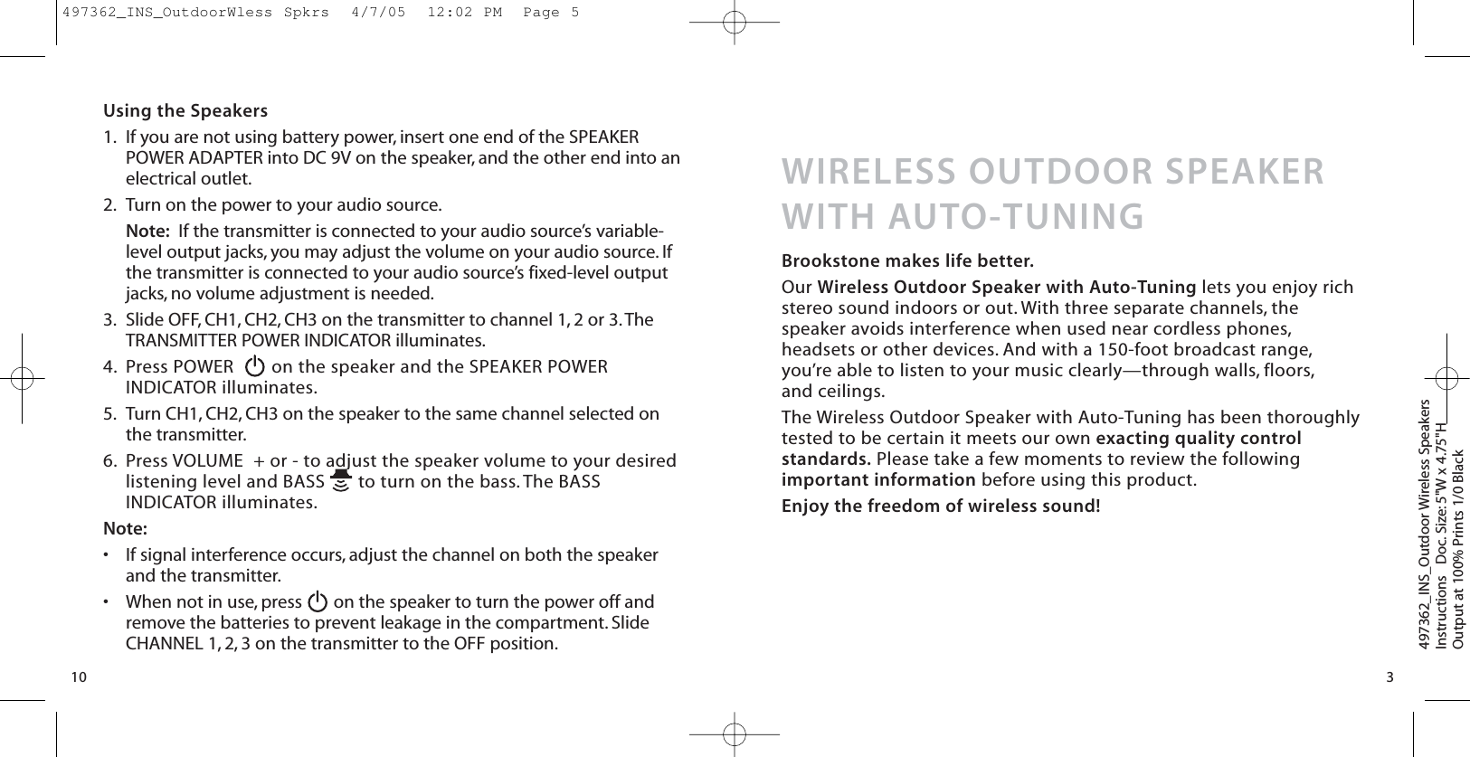 Using the Speakers1. If you are not using battery power, insert one end of the SPEAKERPOWER ADAPTER into DC 9V on the speaker, and the other end into anelectrical outlet.2. Turn on the power to your audio source.Note: If the transmitter is connected to your audio source’s variable-level output jacks, you may adjust the volume on your audio source. Ifthe transmitter is connected to your audio source’s fixed-level outputjacks, no volume adjustment is needed.3. Slide OFF, CH1, CH2, CH3 on the transmitter to channel 1, 2 or 3. TheTRANSMITTER POWER INDICATOR illuminates.4. Press POWER   on the speaker and the SPEAKER POWERINDICATOR illuminates.5. Turn CH1, CH2, CH3 on the speaker to the same channel selected onthe transmitter.6. Press VOLUME  + or - to adjust the speaker volume to your desiredlistening level and BASS  to turn on the bass. The BASSINDICATOR illuminates.Note:•If signal interference occurs, adjust the channel on both the speakerand the transmitter.•When not in use, press  on the speaker to turn the power off andremove the batteries to prevent leakage in the compartment. SlideCHANNEL 1, 2, 3 on the transmitter to the OFF position.10497362_INS_Outdoor Wireless SpeakersInstructions   Doc. Size: 5&quot;W x 4.75&quot;HOutput at 100% Prints 1/0 Black WIRELESS OUTDOOR SPEAKERWITH AUTO-TUNINGBrookstone makes life better.Our Wireless Outdoor Speaker with Auto-Tuning lets you enjoy richstereo sound indoors or out. With three separate channels, thespeaker avoids interference when used near cordless phones,headsets or other devices. And with a 150-foot broadcast range,you’re able to listen to your music clearly—through walls, floors,and ceilings.The Wireless Outdoor Speaker with Auto-Tuning has been thoroughlytested to be certain it meets our own exacting quality controlstandards. Please take a few moments to review the followingimportant information before using this product.Enjoy the freedom of wireless sound!3497362_INS_OutdoorWless Spkrs  4/7/05  12:02 PM  Page 5