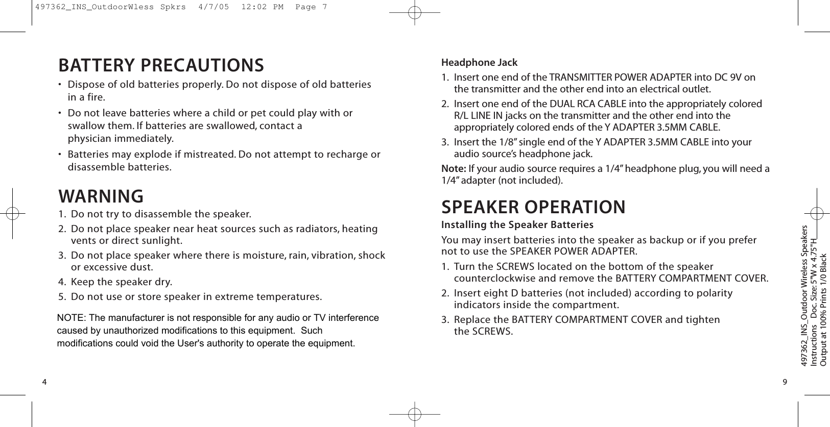 Headphone Jack1. Insert one end of the TRANSMITTER POWER ADAPTER into DC 9V onthe transmitter and the other end into an electrical outlet.2. Insert one end of the DUAL RCA CABLE into the appropriately coloredR/L LINE IN jacks on the transmitter and the other end into theappropriately colored ends of the Y ADAPTER 3.5MM CABLE.3. Insert the 1/8” single end of the Y ADAPTER 3.5MM CABLE into youraudio source’s headphone jack.Note: If your audio source requires a 1/4” headphone plug, you will need a1/4” adapter (not included).SPEAKER OPERATIONInstalling the Speaker BatteriesYou may insert batteries into the speaker as backup or if you prefernot to use the SPEAKER POWER ADAPTER.1. Turn the SCREWS located on the bottom of the speakercounterclockwise and remove the BATTERY COMPARTMENT COVER.2. Insert eight D batteries (not included) according to polarityindicators inside the compartment.3. Replace the BATTERY COMPARTMENT COVER and tighten the SCREWS.497362_INS_Outdoor Wireless SpeakersInstructions   Doc. Size: 5&quot;W x 4.75&quot;HOutput at 100% Prints 1/0 Black 9BATTERY PRECAUTIONS•Dispose of old batteries properly. Do not dispose of old batteries in a fire.•Do not leave batteries where a child or pet could play with orswallow them. If batteries are swallowed, contact a physician immediately.•Batteries may explode if mistreated. Do not attempt to recharge ordisassemble batteries.WARNING1. Do not try to disassemble the speaker.2. Do not place speaker near heat sources such as radiators, heatingvents or direct sunlight.3. Do not place speaker where there is moisture, rain, vibration, shockor excessive dust.4. Keep the speaker dry.5. Do not use or store speaker in extreme temperatures.4497362_INS_OutdoorWless Spkrs  4/7/05  12:02 PM  Page 7NOTE: The manufacturer is not responsible for any audio or TV interference caused by unauthorized modifications to this equipment.  Such modifications could void the User&apos;s authority to operate the equipment.