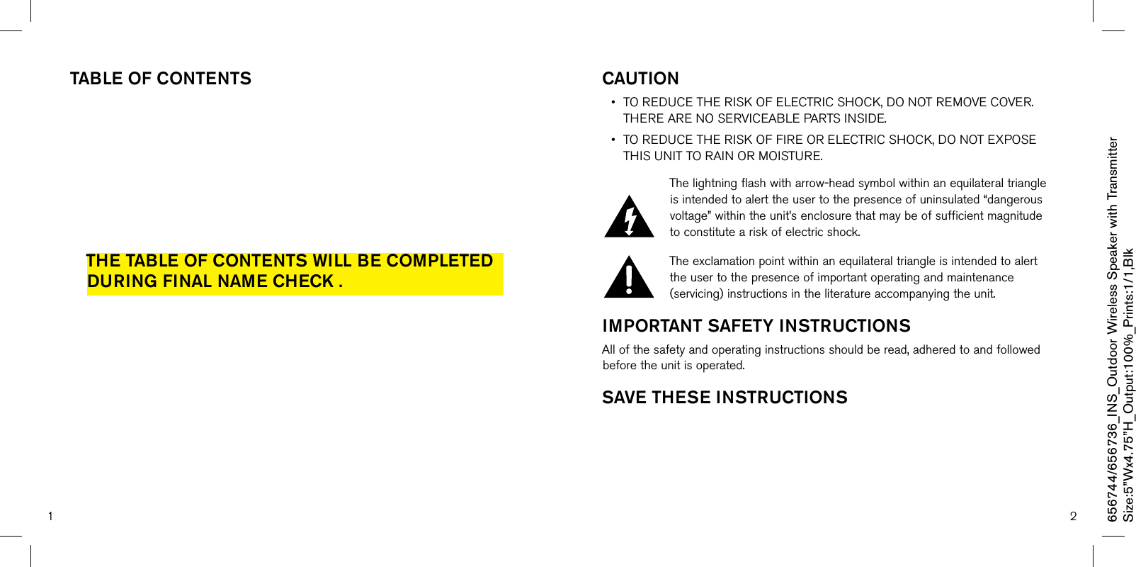 1 2Table OF cOnTenTsThe Table OF cOnTenTs will be cOmPleTed during Final name check .cauTiOn • TOREDUCETHERISKOFELECTRICSHOCK,DONOTREMOVECOVER.THEREARENOSERVICEABLEPARTSINSIDE.• TOREDUCETHERISKOFFIREORELECTRICSHOCK,DONOTEXPOSETHISUNITTORAINORMOISTURE.Thelightningflashwitharrow-headsymbolwithinanequilateraltriangleisintendedtoalerttheusertothepresenceofuninsulated“dangerousvoltage”withintheunit’senclosurethatmaybeofsufficientmagnitudetoconstituteariskofelectricshock.Theexclamationpointwithinanequilateraltriangleisintendedtoalerttheusertothepresenceofimportantoperatingandmaintenance(servicing)instructionsintheliteratureaccompanyingtheunit.imPOrTanT saFeTY insTrucTiOnsAllofthesafetyandoperatinginstructionsshouldberead,adheredtoandfollowedbeforetheunitisoperated.save These insTrucTiOns656744/656736_INS_Outdoor Wireless Speaker with TransmitterSize:5”Wx4.75”H_Output:100%_Prints:1/1,Blk 