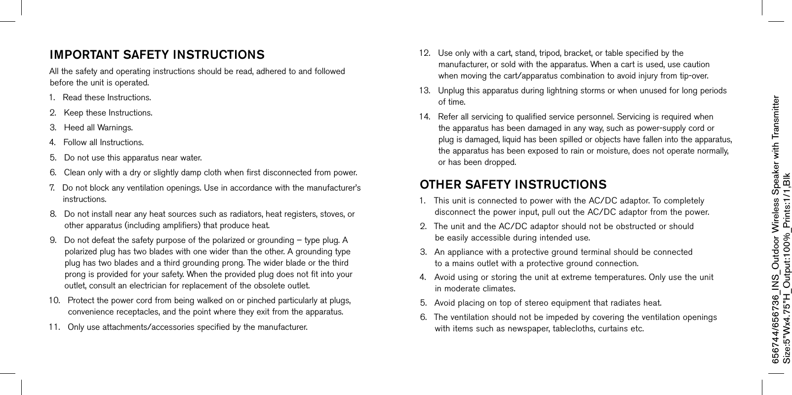 imPOrTanT saFeTY insTrucTiOnsAllthesafetyandoperatinginstructionsshouldberead,adheredtoandfollowedbeforetheunitisoperated.1.ReadtheseInstructions.2.KeeptheseInstructions.3.HeedallWarnings.4.FollowallInstructions.5.Donotusethisapparatusnearwater.6.Cleanonlywithadryorslightlydampclothwhenfirstdisconnectedfrompower.7.Donotblockanyventilationopenings.Useinaccordancewiththemanufacturer’sinstructions.8.Donotinstallnearanyheatsourcessuchasradiators,heatregisters,stoves,orotherapparatus(includingamplifiers)thatproduceheat.9.Donotdefeatthesafetypurposeofthepolarizedorgrounding–typeplug.Apolarizedplughastwobladeswithonewiderthantheother.Agroundingtypeplughastwobladesandathirdgroundingprong.Thewiderbladeorthethirdprongisprovidedforyoursafety.Whentheprovidedplugdoesnotfitintoyouroutlet,consultanelectricianforreplacementoftheobsoleteoutlet.10.Protectthepowercordfrombeingwalkedonorpinchedparticularlyatplugs,conveniencereceptacles,andthepointwheretheyexitfromtheapparatus.11.Onlyuseattachments/accessoriesspecifiedbythemanufacturer.12.Useonlywithacart,stand,tripod,bracket,ortablespecifiedbythemanufacturer,orsoldwiththeapparatus.Whenacartisused,usecautionwhenmovingthecart/apparatuscombinationtoavoidinjuryfromtip-over.13.Unplugthisapparatusduringlightningstormsorwhenunusedforlongperiodsoftime.14.Referallservicingtoqualifiedservicepersonnel.Servicingisrequiredwhentheapparatushasbeendamagedinanyway,suchaspower-supplycordorplugisdamaged,liquidhasbeenspilledorobjectshavefallenintotheapparatus,theapparatushasbeenexposedtorainormoisture,doesnotoperatenormally,orhasbeendropped.OTher saFeTY insTrucTiOns1. ThisunitisconnectedtopowerwiththeAC/DCadaptor.Tocompletelydisconnectthepowerinput,pullouttheAC/DCadaptorfromthepower.2. TheunitandtheAC/DCadaptorshouldnotbeobstructedorshouldbeeasilyaccessibleduringintendeduse.3. Anappliancewithaprotectivegroundterminalshouldbeconnectedtoamainsoutletwithaprotectivegroundconnection.4. Avoidusingorstoringtheunitatextremetemperatures.Onlyusetheunitinmoderateclimates.5. Avoidplacingontopofstereoequipmentthatradiatesheat.6. Theventilationshouldnotbeimpededbycoveringtheventilationopeningswithitemssuchasnewspaper,tablecloths,curtainsetc.656744/656736_INS_Outdoor Wireless Speaker with TransmitterSize:5”Wx4.75”H_Output:100%_Prints:1/1,Blk 