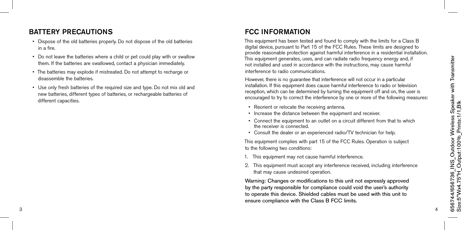 3 4baTTerY PrecauTiOns• Disposeoftheoldbatteriesproperly.Donotdisposeoftheoldbatteriesinafire.• Donotleavethebatterieswhereachildorpetcouldplaywithorswallowthem.Ifthebatteriesareswallowed,contactaphysicianimmediately.• Thebatteriesmayexplodeifmistreated.Donotattempttorechargeordisassemblethebatteries.• Useonlyfreshbatteriesoftherequiredsizeandtype.Donotmixoldandnewbatteries,differenttypesofbatteries,orrechargeablebatteriesofdifferentcapacities.Fcc inFOrmaTiOnThisequipmenthasbeentestedandfoundtocomplywiththelimitsforaClassBdigitaldevice,pursuanttoPart15oftheFCCRules.Theselimitsaredesignedtoprovidereasonableprotectionagainstharmfulinterferenceinaresidentialinstallation.Thisequipmentgenerates,uses,andcanradiateradiofrequencyenergyand,ifnotinstalledandusedinaccordancewiththeinstructions,maycauseharmfulinterferencetoradiocommunications.However,thereisnoguaranteethatinterferencewillnotoccurinaparticularinstallation.Ifthisequipmentdoescauseharmfulinterferencetoradioortelevisionreception,whichcanbedeterminedbyturningtheequipmentoffandon,theuserisencouragedtotrytocorrecttheinterferencebyoneormoreofthefollowingmeasures:• Reorientorrelocatethereceivingantenna.• Increasethedistancebetweentheequipmentandreceiver.• Connecttheequipmenttoanoutletonacircuitdifferentfromthattowhichthereceiverisconnected.• Consultthedealeroranexperiencedradio/TVtechnicianforhelp.Thisequipmentcomplieswithpart15oftheFCCRules.Operationissubjecttothefollowingtwoconditions:1.Thisequipmentmaynotcauseharmfulinterference.2.Thisequipmentmustacceptanyinterferencereceived,includinginterferencethatmaycauseundesiredoperation.Warning: Changes or modifications to this unit not expressly approved  by the party responsible for compliance could void the user’s authority  to operate this device. Shielded cables must be used with this unit to  ensure compliance with the Class B FCC limits.656744/656736_INS_Outdoor Wireless Speaker with TransmitterSize:5”Wx4.75”H_Output:100%_Prints:1/1,Blk 