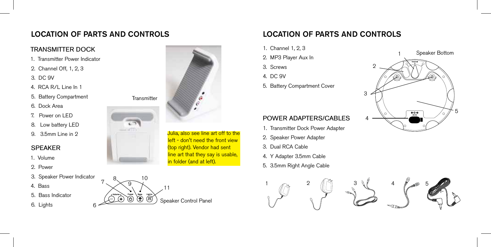 TRANSMITTER DOCK1.TransmitterPowerIndicator2.ChannelOff,1,2,33.DC9V4.RCAR/LLineIn15.BatteryCompartment6.DockArea7.PoweronLED8.LowbatteryLED9.3.5mmLinein2SPEAKER1.Volume2.Power3.SpeakerPowerIndicator4.Bass5.BassIndicator6.LightslOcaTiOn OF ParTs and cOnTrOls lOcaTiOn OF ParTs and cOnTrOls1.Channel1,2,32.MP3PlayerAuxIn3.Screws4.DC9V5.BatteryCompartmentCoverPOWER ADAPTERS/CABLES1.TransmitterDockPowerAdapter2.SpeakerPowerAdapter3.DualRCACable4.YAdapter3.5mmCable5.3.5mmRightAngleCableJulia,alsoseelineartofftotheleft-don&apos;tneedthefrontview(topright).Vendorhadsentlineartthattheysayisusable,infolder(andatleft).SpeakerControlPanelSpeakerBottomTransmitter678910111254321543