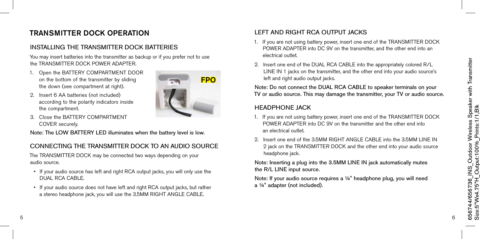 5 6TransmiTTer dOck OPeraTiOnINSTALLING THE TRANSMITTER DOCK BATTERIESYoumayinsertbatteriesintothetransmitterasbackuporifyouprefernottousetheTRANSMITTERDOCKPOWERADAPTER.1. OpentheBATTERYCOMPARTMENTDOORonthebottomofthetransmitterbyslidingthedown(seecompartmentatright).2. Insert6AAbatteries(notincluded)accordingtothepolarityindicatorsinsidethecompartment.3. ClosetheBATTERYCOMPARTMENTCOVERsecurely.Note: The LOW BATTERY LED illuminates when the battery level is low.CONNECTING THE TRANSMITTER DOCK TO AN AUDIO SOURCETheTRANSMITTERDOCKmaybeconnectedtwowaysdependingonyouraudiosource.• IfyouraudiosourcehasleftandrightRCAoutputjacks,youwillonlyusetheDUALRCACABLE.• IfyouraudiosourcedoesnothaveleftandrightRCAoutputjacks,butratherastereoheadphonejack,youwillusethe3.5MMRIGHTANGLECABLE.LEFT AND RIGHT RCA OUTPUT JACKS1.Ifyouarenotusingbatterypower,insertoneendoftheTRANSMITTERDOCKPOWERADAPTERintoDC9Vonthetransmitter,andtheotherendintoanelectricaloutlet.2.InsertoneendoftheDUALRCACABLEintotheappropriatelycoloredR/LLINEIN1jacksonthetransmitter,andtheotherendintoyouraudiosource’sleftandrightaudiooutputjacks.Note: Do not connect the DUAL RCA CABLE to speaker terminals on your  TV or audio source. This may damage the transmitter, your TV or audio source.HEADPHONE JACK 1.Ifyouarenotusingbatterypower,insertoneendoftheTRANSMITTERDOCKPOWERADAPTERintoDC9Vonthetransmitterandtheotherendintoanelectricaloutlet.2.Insertoneendofthe3.5MMRIGHTANGLECABLEintothe3.5MMLINEIN2jackontheTRANSMITTERDOCKandtheotherendintoyouraudiosourceheadphonejack.Note: Inserting a plug into the 3.5MM LINE IN jack automatically mutes  the R/L LINE input source.Note: If your audio source requires a ¼&quot; headphone plug, you will need a ¼&quot; adapter (not included).656744/656736_INS_Outdoor Wireless Speaker with TransmitterSize:5”Wx4.75”H_Output:100%_Prints:1/1,Blk FPO