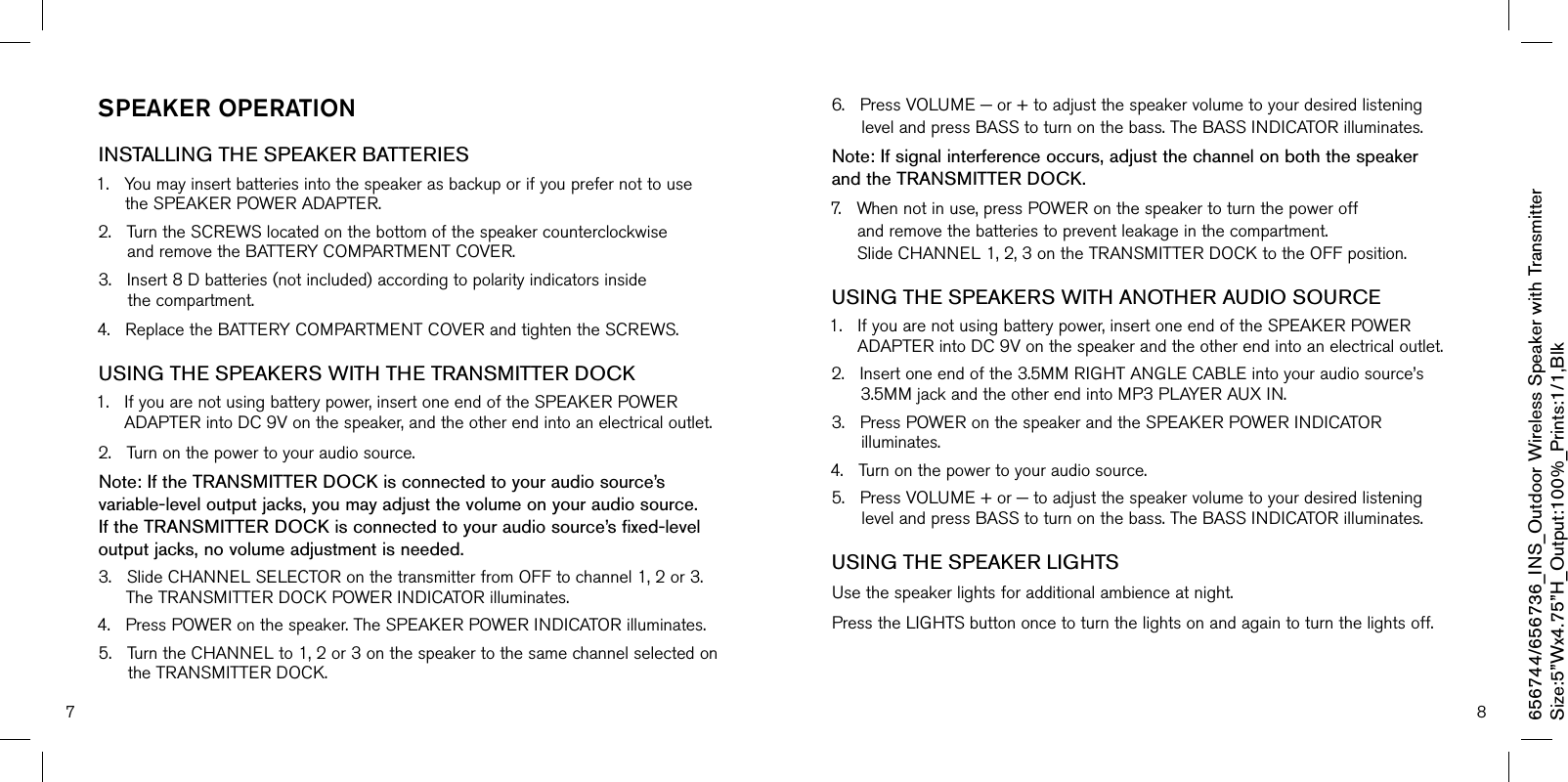 7 8sPeaker OPeraTiOnINSTALLING THE SPEAKER BATTERIES 1.YoumayinsertbatteriesintothespeakerasbackuporifyouprefernottousetheSPEAKERPOWERADAPTER.2.TurntheSCREWSlocatedonthebottomofthespeakercounterclockwiseandremovetheBATTERYCOMPARTMENTCOVER.3.Insert8Dbatteries(notincluded)accordingtopolarityindicatorsinsidethecompartment.4.ReplacetheBATTERYCOMPARTMENTCOVERandtightentheSCREWS.USING THE SPEAKERS WITH THE TRANSMITTER DOCK1.Ifyouarenotusingbatterypower,insertoneendoftheSPEAKERPOWERADAPTERintoDC9Vonthespeaker,andtheotherendintoanelectricaloutlet.2.Turnonthepowertoyouraudiosource.Note: If the TRANSMITTER DOCK is connected to your audio source’s variable-level output jacks, you may adjust the volume on your audio source. If the TRANSMITTER DOCK is connected to your audio source’s fixed-level output jacks, no volume adjustment is needed.3.SlideCHANNELSELECTORonthetransmitterfromOFFtochannel1,2or3.TheTRANSMITTERDOCKPOWERINDICATORilluminates.4.PressPOWERonthespeaker.TheSPEAKERPOWERINDICATORilluminates.5.TurntheCHANNELto1,2or3onthespeakertothesamechannelselectedontheTRANSMITTERDOCK.6.PressVOLUME−or+toadjustthespeakervolumetoyourdesiredlisteninglevelandpressBASStoturnonthebass.TheBASSINDICATORilluminates.Note: If signal interference occurs, adjust the channel on both the speaker  and the TRANSMITTER DOCK.7.Whennotinuse,pressPOWERonthespeakertoturnthepoweroffandremovethebatteriestopreventleakageinthecompartment.SlideCHANNEL1,2,3ontheTRANSMITTERDOCKtotheOFFposition.USING THE SPEAKERS WITH ANOTHER AUDIO SOURCE1.Ifyouarenotusingbatterypower,insertoneendoftheSPEAKERPOWERADAPTERintoDC9Vonthespeakerandtheotherendintoanelectricaloutlet.2.Insertoneendofthe3.5MMRIGHTANGLECABLEintoyouraudiosource’s3.5MMjackandtheotherendintoMP3PLAYERAUXIN.3.PressPOWERonthespeakerandtheSPEAKERPOWERINDICATORilluminates.4.Turnonthepowertoyouraudiosource.5.PressVOLUME+or−toadjustthespeakervolumetoyourdesiredlisteninglevelandpressBASStoturnonthebass.TheBASSINDICATORilluminates.USING THE SPEAKER LIGHTS Usethespeakerlightsforadditionalambienceatnight.PresstheLIGHTSbuttononcetoturnthelightsonandagaintoturnthelightsoff.656744/656736_INS_Outdoor Wireless Speaker with TransmitterSize:5”Wx4.75”H_Output:100%_Prints:1/1,Blk 
