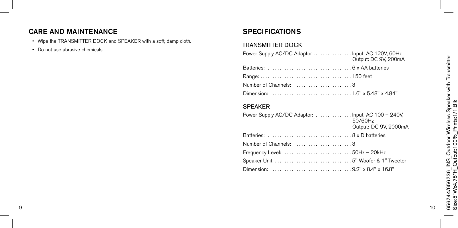 9 10care and mainTenance• WipetheTRANSMITTERDOCKandSPEAKERwithasoft,dampcloth.• Donotuseabrasivechemicals.sPeciFicaTiOnsTRANSMITTER DOCKPowerSupplyAC/DCAdaptor. . . . . . . . . . . . . . . . Input:AC120V,60HzOutput:DC9V,200mABatteries:...................................6xAAbatteriesRange:......................................150feetNumberofChannels:........................3Dimension:..................................1.6&quot;x5.48&quot;x4.84&quot;SPEAKERPowerSupplyAC/DCAdaptor:. . . . . . . . . . . . . . . Input:AC100–240V,50/60HzOutput:DC9V,2000mABatteries:...................................8xDbatteriesNumberofChannels:........................3FrequencyLevel:. . . . . . . . . . . . . . . . . . . . . . . . . . . . . 50Hz–20kHzSpeakerUnit:. . . . . . . . . . . . . . . . . . . . . . . . . . . . . . . . 5&quot;Woofer&amp;1&quot;TweeterDimension:..................................9.2&quot;x8.4&quot;x16.8&quot;656744/656736_INS_Outdoor Wireless Speaker with TransmitterSize:5”Wx4.75”H_Output:100%_Prints:1/1,Blk 