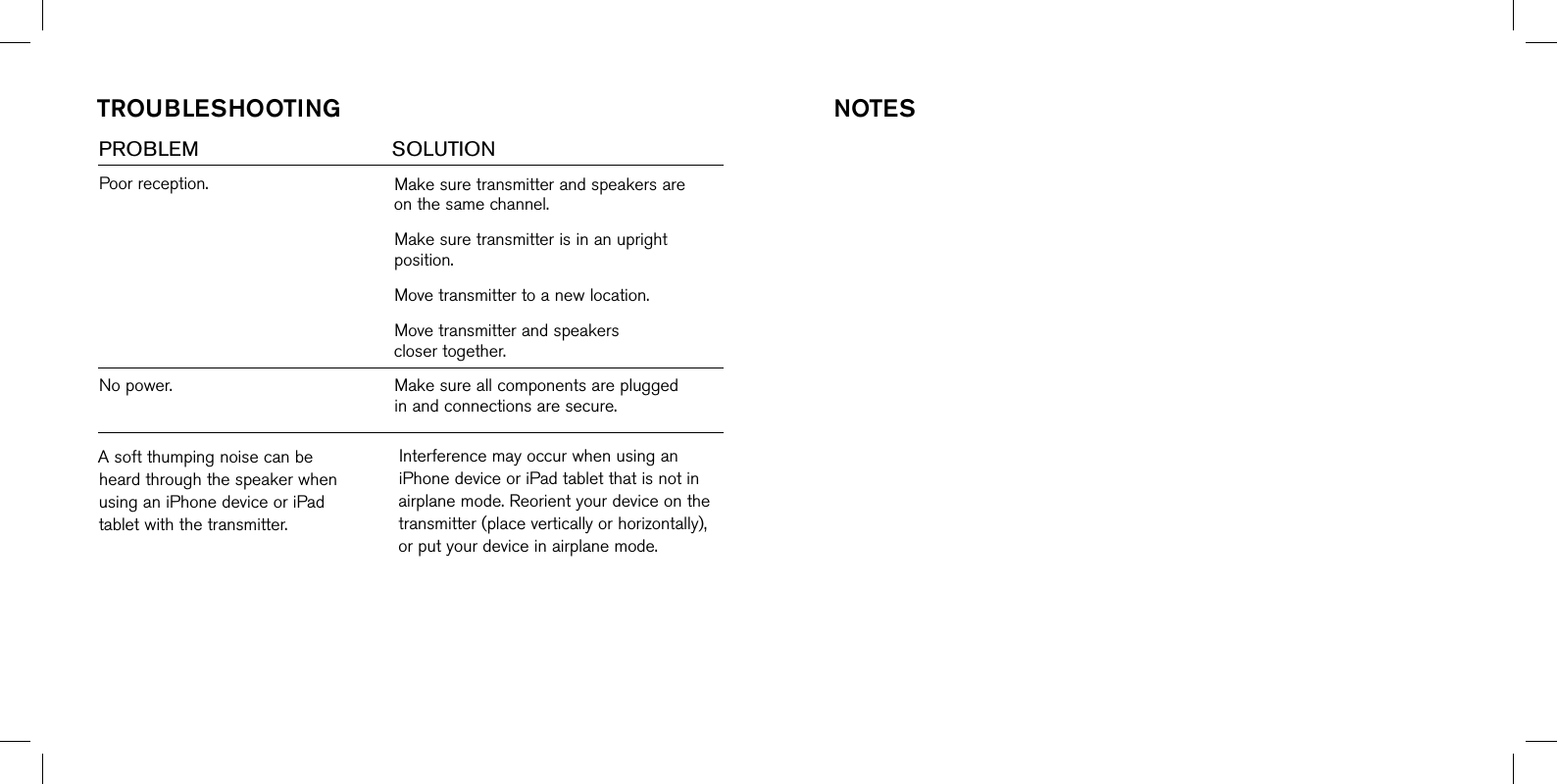 Poorreception.Nopower.Makesuretransmitterandspeakersareonthesamechannel.Makesuretransmitterisinanuprightposition.Movetransmittertoanewlocation.Movetransmitterandspeakersclosertogether.Makesureallcomponentsarepluggedinandconnectionsaresecure.TrOubleshOOTingPROBLEM      SOLUTIONAsoftthumpingnoisecanbeheardthroughthespeakerwhenusinganiPhonedeviceoriPadtabletwiththetransmitter.InterferencemayoccurwhenusinganiPhonedeviceoriPadtabletthatisnotinairplanemode.Reorientyourdeviceonthetransmitter(placeverticallyorhorizontally),orputyourdeviceinairplanemode.nOTes
