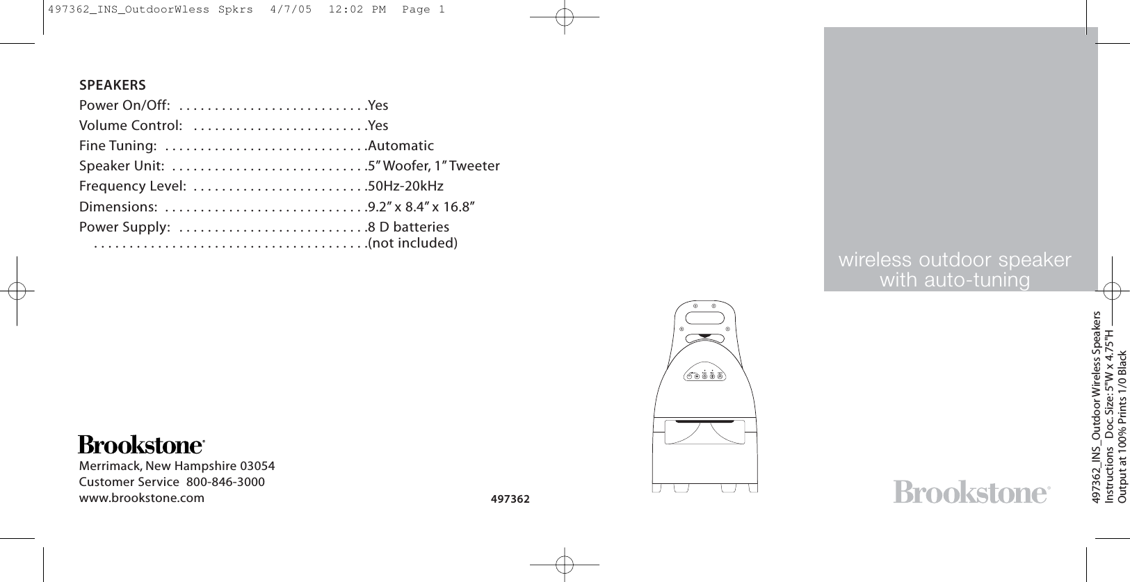 wireless outdoor speakerwith auto-tuning497362_INS_Outdoor Wireless SpeakersInstructions   Doc. Size: 5&quot;W x 4.75&quot;HOutput at 100% Prints 1/0 Black Merrimack, New Hampshire 03054Customer Service  800-846-3000 www.brookstone.com 497362SPEAKERSPower On/Off:  . . . . . . . . . . . . . . . . . . . . . . . . . . .YesVolume Control:  . . . . . . . . . . . . . . . . . . . . . . . . .YesFine Tuning:  . . . . . . . . . . . . . . . . . . . . . . . . . . . . .AutomaticSpeaker Unit:  . . . . . . . . . . . . . . . . . . . . . . . . . . . .5”Woofer, 1” TweeterFrequency Level:  . . . . . . . . . . . . . . . . . . . . . . . . .50Hz-20kHzDimensions:  . . . . . . . . . . . . . . . . . . . . . . . . . . . . .9.2” x 8.4” x 16.8”Power Supply:  . . . . . . . . . . . . . . . . . . . . . . . . . . .8 D batteries  . . . . . . . . . . . . . . . . . . . . . . . . . . . . . . . . . . . . . . .(not included)—+497362_INS_OutdoorWless Spkrs  4/7/05  12:02 PM  Page 1