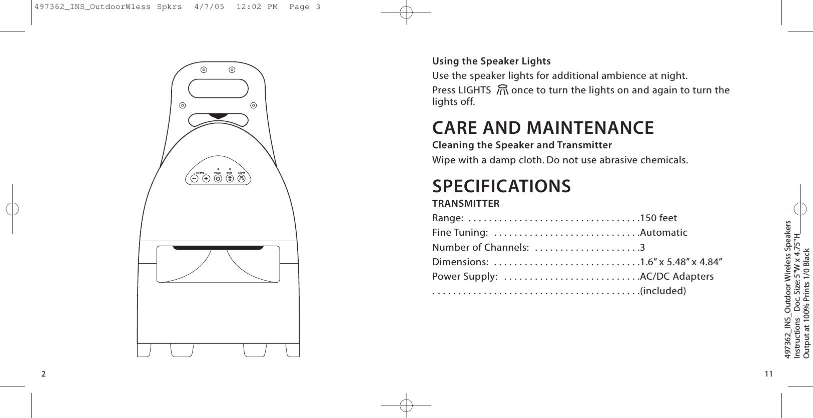 Using the Speaker LightsUse the speaker lights for additional ambience at night.Press LIGHTS  once to turn the lights on and again to turn thelights off.CARE AND MAINTENANCECleaning the Speaker and TransmitterWipe with a damp cloth. Do not use abrasive chemicals.SPECIFICATIONSTRANSMITTERRange:  . . . . . . . . . . . . . . . . . . . . . . . . . . . . . . . . . .150 feetFine Tuning:  . . . . . . . . . . . . . . . . . . . . . . . . . . . . .AutomaticNumber of Channels:  . . . . . . . . . . . . . . . . . . . . .3Dimensions:  . . . . . . . . . . . . . . . . . . . . . . . . . . . . .1.6” x 5.48” x 4.84”Power Supply:  . . . . . . . . . . . . . . . . . . . . . . . . . . .AC/DC Adapters . . . . . . . . . . . . . . . . . . . . . . . . . . . . . . . . . . . . . . . . .(included)497362_INS_Outdoor Wireless SpeakersInstructions   Doc. Size: 5&quot;W x 4.75&quot;HOutput at 100% Prints 1/0 Black 112—+497362_INS_OutdoorWless Spkrs  4/7/05  12:02 PM  Page 3