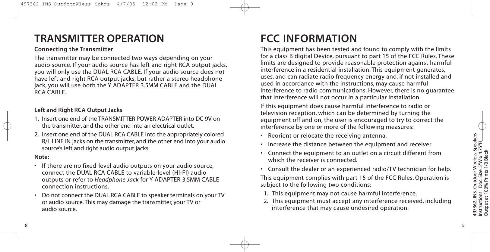 TRANSMITTER OPERATIONConnecting the TransmitterThe transmitter may be connected two ways depending on youraudio source. If your audio source has left and right RCA output jacks,you will only use the DUAL RCA CABLE. If your audio source does nothave left and right RCA output jacks, but rather a stereo headphonejack, you will use both the Y ADAPTER 3.5MM CABLE and the DUALRCA CABLE.Left and Right RCA Output Jacks1. Insert one end of the TRANSMITTER POWER ADAPTER into DC 9V onthe transmitter, and the other end into an electrical outlet.2. Insert one end of the DUAL RCA CABLE into the appropriately coloredR/L LINE IN jacks on the transmitter, and the other end into your audiosource’s left and right audio output jacks.Note:•If there are no fixed-level audio outputs on your audio source,connect the DUAL RCA CABLE to variable-level (HI-FI) audiooutputs or refer to Headphone Jack for Y ADAPTER 3.5MM CABLEconnection instructions.•Do not connect the DUAL RCA CABLE to speaker terminals on your TVor audio source.This may damage the transmitter, your TV or audio source.8FCC INFORMATIONThis equipment has been tested and found to comply with the limitsfor a class B digital Device, pursuant to part 15 of the FCC Rules. Theselimits are designed to provide reasonable protection against harmfulinterference in a residential installation. This equipment generates,uses, and can radiate radio frequency energy and, if not installed andused in accordance with the instructions, may cause harmfulinterference to radio communications. However, there is no guaranteethat interference will not occur in a particular installation.If this equipment does cause harmful interference to radio ortelevision reception, which can be determined by turning theequipment off and on, the user is encouraged to try to correct theinterference by one or more of the following measures:•Reorient or relocate the receiving antenna.•Increase the distance between the equipment and receiver.•Connect the equipment to an outlet on a circuit different fromwhich the receiver is connected.•Consult the dealer or an experienced radio/TV technician for help.This equipment complies with part 15 of the FCC Rules. Operation issubject to the following two conditions:1. This equipment may not cause harmful interference.2. This equipment must accept any interference received, includinginterference that may cause undesired operation.497362_INS_Outdoor Wireless SpeakersInstructions   Doc. Size: 5&quot;W x 4.75&quot;HOutput at 100% Prints 1/0 Black 5497362_INS_OutdoorWless Spkrs  4/7/05  12:02 PM  Page 9