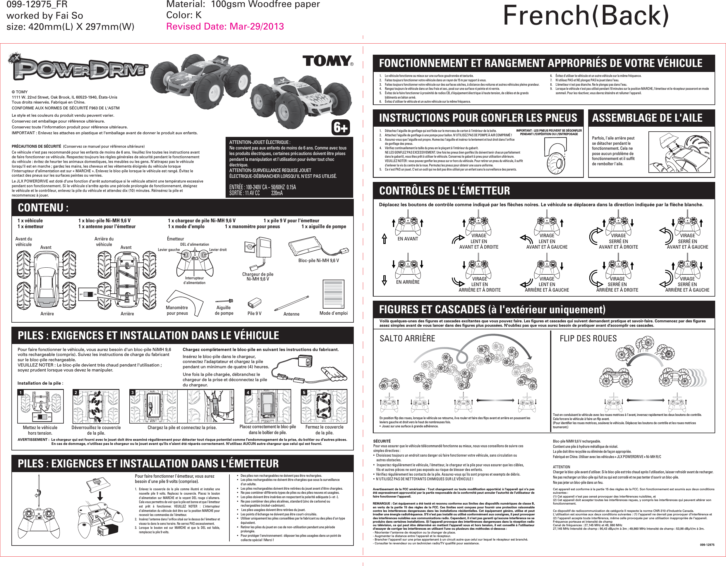 AvantArrièreAvant duvéhicule AvantArrièreArrière duvéhiculeDéverrouillez le couverclede la pile.Chargez la pile et connectez la prise. Fermez le couverclede la pile.PRÉCAUTIONS DE SÉCURITÉ  (Conservez ce manuel pour référence ultérieure)Ce véhicule n&apos;est pas recommandé pour les enfants de moins de 6 ans. Veuillez lire toutes les instructions avant de faire fonctionner ce véhicule. Respectez toujours les règles générales de sécurité pendant le fonctionnement du véhicule : évitez de heurter les animaux domestiques, les meubles ou les gens. N&apos;attrapez pas le véhicule lorsqu&apos;il est en marche ; gardez les mains, les cheveux et les vêtements éloignés du véhicule lorsque l&apos;interrupteur d&apos;alimentation est sur « MARCHE ». Enlevez le bloc-pile lorsque le véhicule est rangé. Évitez le contact des pneus sur les surfaces peintes ou vernies.Le JLX POWERDRIVE est doté d&apos;une fonction d&apos;arrêt automatique si le véhicule atteint une température excessive pendant son fonctionnement. Si le véhicule s&apos;arrête après une période prolongée de fonctionnement, éteignez le véhicule et le contrôleur, enlevez la pile du véhicule et attendez dix (10) minutes. Réinsérez la pile et recommencez à jouer.© TOMY1111 W. 22nd Street, Oak Brook, IL 60523-1940, États-UnisTous droits réservés. Fabriqué en Chine.CONFORME AUX NORMES DE SÉCURITÉ F963 DE L&apos;ASTM099-12975SÉCURITÉPour vous assurer que le véhicule télécommandé fonctionne au mieux, nous vous conseillons de suivre ces simples directives :•  Choisissez toujours un endroit sans danger où faire fonctionner votre véhicule, sans circulation ou autres obstacles.•   Inspectez régulièrement le véhicule, l&apos;émetteur, le chargeur et la pile pour vous assurer que les câbles, fils et autres pièces ne sont pas exposés au risque de blesser des enfants.•  Vérifiez régulièrement les contacts de la pile. Assurez-vous qu&apos;ils sont propres et exempts de débris.•  N&apos;UTILISEZ PAS DE NETTOYANTS CHIMIQUES SUR LE VÉHICULE !Bloc-pile NiMH 9,6 V rechargeable.Contient une pile à hydrure métallique de nickel. La pile doit être recyclée ou éliminée de façon appropriée.  Fabriqué en Chine. Utiliser avec les véhicules « JLX POWERDRIVE » Ni-MH R/CATTENTION Charger le bloc-pile avant d&apos;utiliser. Si le bloc-pile est très chaud après l&apos;utilisation, laisser refroidir avant de recharger.Ne pas recharger un bloc-pile qui fuit ou qui est corrodé et ne pas tenter d&apos;ouvrir un bloc-pile. Ne pas jeter un bloc-pile dans un feu.Le style et les couleurs du produit vendu peuvent varier.Conservez cet emballage pour référence ultérieure.Conservez toute l&apos;information produit pour référence ultérieure.IMPORTANT : Enlevez les attaches en plastique et l&apos;emballage avant de donner le produit aux enfants.CONTENU :AntenneManomètre pour pneus Mode d&apos;emploiPile 9 VBloc-pile Ni-MH 9,6 V1 x véhicule  1 x bloc-pile Ni-MH 9,6 V  1 x chargeur de pile Ni-MH 9,6 V   1 x pile 9 V pour l&apos;émetteur1 x émetteur  1 x antenne pour l&apos;émetteur  1 x mode d&apos;emplo                  1 x manomètre pour pneus   1 x aiguille de pompeLevier gauche           Levier droitDEL d&apos;alimentationInterrupteurd&apos;alimentationÉmetteurAiguille de pompeChargeur de pileNi-MH 9,6 VPILES : EXIGENCES ET INSTALLATION DANS LE VÉHICULEPILES : EXIGENCES ET INSTALLATION DANS L&apos;ÉMETTEURAVERTISSEMENT :  Le chargeur qui est fourni avec le jouet doit être examiné régulièrement pour détecter tout risque potentiel comme l&apos;endommagement de la prise, du boîtier ou d&apos;autres pièces.    En cas de dommage, n&apos;utilisez pas le chargeur ou le jouet avant qu&apos;ils n&apos;aient été réparés correctement. N&apos;utilisez AUCUN autre chargeur que celui qui est fourni.Insérez le bloc-pile dans le chargeur, connectez l&apos;adaptateur et chargez la pile pendant un minimum de quatre (4) heures.Une fois la pile chargée, débranchez le chargeur de la prise et déconnectez la pile du chargeur.Installation de la pile :Chargez complètement le bloc-pile en suivant les instructions du fabricant.Pour faire fonctionner le véhicule, vous aurez besoin d&apos;un bloc-pile NiMH 9,6 volts rechargeable (compris). Suivez les instructions de charge du fabricant sur le bloc-pile rechargeable.VEUILLEZ NOTER : Le bloc-pile devient très chaud pendant l&apos;utilisation ; soyez prudent lorsque vous devez le manipuler.1.  Enlevez  le couvercle  de  la  pile  comme  illustré  et  installez  une nouvelle  pile  9  volts.  Replacez  le  couvercle.  Placez  le  bouton d&apos;alimentation  sur MARCHE  et le  voyant DEL  rouge s&apos;allumera. Cela vous permettra de voir que la pile est bonne et que l&apos;émetteur est  prêt  à  fonctionner.  VEUILLEZ  NOTER  :  L&apos;interrupteur d&apos;alimentation du véhicule doit être sur la position MARCHE pour recevoir les commandes de l&apos;émetteur.2.  Insérez l&apos;antenne dans l&apos;orifice situé sur le dessus de l&apos;émetteur et vissez-la dans le sens horaire. Ne serrez PAS excessivement.3.  Lorsque  le  bouton  est  sur  MARCHE  et  que  la  DEL  est  faible, remplacez la pile 9 volts.Pour faire fonctionner l&apos;émetteur, vous aurez besoin d&apos;une pile 9 volts (comprise).•   Des piles non rechargeables ne doivent pas être rechargées.•   Les piles rechargeables ne doivent être chargées que sous la surveillance d&apos;un adulte.•   Les piles rechargeables doivent être retirées du jouet avant d&apos;être chargées.•   Ne pas combiner différents types de piles ou des piles neuves et usagées.•   Les piles doivent être insérées en respectant la polarité adéquate (+ et -).•   Ne pas combiner des piles alcalines, standard (zinc de carbone) ou rechargeables (nickel-cadmium). •    Les piles usagées doivent être retirées du jouet.•   Les points d&apos;échange ne doivent pas être court-circuités.•   Utiliser uniquement les piles conseillées par le fabricant ou des piles d&apos;un type équivalent.•   Retirer les piles du jouet en cas de non-utilisation pendant une période prolongée.•   Pour protéger l&apos;environnement : déposer les piles usagées dans un point de collecte spécial ! Merci !Déplacez les boutons de contrôle comme indiqué par les flèches noires. Le véhicule se déplacera dans la direction indiquée par la flèche blanche.EN AVANTEN ARRIÈREVIRAGELENT ENAVANT ET À DROITEVIRAGELENT ENARRIÈRE ET À DROITEVIRAGELENT ENAVANT ET À GAUCHEVIRAGELENT ENARRIÈRE ET À GAUCHEVIRAGESERRÉ ENAVANT ET À DROITEVIRAGESERRÉ ENARRIÈRE ET À DROITEVIRAGESERRÉ ENAVANT ET À GAUCHEVIRAGESERRÉ ENARRIÈRE ET À GAUCHECONTRÔLES DE L&apos;ÉMETTEURFONCTIONNEMENT ET RANGEMENT APPROPRIÉS DE VOTRE VÉHICULEINSTRUCTIONS POUR GONFLER LES PNEUS ASSEMBLAGE DE L&apos;AILE1.    Le véhicule fonctionne au mieux sur une surface goudronnée et texturée.2.  Faites toujours fonctionner votre véhicule dans un rayon de 15 m par rapport à vous.3.  Faites toujours fonctionner votre véhicule sur des surfaces sèches, à distance des voitures et autres véhicules pleine grandeur.4.  Rangez toujours le véhicule dans un lieu frais et sec, posé sur une surface ni peinte et ni vernie.5.  Évitez de le faire fonctionner à proximité de radios CB, d&apos;équipement électrique à haute tension, de câbles et de grands bâtiments en béton armé.6.  Évitez d&apos;utiliser le véhicule et un autre véhicule sur la même fréquence.6.  Évitez d&apos;utiliser le véhicule et un autre véhicule sur la même fréquence.7.  N&apos;utilisez PAS et NE plongez PAS le jouet dans l’eau.8.  L&apos;émetteur n&apos;est pas étanche. Ne le plongez pas dans l’eau.9.  Lorsque le véhicule n&apos;est pas utilisé pendant 10 minutes sur la position MARCHE, l&apos;émetteur et le récepteur passeront en mode sommeil. Pour les réactiver, vous devrez éteindre et rallumer l&apos;appareil.IMPORTANT : LES PNEUS PEUVENT SE DÉGONFLER PENDANT L&apos;EXPÉDITION OU L&apos;ENTREPOSAGE1.   Détachez l&apos;aiguille de gonflage qui est fixée sur le morceau de carton à l&apos;intérieur de la boîte.2.   Attachez l&apos;aiguille de gonflage à une pompe pour ballon. N&apos;UTILISEZ PAS DE POMPE À AIR COMPRIMÉ !3.   Assurez-vous que l&apos;aiguille est propre. Humectez l&apos;aiguille et insérez-la lentement et tout droit dans l&apos;orifice de gonflage des pneus.4.  Vérifiez continuellement la taille du pneu en le plaçant à l&apos;intérieur du gabarit.  NE LES GONFLEZ PAS EXCESSIVEMENT. Une fois les pneus bien gonflés (ils doivent tenir chacun parfaitement dans le gabarit), vous êtes prêt à utiliser le véhicule. Conservez le gabarit à pneu pour utilisation ultérieure. VEUILLEZ NOTER : vous pouvez gonfler les pneus sur or hors du véhicule. Pour retirer un pneu du véhicule, il suffit d&apos;enlever la vis du centre de la roue. Permutez les pneus pour obtenir une usure uniforme.5.   Ce n&apos;est PAS un jouet. C&apos;est un outil qui ne doit pas être utilisé par un enfant sans la surveillance des parents.Parfois, l&apos;aile arrière peut se détacher pendant le fonctionnement. Cela ne pose aucun problème de fonctionnement et il suffit de remboîter l&apos;aile.FIGURES ET CASCADES (à l&apos;extérieur uniquement)SALTO ARRIÈREEn position flip des roues, lorsque le véhicule se retourne, il va rouler et faire des flips avant et arrière en poussant les leviers gauche et droit vers le haut de nombreuses fois. •  Jouez sur une surface à grande adhérence.Tout en conduisant le véhicule avec les roues motrices à l&apos;avant, inversez rapidement les deux boutons de contrôle.Cela forcera le véhicule à faire un flip avant.(Pour identifier les roues motrices, soulevez le véhicule. Déplacez les boutons de contrôle et les roues motrices tourneront.)FLIP DES ROUESVoilà quelques-unes des figures et cascades excitantes que vous pouvez faire. Les figures et cascades qui suivent demandent pratique et savoir-faire. Commencez par des figures assez simples avant de vous lancer dans des figures plus poussées. N&apos;oubliez pas que vous aurez besoin de pratiquer avant d&apos;accomplir ces cascades.Cet appareil est conforme à la partie 15 des règles de la FCC. Son fonctionnement est soumis aux deux conditions suivantes :(1) Cet appareil n&apos;est pas censé provoquer des interférences nuisibles, et (2) Cet appareil doit accepter toutes les interférences reçues, y compris les interférences qui peuvent altérer son fonctionnement.Ce dispositif de radiocommunication de catégorie II respecte la norme CNR-310 d&apos;Industrie Canada.L’utilisation est soumise aux deux conditions suivantes : (1) l’appareil ne devrait pas provoquer d&apos;interférence et (2) l’appareil accepte toute interférence, même celle provoquée par une utilisation inappropriée de l’appareil.Fréquence porteuse et intensité de champCanal de fréquences : 27,145 MHz et 49, 860 MHz27,145 MHz Intensité de champ : 90,43 dBµv/m à 3m ; 49,860 MHz Intensité de champ : 53,98 dBµV/m à 3m.Avertissement de la FCC américaine : Tout changement ou toute modification apporté(e) à l&apos;appareil qui n&apos;a pas été expressément approuvé(e) par la partie responsable de la conformité peut annuler l&apos;autorité de l&apos;utilisateur de faire fonctionner l&apos;appareil.REMARQUE : Cet équipement a été testé et reconnu conforme aux limites des dispositifs numériques de classe B, en vertu de la partie 15 des règles de  la FCC.  Ces limites sont conçues pour fournir une protection raisonnable contre les interférences dangereuses dans les installations résidentielles. Cet équipement génère, utilise et peut irradier une énergie radiofréquence. S&apos;il n&apos;est pas installé ou utilisé conformément aux consignes, il peut provoquer des interférences nuisibles aux communications radio. Cependant, il n&apos;est pas garanti qu&apos;aucune interférence ne se produira dans certaines installations. Si l&apos;appareil provoque des interférences dangereuses dans la réception radio ou télévision, ce qui peut être déterminé en mettant l&apos;appareil sous et hors tension, il est conseillé à l&apos;utilisateur d&apos;essayer de corriger les interférences en utilisant l&apos;une ou plusieurs des méthodes ci-dessous :- Réorienter l&apos;antenne de réception ou la changer de place.- Augmenter la distance entre l&apos;appareil et le récepteur.- Brancher l&apos;appareil sur une prise appartenant à un circuit autre que celui sur lequel le récepteur est branché.- Consulter le revendeur ou un technicien radio/TV qualifié pour assistance.ATTENTION-JOUET ÉLECTRIQUE :Ne convient pas aux enfants de moins de 6 ans. Comme avec tous les produits électriques, certaines précautions doivent être prises pendant la manipulation et l&apos;utilisation pour éviter tout choc électrique.ATTENTION-SURVEILLANCE REQUISE JOUET ÉLECTRIQUE-DÉBRANCHER LORSQU&apos;IL N&apos;EST PAS UTILISÉ.ENTRÉE : 100-240V CA ~ 50/60HZ  0.15ASORTIE : 11.4V CC    220mA  Placez correctement le bloc-pile dans le boîtier de pile.Mettez le véhiculehors tension.Material:  100gsm Woodfree paperColor: KRevised Date: Mar-29/2013 French(Back)099-12975_FRworked by Fai Sosize: 420mm(L) X 297mm(W)