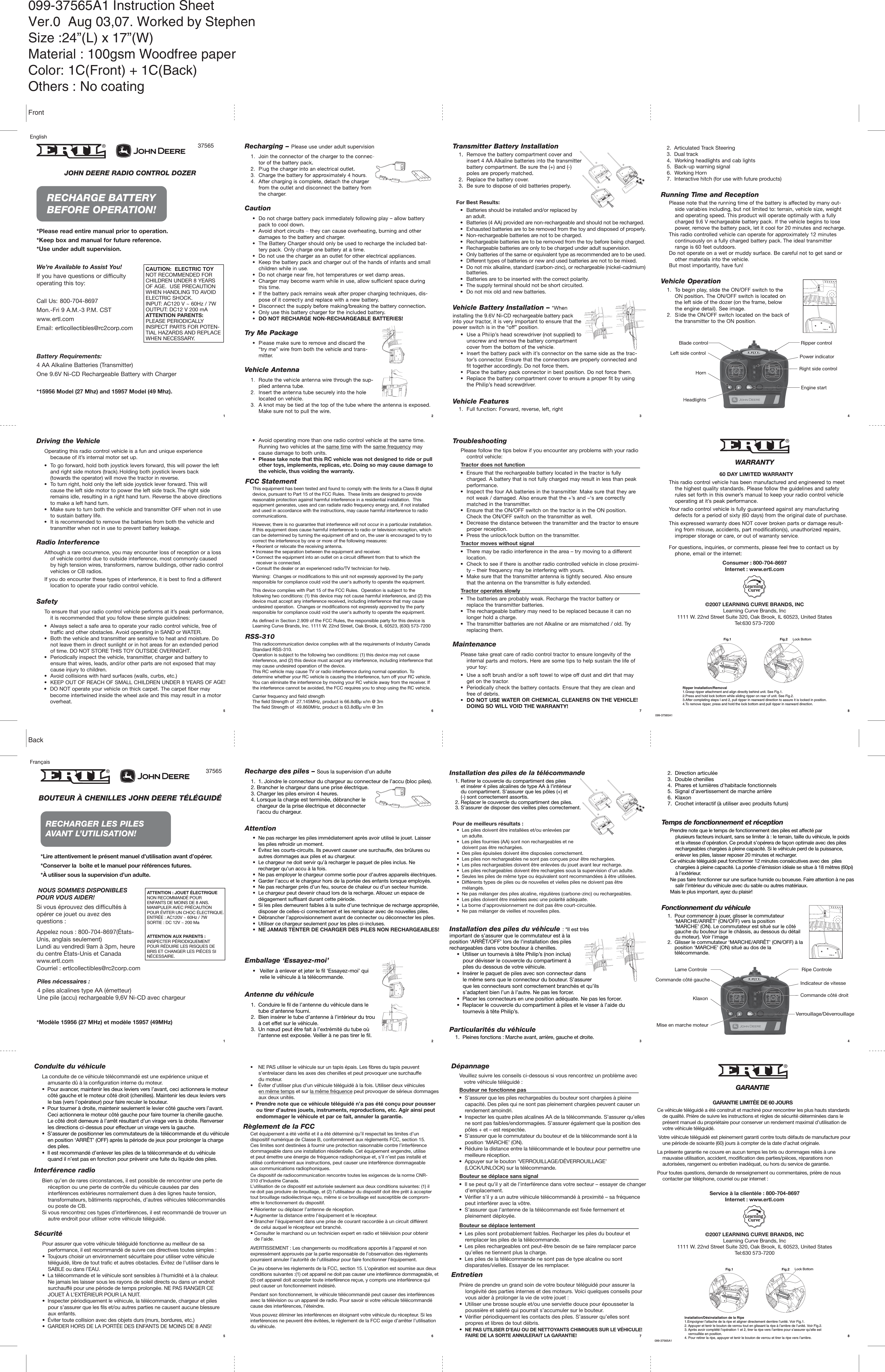 JOHN DEERE RADIO CONTROL DOZER*Please*15956 Model (27 Mhz) and 15957 Model (49 Mhz).read entire manual prior to operation.*Keep box and manual for future reference.*Use under adult supervision.We’re Available to Assist You!If you have questions or difficultyoperating this toy:Call Us: 800-704-8697Mon.-Fri 9 A.M.-3 P.M. CSTwww.ertl.comEmail: ertlcollectibles@rc2corp.comBattery Requirements:4 AA Alkaline Batteries (Transmitter)One 9.6V Ni-CD Rechargeable Battery with Charger37565RECHARGE BATTERYBEFORE OPERATION!CAUTION: ELECTRIC TOYNOT RECOMMENDED FORCHILDREN UNDER 8 YEARSOF AGE. USE PRECAUTIONWHEN HANDLING TO AVOIDELECTRIC SHOCK.INPUT: AC120 V ~ 60Hz / 7WOUTPUT: DC12 V 200 mAATTENTION PARENTS:PLEASE PERIODICALLYINSPECT PARTS FOR POTEN-TIAL HAZARDS AND REPLACEWHEN NECESSARY.Driving the VehicleOperating this radio control vehicle is a fun and unique experiencebecause of it’s internal motor set up.• To go forward, hold both joystick levers forward, this will power the leftand right side motors (track). Holding both joystick levers back(towards the operator) will move the tractor in reverse.• To turn right, hold only the left side joystick lever forward. This willcause the left side motor to power the left side track. The right sideremains idle, resulting in a right hand turn. Reverse the above directionsto make a left hand turn.• Make sure to turn both the vehicle and transmitter OFF when not in useto sustain battery life.• It is recommended to remove the batteries from both the vehicle andtransmitter when not in use to prevent battery leakage.Radio InterferenceAlthough a rare occurrence, you may encounter loss of reception or a lossof vehicle control due to outside interference, most commonly causedby high tension wires, transformers, narrow buildings, other radio controlvehicles or CB radios.If you do encounter these types of interference, it is best to find a differentlocation to operate your radio control vehicle.To ensure that your radio control vehicle performs at it’s peak performance,it is recommended that you follow these simple guidelines:• Always select a safe area to operate your radio control vehicle, free oftraffic and other obstacles. Avoid operating in SAND or WATER.• Both the vehicle and transmitter are sensitive to heat and moisture. Donot leave them in direct sunlight or in hot areas for an extended periodof time. DO NOT STORE THIS TOY OUTSIDE OVERNIGHT.• Periodically inspect the vehicle, transmitter, charger and battery toensure that wires, leads, and/or other parts are not exposed that maycause injury to children.• Avoid collisions with hard surfaces (walls, curbs, etc.)• KEEP OUT OF REACH OF SMALL CHILDREN UNDER 8 YEARS OF AGE!SafetyTroubleshootingPlease follow the tips below if you encounter any problems with your radiocontrol vehicle:Tractor does not function• Ensure that the rechargeable battery located in the tractor is fullycharged. A battery that is not fully charged may result in less than peakperformance.• Inspect the fournotin transmitter.• Ensure that the ON/OFF switch on the tractor is in the ON position.Check the ON/OFF switch on the transmitter as well.• Decreaseoper reception.• Press the unlock/lock button on the transmitter.Tractor moves without signal• There may be radio interference in the area – try moving to a differentlocation.• Check to see if there is another radio controlled vehicle in close proximi-ty – their frequency may be interfering with yours.• Make sure that the transmitter antenna is tightly secured. Also ensurethat the antenna on the transmitter is fully extended.Tractor operates slowly• The batteries are probably weak. Recharge the tractor battery orreplace the transmitter batteries.• The rechargeable battery may need to be replaced because it can nolonger hold a charge.• The transmitter batteries are not Alkaline or are mismatched / old. Tryreplacing them.MaintenancePlease take great care of radio control tractor to ensure longevity of theinternalTER OR CHEMICAL CLEANERS ON THE VEHICLE!DOING SO WILL VOID THE• DO NOT operate your vehicle on thick carpet. The carpet fiber maybecome intertwined inside the wheel axle and this may result in a motoroverheat.• Avoid operating more than one radio control vehicle at the same time.Running two vehicles at the same time with the same frequency maycause damage to both units.• Please take note that this RC vehicle was not designed to ride or pull other toys, implements, replicas, etc. Doing so may cause damage tothe vehicle, thus voiding the warranty.English1 2 35 6 7 NOUS SOMMES DISPONIBLESPOUR VOUS AIDER!Si vous éprouvez des difficultés àopérer ce jouet ou avez desquestions :Appelez nous : 800-704-8697(États-Unis, anglais seulement)Lundi au vendredi 9am à 3pm, heuredu centre États-Unis et Canadawww.ertl.comCourriel : ertlcollectibles@rc2corp.comFrançaisBOUTEUR À CHENILLES JOHN DEERE TÉLÉGUIDÉ*Lire attentivement le présent manuel d’utilisation avant d’opérer.*Conserver la  boîte et le manuel pour références futures.*À utiliser sous la supervision d’un adulte.*Modèle 15956 (27 MHz) et modèle 15957 (49MHz)Piles nécessaires :4 piles alcalines type AA (émetteur)Une pile (accu) rechargeable 9,6V Ni-CD avec chargeur37565RECHARGER LES PILESAVANT L’UTILISATION!ATTENTION : JOUET ÉLECTRIQUENON RECOMMANDÉ POURENFANTS DE MOINS DE 8 ANS.MANIPULER AVEC PRÉCAUTIONPOUR ÉVITER UN CHOC ÉLECTRIQUE.ENTRÉE : AC120V ~ 60Hz / 7WSORTIE : DC 12V ~ 200 MaATTENTION AUX PARENTS :INSPECTER PÉRIODIQUEMENTPOUR RÉDUIRE LES RISQUES DEBRIS ET CHANGER LES PIÈCES SINÉCESSAIRE.Recharge des piles – Sous la supervision d’un adulteAttentionEmballage ‘Essayez-moi’ Antenne du véhicule1.  1. Joindre le connecteur du chargeur au connecteur de l’accu (bloc piles).2. Brancher le chargeur dans une prise électrique.3. Charger les piles environ 4 heures.4. Lorsque la charge est terminée, débrancher le    chargeur de la prise électrique et déconnecter    l’accu du chargeur.1.  Conduire le fil de l’antenne du véhicule dans le     tube d’antenne fourni.2.  Bien insérer le tube d’antenne à l’intérieur du trou     à cet effet sur le véhicule.3.  Un nœud peut être fait à l’extrémité du tube où     l’antenne est exposée. Veiller à ne pas tirer le fil.•  Ne pas recharger les piles immédiatement après avoir utilisé le jouet. Laisser    les piles refroidir un moment.•  Évitez les courts-circuits. Ils peuvent causer une surchauffe, des brûlures ou    autres dommages aux piles et au chargeur.•  Le chargeur ne doit servir qu’à recharger le paquet de piles inclus. Ne    recharger qu’un accu à la fois.•  Ne pas employer le chargeur comme sortie pour d’autres appareils électriques.•  Garder l’accu et le chargeur hors de la portée des enfants lorsque employés.•  Ne pas recharger près d’un feu, source de chaleur ou d’un secteur humide.•  Le chargeur peut devenir chaud lors de la recharge. Allouez un espace de    dégagement suffisant durant cette période.•  Si les piles demeurent faibles à la suite d’une technique de recharge appropriée,     disposer de celles-ci correctement et les remplacer avec de nouvelles piles.•  Débrancher l’approvisionnement avant de connecter ou déconnecter les piles.•  Utiliser ce chargeur seulement pour les piles ci-incluses.•  NE JAMAIS TENTER DE CHARGER DES PILES NON RECHARGEABLES!•   Veiller à enlever et jeter le fil ‘Essayez-moi’ qui     relie le véhicule à la télécommande.Installation des piles du véhicule : *Il est trèsimportant de s’assurer que le commutateur est à laposition ‘ARRÊT/OFF’ lors de l’installation des pilesrechargeables dans votre bouteur à chenilles.     •  Utiliser un tournevis à tête Philip’s (non inclus)         pour dévisser le couvercle du compartiment à         piles du dessous de votre véhicule.     •  Insérer le paquet de piles avec son connecteur dans         le même sens que le connecteur du bouteur. S’assurer         que les connecteurs sont correctement branchés et qu’ils         s’adaptent bien l’un à l’autre. Ne pas les forcer.     •  Placer les connecteurs en une position adéquate. Ne pas les forcer.     •  Replacer le couvercle du compartiment à piles et le visser à l’aide du         tournevis à tête Philip’s.•  Les piles doivent être installées et/ou enlevées par    un adulte.•  Les piles fournies (AA) sont non rechargeables et ne    doivent pas être rechargées.•  Des piles épuisées doivent être disposées correctement.•  Les piles non rechargeables ne sont pas conçues pour être rechargées.•  Les piles rechargeables doivent être enlevées du jouet avant leur recharge.•  Les piles rechargeables doivent être rechargées sous la supervision d’un adulte.•  Seules les piles de même type ou équivalent sont recommandées à être utilisées.•  Différents types de piles ou de nouvelles et vielles piles ne doivent pas être    mélangés.•  Ne pas mélanger des piles alcaline, régulières (carbone-zinc) ou rechargeables.•  Les piles doivent être insérées avec une polarité adéquate.•  La borne d’approvisionnement ne doit pas être court-circuitée.•  Ne pas mélanger de vieilles et nouvelles piles.Pour de meilleurs résultats :Installation des piles de la télécommande1. Retirer le couvercle du compartiment des piles    et insérer 4 piles alcalines de type AA à l’intérieur    du compartiment. S’assurer que les pôles (+) et    (-) sont correctement assortis.2. Replacer le couvercle du compartiment des piles.3. S’assurer de disposer des vieilles piles correctement.Particularités du véhicule1.  Pleines fonctions : Marche avant, arrière, gauche et droite.2.  Direction articulée3.  Double chenilles4.  Phares et lumières d’habitacle fonctionnels5.  Signal d’avertissement de marche arrière6.  Klaxon7.  Crochet interactif (à utiliser avec produits futurs)1.  Pour commencer à jouer, glisser le commutateur     ‘MARCHE/ARRÊT’ (ON/OFF) vers la position     ‘MARCHE’ (ON). Le commutateur est situé sur le côté     gauche du bouteur (sur le châssis, au dessous du détail     du moteur). Voir l&apos;image2.  Glisser le commutateur ‘MARCHE/ARRÊT’ (ON/OFF) à la     position ‘MARCHE’ (ON) situé au dos de la     télécommande. Prendre note que le temps de fonctionnement des piles est affecté par    plusieurs facteurs incluant, sans se limiter à : le terrain, taille du véhicule, le poids    et la vitesse d’opération. Ce produit s’opérera de façon optimale avec des piles    rechargeables chargées à pleine capacité. Si le véhicule perd de la puissance,    enlever les piles, laisser reposer 20 minutes et recharger.Ce véhicule téléguidé peut fonctionner 12 minutes consécutives avec des  piles    chargées à pleine capacité. La portée d’émission idéale se situe à 18 mètres (60pi)    à l’extérieur.Ne pas faire fonctionner sur une surface humide ou boueuse. Faire attention à ne pas    salir l’intérieur du véhicule avec du sable ou autres matériaux.Mais le plus important, ayez du plaisir!Temps de fonctionnement et réceptionFonctionnement du véhiculeConduite du véhiculeInterférence radioPour assurer que votre véhicule téléguidé fonctionne au meilleur de sa    performance, il est recommandé de suivre ces directives toutes simples :•  Toujours choisir un environnement sécuritaire pour utiliser votre véhicule    téléguidé, libre de tout trafic et autres obstacles. Évitez de l’utiliser dans le    SABLE ou dans l’EAU.•  La télécommande et le véhicule sont sensibles à l’humidité et à la chaleur.    Ne jamais les laisser sous les rayons de soleil directs ou dans un endroit    surchauffé pour une période de temps prolongée. NE PAS RANGER CE    JOUET À L’EXTÉRIEUR POUR LA NUIT.•  Inspecter périodiquement le véhicule, la télécommande, chargeur et piles    pour s’assurer que les fils et/ou autres parties ne causent aucune blessure    aux enfants.•  Éviter toute collision avec des objets durs (murs, bordures, etc.)•  GARDER HORS DE LA PORTÉE DES ENFANTS DE MOINS DE 8 ANS! SécuritéLa conduite de ce véhicule télécommandé est une expérience unique et    amusante dû à la configuration interne du moteur.•  Pour avancer, maintenir les deux leviers vers l’avant, ceci actionnera le moteur    côté gauche et le moteur côté droit (chenilles). Maintenir les deux leviers vers    le bas (vers l’opérateur) pour faire reculer le bouteur.•  Pour tourner à droite, maintenir seulement le levier côté gauche vers l’avant.    Ceci actionnera le moteur côté gauche pour faire tourner la chenille gauche.    Le côté droit demeure à l’arrêt résultant d’un virage vers la droite. Renverser    les directions ci-dessus pour effectuer un virage vers la gauche.•  S’assurer de positionner les commutateurs de la télécommande et du véhicule    en position ‘ARRÊT’ (OFF) après la période de jeux pour prolonger la charge    des piles.•  Il est recommandé d’enlever les piles de la télécommande et du véhicule    quand il n’est pas en fonction pour prévenir une fuite du liquide des piles.Bien qu’en de rares circonstances, il est possible de rencontrer une perte de    réception ou une perte de contrôle du véhicule causées par des    interférences extérieures normalement dues à des lignes haute tension,    transformateurs, bâtiments rapprochés, d’autres véhicules télécommandés    ou poste de CB.Si vous rencontrez ces types d’interférences, il est recommandé de trouver un    autre endroit pour utiliser votre véhicule téléguidé.•    NE PAS utiliser le véhicule sur un tapis épais. Les fibres du tapis peuvent      s’entrelacer dans les axes des chenilles et peut provoquer une surchauffe      du moteur.•    Éviter d’utiliser plus d’un véhicule téléguidé à la fois. Utiliser deux véhicules      en même temps et sur la même fréquence peut provoquer de sérieux dommages      aux deux unités.•  Prendre note que ce véhicule téléguidé n’a pas été conçu pour pousser    ou tirer d’autres jouets, instruments, reproductions, etc. Agir ainsi peut    endommager le véhicule et par ce fait, annuler la garantie. DépannageVeuillez suivre les conseils ci-dessous si vous rencontrez un problème avec   votre véhicule téléguidé :Bouteur ne fonctionne pas•  S’assurer que les piles rechargeables du bouteur sont chargées à pleine    capacité. Des piles qui ne sont pas pleinement chargées peuvent causer un    rendement amoindri. •  Inspecter les quatre piles alcalines AA de la télécommande. S’assurer qu’elles    ne sont pas faibles/endommagées. S’assurer également que la position des    pôles + et – est respectée.•  S’assurer que le commutateur du bouteur et de la télécommande sont à la    position ‘MARCHE’ (ON).•  Réduire la distance entre la télécommande et le bouteur pour permettre une    meilleure réception.•  Appuyer sur le bouton ‘VERROUILLAGE/DÉVERROUILLAGE’    (LOCK/UNLOCK) sur la télécommande.Bouteur se déplace lentement•  Les piles sont probablement faibles. Recharger les piles du bouteur et    remplacer les piles de la télécommande.•  Les piles rechargeables ont peut-être besoin de se faire remplacer parce    qu’elles ne tiennent plus la charge.•  Les piles de la télécommande ne sont pas de type alcaline ou sont    disparates/vielles. Essayer de les remplacer.EntretienPrière de prendre un grand soin de votre bouteur téléguidé pour assurer la    longévité des parties internes et des moteurs. Voici quelques conseils pour    vous aider à prolonger la vie de votre jouet :•  Utiliser une brosse souple et/ou une serviette douce pour épousseter la    poussière et saleté qui pourrait s’accumuler sur le bouteur.•  Vérifier périodiquement les contacts des piles. S’assurer qu’elles sont    propres et libres de tout débris.•  NE PAS UTILISER D’EAU OU DE NETTOYANTS CHIMIQUES SUR LE VÉHICULE!     FAIRE DE LA SORTE ANNULERAIT LA GARANTIE!•  Il se peut qu’il y ait de l’interférence dans votre secteur – essayer de changer    d’emplacement.•  Vérifier s’il y a un autre véhicule télécommandé à proximité – sa fréquence    peut interférer avec la vôtre.•  S’assurer que l’antenne de la télécommande est fixée fermement et    pleinement déployée.Bouteur se déplace sans signalCe véhicule téléguidé a été construit et machiné pour rencontrer les plus hauts standards    de qualité. Prière de suivre les instructions et règles de sécurité déterminées dans le    présent manuel du propriétaire pour conserver un rendement maximal d’utilisation de    votre véhicule téléguidé. Votre véhicule téléguidé est pleinement garanti contre touts défauts de manufacture pour    une période de soixante (60) jours à compter de la date d’achat originale.La présente garantie ne couvre en aucun temps les bris ou dommages reliés à une    mauvaise utilisation, accident, modification des parties/pièces, réparations non    autorisées, rangement ou entretien inadéquat, ou hors du service de garantie.Pour toutes questions, demande de renseignement ou commentaires, prière de nous    contacter par téléphone, courriel ou par internet :Service à la clientèle : 800-704-8697Internet : www.ertl.comGARANTIEGARANTIE LIMITÉE DE 60 JOURS1 2 3 45 6 7 88©2007 LEARNING CURVE BRANDS, INCLearning Curve Brands, Inc1111 W. 22nd Street Suite 320, Oak Brook, IL 60523, United StatesTel:630 573-7200099-37565A1Fig.1Ripper Installation/Removal1.Grasp ripper attachment and align directly behind unit. See Fig.1.2.Press and hold lock bottom while sliding ripper on rear of unit. See Fig.2.3.After completing steps I and 2, pull ripper in rearward direction to assure it is locked in position.4.To remove ripper, press and hold the lock bottom and pull ripper in rearward direction.Fig.2 Lock BottomConsumer : 800-704-8697Internet : www.ertl.com©2007 LEARNING CURVE BRANDS, INCLearning Curve Brands, Inc1111 W. 22nd Street Suite 320, Oak Brook, IL 60523, United StatesTel:630 573-7200Fig.1Installation/Désinstallation de la Ripe1.Empoigner l’attache de la ripe et aligner directement derrière l’unité. Voir Fig.1.2. Appuyer et tenir le bouton de verrou tout en glissant la ripe à l’arrière de l’unité. Voir Fig.2.3. Après avoir complété l’opération 1 et 2, tirer la ripe vers l’arrière pour s’assurer qu’elle est    verrouillée en position.4. Pour retirer la ripe, appuyer et tenir le bouton de verrou et tirer la ripe vers l’arrière.Fig.2 Lock BottomLeft side controlleft side of the dozer (on the frame, below4Blade control Ripper controlPower indicator3.  Dual track2.  Articulated Track Steering5.  Back-up warning signal6.  Working Horn7.  Interactive hitch (for use with future products)Commande côté gaucheKlaxonMise en marche moteurLame Controle Ripe ControleIndicateur de vitesseCommande côté droitVerrouillage/Déverrouillage099-37565A1FCC Statement  This equipment has been tested and found to comply with the limits for a Class B digital device, pursuant to Part 15 of the FCC Rules.  These limits are designed to provide reasonable protection against harmful interference in a residential installation.  This equipment generates, uses and can radiate radio frequency energy and, if not installed and used in accordance with the instructions, may cause harmful interference to radio communications.However, there is no guarantee that interference will not occur in a particular installation.  If this equipment does cause harmful interference to radio or television reception, which can be determined by turning the equipment off and on, the user is encouraged to try to correct the interference by one or more of the following measures:• Reorient or relocate the receiving antenna.• Increase the separation between the equipment and receiver.• Connect the equipment into an outlet on a circuit different from that to which the          receiver is connected.• Consult the dealer or an experienced radio/TV technician for help.Warning:  Changes or modifications to this unit not expressly approved by the party responsible for compliance could void the user&apos;s authority to operate the equipment.This device complies with Part 15 of the FCC Rules.  Operation is subject to the following two conditions: (1) this device may not cause harmful interference, and (2) this device must accept any interference received, including interference that may cause undesired operation.  Changes or modifications not expressly approved by the party responsible for compliance could void the user&apos;s authority to operate the equipment.As defined in Section 2.909 of the FCC Rules, the responsible party for this device is Learning Curve Brands, Inc. 1111 W. 22nd Street, Oak Brook, IL 60523, (630) 573-7200Règlement de la FCCCet équipement a été vérifié et il a été déterminé qu’il respectait les limites d’undispositif numérique de Classe B, conformément aux règlements FCC, section 15.Ces limites sont destinées à fournir une protection raisonnable contre l’interférencedommageable dans une installation résidentielle. Cet équipement engendre, utiliseet peut émettre une énergie de fréquence radiophonique et, s’il n’est pas installé etutilisé conformément aux instructions, peut causer une interférence dommageableaux communications radiophoniques.• Réorienter ou déplacer l’antenne de réception.• Augmenter la distance entre l’équipement et le récepteur.• Brancher l’équipement dans une prise de courant raccordée à un circuit différent   de celui auquel le récepteur est branché.• Consulter le marchand ou un technicien expert en radio et télévision pour obtenir   de l’aide.AVERTISSEMENT : Les changements ou modifications apportés à l’appareil et nonexpressément approuvés par la partie responsable de l’observation des règlementspourraient annuler l’autorité de l’utilisateur pour faire fonctionner l’équipement.Ce jeu observe les règlements de la FCC, section 15. L’opération est soumise aux deuxconditions suivantes :(1) cet appareil ne doit pas causer une interférence dommageable, et(2) cet appareil doit accepter toute interférence reçue, y compris une interférence quipeut causer un fonctionnement indésiré.Pendant son fonctionnement, le véhicule télécommandé peut causer des interférencesavec la télévision ou un appareil de radio. Pour savoir si votre véhicule télécommandécause des interférences, l’éteindre.Vous pouvez éliminer les interférences en éloignant votre véhicule du récepteur. Si lesinterférences ne peuvent être évitées, le règlement de la FCC exige d’arrêter l’utilisationdu véhicule.RSS-310 This radiocommunication device complies with all the requirements of Industry Canada Standard RSS-310.Operation is subject to the following two conditions: (1) this device may not cause interference, and (2) this device must accept any interference, including interference that may cause undesired operation of the device. This RC vehicle may cause TV or radio interference during normal operation. To determine whether your RC vehicle is causing the interference, turn off your RC vehicle.You can eliminate the interference by moving your RC vehicle away from the receiver. If the interference cannot be avoided, the FCC requires you to shop using the RC vehicle.Carrier frequency and field strengthThe field Strength of  27.145MHz, product is 66.8dBµ v/m @ 3m The field Strength of  49.860MHz, product is 63.8dBµ v/m @ 3m Ce dispositif de radiocommunication rencontre toutes les exigences de la norme CNR-310 d’Industrie Canada.L’utilisation de ce dispositif est autorisée seulement aux deux conditions suivantes: (1) il ne doit pas produire de brouillage, et (2) l’utilisateur du dispositif doit être prêt à accepter tout brouillage radioélectrique reçu, même si ce brouillage est susceptible de comprom-ettre le fonctionnement du dispositif. • Batteries should be installed and/or replaced by    an adult.• Batteries (4 AA) provided are non-rechargeable and should not be recharged.• Exhausted batteries are to be removed from the toy and disposed of properly.• Non-rechargeable batteries are not to be charged.• Rechargeable batteries are to be removed from the toy before being charged.• Rechargeable batteries are only to be charged under adult supervision.• Only batteries of the same or equivalent type as recommended are to be used.• Different types of batteries or new and used batteries are not to be mixed.• Do not mix alkaline, standard (carbon-zinc), or rechargeable (nickel-cadmium)    batteries.• Batteries are to be inserted with the correct polarity.• The supply terminal should not be short circuited.• Do not mix old and new batteries.099-37565A1 Instruction SheetVer.0  Aug 03,07. Worked by StephenSize :24”(L) x 17”(W)Material : 100gsm Woodfree paperColor: 1C(Front) + 1C(Back)Others : No coating FrontBack
