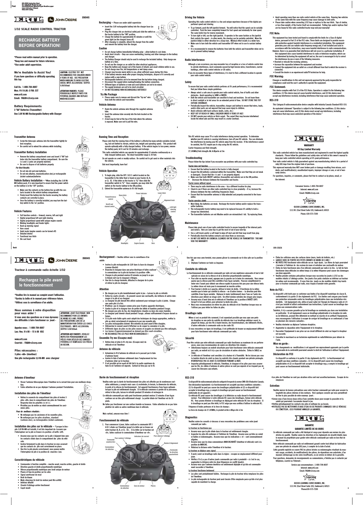 11/32 SCALE RADIO CONTROL TRACTOR*Please read entire manual prior to operation.*Keep box and manual for future reference.*Use under adult supervision.We’re Available to Assist You!If you have questions or difficulty operating this toy:Call Us:  1-800-704-8697Mon.-Fri 9 A.M.-3 P.M. CSTwww.ertl.comEmail:  FAQ@rc2corp.comBattery Requirements:3 &quot;AA&quot; Batteries (Transmitter)One 3.6V Ni-MH Rechargeable Battery with Charger35654ISRECHARGE BATTERYBEFORE OPERATION!CAUTION:  ELECTRIC TOY  NOT RECOMMENDED FOR CHILDREN UNDER 8 YEARS OF AGE.  USE PRECAUTION WHEN HANDLING TO AVOID ELECTRIC SHOCK. INPUT: AC120V/60Hz  OUTPUT: 9.0V/300mAATTENTION PARENTS:  PLEASE PERIODICALLY INSPECT PARTS FOR POTENTIAL HAZARDS AND REPLACE WHEN NECESSARY.3Recharging – Please use under adult supervision• Insert the 3.6V rechargeable battery into the charger base (asshown)Plug the charger into an electrical outlet,and slide the switch onthe tractor battery to the “ON” position.Charge the battery for approximately 45 minutes or until the green light (on the charger) turns off.After charging is complete, detach the charger from the outletand remove the battery from the charger.    •••Caution• Do not charge battery immediately following play – allow battery to cool down.Avoid short circuits – they can cause overheating, burning and other damages to the batteryand charger.The Battery Charger should only be used to recharge the included battery.  Only charge onebattery at a time.Do not use the charger as an outlet for other electrical appliances.Keep the battery and charger out of the hands of infants and small children while in use.Do not charge near fire, hot temperatures or wet damp areas.Charger may become warm while in use; allow sufficient space during this time.If the battery remains weak after proper charging techniques, dispose of it correctly andreplace with a new battery.Rechargeable batteries are to be removed from the toy before being charged.Disconnect the supply before making/breaking the battery connection.Different types of batteries or new and used batteries are not to be mixed.The supply terminals are not to be short-circuited.DO NOT RECHARGE NON-RECHARGEABLE BATTERIES!   ••••••••••••Try Me Package• Please make sure to remove and discard the “try me” wirefrom both the vehicle and transmitter. Vehicle Antenna•Route the vehicle antenna wire through the supplied antennatube.Insert the antenna tube securely into the hole located on thetractor.A knot may be tied at the top of the tube where the antennais exposed. Make sure not to pull the wire.   ••Transmitter Antenna• Screw the telescopic antenna into the transmitter tightly for best reception.• Be careful not to extend the antenna while installing.  Transmitter Battery Installation• Remove the battery compartment cover and insert 3 &quot;AA&quot; bat-teries into the transmitter battery compartment.  Be sure the (+) and (-) poles are properly matched.• Be sure to dispose of old batteries properly.For Best Results:• Do not mix old and new batteries.• Do not mix alkaline, standard(carbon-zinc),or rechargeable(nickel-cadmium)batteriesVehicle Battery Installation – *When installing the 3.6V Ni-MH battery pack, it is very important to ensure that the power switch on the battery is in the “off” position.• Make sure the contacts on the battery line up with the con-tacts located in the vehicle battery compartment.• Firmly insert the battery into the tractor ensuring the battery contacts are correctly in place.• Once the battery is correctly installed, you may turn the bat-tery switch to the ‘on’ position.Vehicle Features• Full function controls – forward, reverse, left and right• Digital proportional left and right steering• Digital proportional speed with unique engine sounds• Working headlights and fender lights• Back up warning signal• Horn sound• Quiet mode (engine sounds can be turned off)• Detailed interior• Functional rear hitch• Die cast hoodRunning Time and ReceptionPlease note that the running time of the battery is affected by many outside variables includ-ing, but not limited to: terrain, vehicle size, weight and operating speed.   This product will operate optimally with a fully charged battery.  If the vehicle begins to lose power, remove the battery pack, let it cool for 20 minutes and recharge.This radio controlled vehicle can operate for approximately 15 minutes continuously on a fully charged battery pack.  The ideal transmitter range is 30 feet.Do not operate on a wet or muddy surface.  Be careful not to get sand or other materials into the vehicle.But most importantly, have fun!Vehicle Operation1. To begin play, slide the OFF / A B C switch located on the transmitter to the letter that is found on your tractor (A, B, or C).  IE:  if the letter on the tractor is “A,” then slide the transmitter switch to “A.”  Once complete, you may slide the switch on the tractor battery to the ON position.2. Extend the transmitter antenna to it’s full length.24AAAAAA099-35654 Instruction SheetVer.1.May30.08 Worked by LokiSize:594X420(mm) Material:87gsm Woodfree paperColor:1C(Front)+1C(Back)Others:NO CoatingFtont7Driving the VehicleOperating this radio control vehicle is a fun and unique experience because of the digital pro-portional speed and steering.• To go forward, push the left joystick forward.  You will notice that the speed can be variably controlled.  Push the lever completely forward for fast speed and minimally for slow speed.  The same holds true for reverse movement.• To turn right or left, use the right joystick.  It operates in the same fashion as the joystick that controls the speed – in other words, the steering can be variably controlled.  Move the joystick (fully) in either direction for a sharp turn.  Minimal effort results in a wider turn.• Make sure to turn both the vehicle and transmitter OFF when not in use to sustain battery life.• It is recommended to remove the batteries from both the vehicle and transmitter when not in use to prevent battery leakage.Radio InterferenceAlthough a rare occurrence, you may encounter loss of reception or a loss of vehicle control due to outside interference, most commonly caused by high tension wires, transformers, narrow buildings, other radio control vehicles or CB radios.If you do encounter these types of interference, it is best to find a different location to operate your radio control vehicle.SafetyTo ensure that your radio control vehicle performs at it’s peak performance, it is recommended that you follow these simple guidelines:• Always select a safe area to operate your radio control vehicle, free of traffic and other obstacles.  Avoid operating in SAND or WATER.• Both the vehicle and transmitter are sensitive to heat and moisture.  Do not leave them in direct sunlight or in hot areas for an extended period of time.  DO NOT STORE THIS TOY OUTSIDE OVERNIGHT.• Periodically inspect the vehicle, transmitter, charger and battery to ensure that wires, leads, and/or other parts are not exposed that may cause injury to children.• Avoid collisions with hard surfaces (walls, curbs, etc.)• KEEP OUT OF REACH OF SMALL CHILDREN UNDER 8 YEARS OF AGE!• DO NOT operate your vehicle on thick carpet.  The carpet fiber may become intertwined inside the wheel axle and this may result in a motor overheat.• Avoid operating more than one radio control vehicle at the same time.  Running two vehicles at the same time with the same frequency may cause damage to both units.  • Please take caution when connecting 1/32 toys or replicas to the rear hitch.  Toys of similar, or less than weight, of the tractor itself are recommended.  Pulling toys and/or replicas that are too heavy for this radio controlled tractor may void your warranty!RSS-310This Category II radiocommunication device complies with Industry Canada Standard RSS-310. An equivalent statement “Operation is subject to the following two conditions: (1) this device may not cause interference, and (2) this device must accept any interference, including interference that may cause undesired operation of the device.” This RC vehicle may cause TV or radio interference during normal operation.  To determine whether your RC vehicle is causing interference, turn off your RC vehicle.  You can eliminate the interference by moving your RC vehicle away from the receiver.  If the interference cannot be avoided, the FCC require you to stop using the RC vehicle.Carrier frequency and field strength:27.145MHz,Field strength: 61.5 dBμv/m at 3m TroubleshootingPlease follow the tips below if you encounter any problems with your radio controlled toy:Tractor does not function• Ensure that the battery located in the tractor is fully charged.  • Inspect the AA batteries contained within the transmitter.  Make sure that they are not weak or damaged.  Ensure that the +’s and –’s are properly aligned.• Make sure that both ON/OFF switches (transmitter and vehicle) are in the ON position.•    Decrease the distance between the transmitter and tractor.Tractor moves without signal• There may be radio interference in the area – try a different location for play.• Check to see if there are other radio controlled toys in close proximity – if so, increase the distance between the two conflicting frequencies (toys).• Ensure that the transmitter antenna is fully extended and properly connected to the trans-mitter.Tractor operates slowly• Most likely, the batteries are weak.  Recharge the tractor battery and/or replace the trans-mitter batteries.• The rechargeable tractor battery may need to be replaced because it’s ability to hold a charge has diminished.• The transmitter batteries are not Alkaline and/or are mismatched / old.  Try replacing them.MaintenancePlease take great care of your radio controlled tractor to ensure longevity of the internal parts and motors.  Here are some tips to get the most of out of your new toy:• Use a soft brush and/or a soft towel to wipe off dust and dirt that may result from play.• Periodically check the battery contacts and clean them as necessary.• DO NOT USE WATER OR CHEMICAL CLEANERS ON THE VEHICLE OR TRANSMITTER!  THIS MAY VOID THE WARRANTY!WARRANTY60 Day Limited WarrantyThis radio controlled vehicle has been manufactured and engineered to meet the highest quality standards.  Please follow the guidelines and safety rules set forth in this owner’s manual to keep your radio controlled vehicle operating at it’s peak performance. Your radio control vehicle is fully guaranteed against any manufacturing defects for a period of sixty (60) days from the original date of purchase.This expressed warranty does NOT cover broken parts or damage resulting from misuse, acci-dents, part modification(s), unauthorized repairs, improper storage or care, or out of war-ranty service.For questions, inquiries, or comments, please feel free to contact us by phone, email, or   the internet:685099-35654Durée de fonctionnement et réceptionVeuillez noter que la durée de fonctionnement des piles est affectée par de nombreuses vari-ables extérieures, y compris mais sans s’y restreindre, le terrain, la dimension du véhicule, le poids et la vitesse de fonctionnement.  Cet appareil fonctionnera d’une façon optimale lorsque la pile est entièrement chargée.  Si le véhicule commence à perdre de la puissance, retirez le bloc-pile, laissez-le refroidir pendant 20 minutes et rechargez-leCe véhicule commandé par radio peut fonctionner pendant environ 15 minutes d’une façon continue sur un bloc-pile entièrement chargé.  La portée idéale de l’émetteur est de 30 pieds.   Ne faites pas fonctionner sur une surface humide ou boueuse.  Faites attention de ne pas faire pénétrer de sable ou autres matériaux dans le véhicule.Mais surtout, amusez-vous bien !Fonctionnement du véhicule1. Pour commencer à jouer, faites coulisser la commande OFF / A B C située sur l’émetteur jusqu’à la lettre qui se trouve sur votre tracteur (A, B, or C).  EX. :  Si la lettre sur le tracteur est «A», faites coulisser le commutateur d’émetteur sur «A». Antenne d’émetteur• Vissez l’antenne télescopique dans l’émetteur en la serrant bien pour une meilleure récep-tion.  • Faites attention de ne pas déployer l’antenne pendant l’installation.Installation des piles de l’émetteur• Retirez le couvercle du compartiment des piles et insérez 3 piles «AA» dans le compartiment des piles de l’émetteur.  Respectez bien les polarités (+) et (-).• N’oubliez pas de mettre au rebut convenablement les anci-ennes piles.Pour de  meilleurs résultats :• Ne mélangez pas les anciennes et les nouvelles piles.• Ne mélangez pas les piles alcalines, standard (carbone-zinc), ou rechargeables (nickel-cadmium).Installation des piles sur le véhicule – *Lorsque le bloc-pile 3,6V Ni-MH est installé, il est très important de s’assurer que l’interrupteur sur la pile se trouve à la position «d’arrêt» (off).• Assurez-vous que les contacts sur la pile s’alignent bien avec les contacts situés dans le compartiment des  piles du véhi-cule.• Insérez fermement la pile dans le tracteur en vous assurant que les contacts de  pile sont correctement en place.• Une fois la pile placée correctement, vous pouvez mettre l’interrupteur de pile à la position de «marche» (on).Caractéristiques du véhicule• Commandes à fonction complète – marche avant, marche arrière, gauche et droite• Direction gauche et droite proportionnelle numérique• Vitesse proportionnelle numérique avec bruit unique de moteur• Phares et feux de position sur les ailes• Signal avertisseur de recul• Bruit de klaxon• Mode silencieux (le bruit du moteur peut être arrêté)• Intérieur détaillé• Chariot d’attelage arrière fonctionnel • Capot mouléRechargement – Veuillez utiliser sous la surveillance d’un adulte• Insérez la pile rechargeable de 3,6V dans la base du chargeur (comme illustré)• Branchez le chargeur dans une prise électrique et faites coulisser le commutateur sur la pile du tracteur à la position «ON».• Chargez la pile pendant environ 45 minutes ou jusqu’à ce que le témoin vert (sur le chargeur) s’éteigne.  • Une fois la charge terminée, détachez le chargeur de la prise et retirez la pile du chargeur.    Attention• Ne chargez pas la pile immédiatement après le jeu – Laissez la pile se refroidir.Évitez les courts-circuits – ils peuvent causer une surchauffe, des brûlures et autres dom-mages à la pile et au chargeur.Le chargeur de pile devrait être utilisé seulement pour recharger la pile ci-jointe.  Charge une seule pile à la fois.N’utilisez  pas le chargeur comme prise pour d’autres appareils électriques.Gardez la pile et le chargeur hors de portée des bébés et bambins pendant l’usage.Ne chargez pas près du feu, des températures chaudes ou dans des zones humides.Le chargeur peut devenir chaud pendant l’usage ; allouez suffisamment d’espace durant cetemps.Si la pile reste faible après avoir adopté des techniques de charge appropriées, mettez lapile au rebut correctement et remplacez-la par une nouvelle pile.Les piles rechargeables doivent  être enlevées du jouet avant d’être chargées.Débranchez le courant avant d’effectuer ou de couper la connexion à la pile.Différents types de piles ou des piles neuves et usagées ne doivent pas être mélangés.Les bornes d’approvisionnement ne doivent pas être court-circuitées.NE RECHARGEZ PAS LES PILES NON RECHARGEABLES !       ••••••••••••Ensemble Try me (Essayez-moi)• Retirez bien et jetez le fil «try me» (Essayez-moi) duvéhicule et de l’émetteur Antenne du véhicule• Acheminez le fil d’antenne du véhicule en le passant par le tubed’antenne fourniInsérez le tube d’antenne solidement dans l’emplacement du troud’antenne situé sur le tracteur.Il est possible qu’un n  ud ait été fait à la partie supérieure dutube là où l’antenne est exposée.  Surtout ne tirez pas sur le fil.    ••1324AAAAAATracteur à commande radio échelle 1/32  *Veuillez lire le manuel au complet avant l’utilisation.*Gardez la boîte et le manuel pour référence future.*Utilisez sous la surveillance d’un adulte.Nous sommes à votre disposition pour vous aider !Si vous avez des questions ou si vous éprouvez des difficultés à faire fonctionner ce  jouet -Appelez-nous :  1-800-704-8697Lun.-Ven. 9 h 00 – 15 h 00  HSCwww.ertl.comCourriel :  FAQ@rc2corp.comPiles nécessaires :3 piles «AA» (émetteur)Une pile rechargeable 3,6 Ni-MH  avec chargeur35654ISRechargez la pile avantle fonctionnementATTENTION : JOUET ÉLECTRIQUE  NON RECOMMANDÉ POUR LES ENFANTS DE MOINS DE 8 ANS. PRENEZ DES PRÉCAUTIONS LORS DE LA MANUTENTION POUR ÉVITER LES CHOCS ÉLECTRIQUES.  INPUT: AC120V/60Hz  OUTPUT: 9.0V/300mAATTENTION AUX PARENTS : VEUILLEZINSPECTER PÉRIODIQUEMENT LES PIÈCES POUR DÉCELER DES DANGERS POTENTIELS ET REMPLACEZ CES PIÈCES AU BESOIN.Back7685• Évitez les collisions avec des surfaces dures (murs, bords de trottoirs, etc.)• GARDEZ HORS DE PORTÉE DES PETITS ENFANTS DE MOINS DE 8 ANS !• NE FAITES PAS fonctionner votre véhicule sur un  tapis épais.  Les fibres du tapis pourraient s’enrouler à l’intérieur de  des essieux de roues et entraîner une surchauffe du moteur.  • Évitez de faire fonctionner plus d’un véhicule commandé par radio à la fois.  Le fait de faire fonctionner deux véhicules en même temps à la même fréquence peut causer des dommages aux deux appareils.    • Veuillez prendre certaines précautions lorsque vous raccordez les jouets à 1/32 ou des  modèles réduits à l’attelage arrière.  Des jouets d’un poids similaire ou inférieur au tracteur lui-même sont recommandés.  Si vous tirez des  jouets ou des modèles réduits trop lourds pour ce tracteur commandé par radio, vous risquez d’annuler votre garantie.Note du FCC :Ce dispositif a été testé pour se conformer aux limites d’un dispositif numérique de classe B, conformément à la partie 15 des règlements du FCC.  Ces limites sont conçues pour fournir une protection raisonnable contre les brouillages préjudiciables dans une installation rési-dentielle.   Cet équipement crée, utilise et peut radier de l’énergie de fréquence radio et s’il n’est pas installé et utilisé conformément aux instructions, il peut causer un brouillage dan-gereux aux communications radio.  Toutefois, il n’y a aucune garantie qu’un tel brouillage ne surviendra pas dans une installation en particulier.  Si cet équipement cause un brouillage préjudiciable à la réception de radio ou de télévision, pouvant être déterminé en mettant en marche et en arrêtant l’équipement, nous encourageons l’utilisateur à essayer de corriger tel brouillage en se conformant à l’une ou plusieurs des mesures suivantes :• Veuillez réorienter ou déplacer l’antenne réceptrice.• Augmentez la séparation entre l’équipement et le récepteur.• Raccordez l’équipement à une prise sur un circuit différent de celui sur lequel le récepteur est raccordé.• Consultez le marchand ou un technicien expérimenté en radio/télévision pour obtenir de l’aide.Mise en garde : RSS-310Ce dispositif de radiocommunication de catégorie II respecte la norme CNR-310 d’Industrie  Canada.   Une déclaration équivalente «Le fonctionnement est assujetti aux deux conditions suivantes : (1) Ce dispositif ne peut pas causer des brouillages préjudiciables et (2) ce dispositif doit accepter le brouillage reçu, y compris le brouillage qui peut causer un fonctionnement indésirable de cet appareil».Ce véhicule RC peut causer des brouillages à la télévision ou radio durant le fonctionnement normal.  Pour déterminer si votre véhicule RC cause des brouillages, fermez votre véhicule RC.  Vous pouvez éliminer ce brouillage en déplaçant votre véhicule RC loin du récepteur.  Si le brouillage ne peut pas être évité, le FCC exige que vous arrêtiez d’utiliser le véhicule RC.Fréquence d’ondes porteuses et la force de champs :La force de champs de 27.145MHz, le produit est 61.5dBųs v/m à 3m DiagnosticsVeuillez suivre les conseils ci-dessous si vous rencontrez des problèmes avec votre jouet comandé par radio :Le tracteur ne fonctionne pas• Assurez-vous que la pile située dans le tracteur est entièrement chargée.  • Inspectez les piles AA contenues à l’intérieur de l’émetteur.  Assurez-vous qu’elles ne soient ni faibles ni endommagées.  Assurez-vous que les indications + et – sont convenablement alignées.• Assurez-vous que les deux commutateurs MARCHE/ARRÊT (émetteur et véhicule) sont à la position de MARCHE.• Réduisez la distance entre l’émetteur et le tracteur.Le tracteur se déplace sans signal   • Il peut y avoir un brouillage radio dans la région – essayez un emplacement différent pour jouer.• Vérifiez s’il n’y a pas d’autres jouets commandés par radio à proximité – si c’est le cas, augmentez la distance entre les deux fréquences en conflit (jouets).• Assurez-vous que l’antenne émettrice est entièrement déployée et qu’elle est convenable-ment raccordée à l’émetteur.Le tracteur fonctionne lentement• Les piles sont probablement faibles.  Rechargez la pile du tracteur et/ou remplacez les piles de l’émetteur.• Le pile rechargeable du tracteur peut avoir besoin d’être remplacée parce qu’elle n’est plus capable de maintenir la charge.GARANTIEGARANTIE LIMITÉE DE 60 JOURSCe véhicule commandé par radio a été fabriqué et conçu pour répondre aux normes les plus strictes de qualité.  Veuillez suivre les directives et les règlements de sécurité établis dans le manuel du propriétaire pour garder votre véhicule commandé par radio en bon état de fonctionnement.Votre véhicule commandé par radio est entièrement garanti contre tout défaut de fabrication pour une période de soixante (60) jours, à compter de la date d’achat.  Cette garantie explicite ne couvre PAS les pièces brisées ou endommagées résultant du mau-vais usage, accidents, de modification(s) des pièces, de réparations non autorisées, d’un mauvais entreposage ou des soins insuffisants, ou un service en dehors de la garantie.  Pour questions, demandes de renseignements ou commentaires, n’hésitez pas à contacter par téléphone, courriel ou l’Internet :•Les piles de l’émetteur ne sont pas alcalines et/ou sont mal assorties/anciennes.  Essayez de les remplacer.EntretienVeuillez exercer de bonnes précautions avec votre tracteur commandé par radio pour assurer la longévité des pièces internes et des moteurs.  Voici quelques conseils qui vous permettront de tirer le plus possible de votre nouveau  jouet :•Servez-vous d’une brosse douce et/ou d’une serviette douce pour essuyer la poussière et la saleté qui pourraient s’accumuler durant le jeu.•Vérifiez périodiquement les contacts des piles et nettoyez-les au besoin.•N’UTILISEZ PAS DE NETTOYANTS À BASE D’EAU OU DE PRODUITS CHIMIQUES SUR LE VÉHICULE OU L’ÉMETTEUR ; CECI POURRAIT ANNULER LA GARANTIE.Une fois que vous avez terminé, vous pouvez glisser la commande sur le bloc-pile sur la position ON.2. Déployez l’antenne sur toute sa longueur.  Conduite du véhiculeLe fonctionnement de ce véhicule commandé par radio est une expérience amusante et tout à fait spéciale en raison de la vitesse et de la direction proportionnelle numérique.• Pour aller en marche avant, appuyez vers la gauche sur le levier de commande.  Vous remar-querez que la vitesse peut être contrôlée d’une façon variable.  Poussez complètement le levier vers l’avant pour obtenir une vitesse rapide et poussez très peu pour une vitesse lente.  La même chose est vraie pour le mouvement en marche arrière.   • Pour tourner à droite ou à gauche, utilisez le levier de droite.  Il fonctionne de la même manière que le levier qui contrôle la vitesse – en d’autres termes  - la direction peut être contrôlée d’une façon variable.  Déplacez le levier (entièrement) dans l’une ou l’autre des directions pour obtenir un virage serré.  Un effort minime entraîne des virages plus larges.  • Assurez-vous d’avoir bien mis le véhicule et l’émetteur sur la position d’ARRÊT (OFF) lorsqu’il n’est pas utilisé, pour préserver la durée des piles.  • Nous vous recommandons de retirer les piles du véhicule et de l’émetteur lorsque vous ne l’utilisez pas pour éviter les fuites de piles.Brouillage radioMême si ceci se produit très rarement, il est cependant possible que vous ayez une perte de réception ou une perte de contrôle du véhicule due à un brouillage extérieur causé, la plupart du temps, par des fils à haute tension, des transformateurs, des bâtiments étroits, d’autres véhicules à commande radio ou des radio CB.Si vous rencontrez ces types de brouillage, il est préférable de trouver un emplacement différent pour faire fonctionner votre véhicule commandé par radio.  SécuritéPour être certain que votre véhicule commandé par radio fonctionne au maximum de ses perform-ances, nous vous recommandons de suivre ces directives très simples :• Sélectionnez toujours un endroit sécuritaire pour faire fonctionner votre véhicule commandé par radio, un endroit où il n’y a pas de circulation et autres obstacles.  Évitez le SABLE ou l’EAU.• Le véhicule et l’émetteur sont sensibles à la chaleur et à l’humidité.  Ne les laissez pas sous la lumière directe du soleil ou dans les endroits très chauds pendant une période prolongée.  N’ENTREPOSEZ PAS CE JOUET À L’EXTÉRIEUR PENDANT LA NUIT.• Inspectez périodiquement le véhicule, l’émetteur, le chargeur et les piles pour vous assurer que les fils, les câbles d’antenne et autres pièces ne sont pas exposés et ne risquent pas de causer des blessures aux enfants. Consumer Service: 1-800-704-8697Internet: www.ertl.comEmail: FAQ@rc2corp.com©2008 LEARNING CURVE BRANDS, INC.1111 W. 22nd Street Suite 320, Oakbrook IL 60523Phone: 630-573-7200Service aux consommateurs : 1-800-704-8697Internet: www.ertl.comEmail: FAQ@rc2corp.com©2008 LEARNING CURVE BRANDS, INC.1111 W. 22nd Street Suite 320, Oakbrook IL 60523Phone:630-573-7200Des changements ou  modifications à cet appareil non expressément approuvés par la partieresponsable de la conformité pourraient annuler le droit de l’utilisateur à utiliser l’équipement.   Déclaration du FCC           Ce dispositif se conforme à la partie 15 des règlements du FCC.  Le fonctionnement est      assujetti aux deux conditions suivantes : (1) Ce dispositif peut causer des brouillages      préjudiciables et (2) ce dispositif doit accepter le brouillage reçu, y compris le brouillage qui      peut causer un fonctionnement indésirable. FCC Note:            This equipment has been tested and found to comply with the limits for a Class B digital           device, pursuant to Part 15 of the FCC rules. These limits are designed to provide reason-           able protection against harmful interference in a residential installation. This equipment            generates,uses and can radiate radio frequency energy and, if not installed and used in            accordance with the instructions, may cause harmful interference to radio communications.       However, there is no guarantee that interference will not occur in a particular installation. If            this equipment does cause harmful interference to radio or television reception, which can           be determined by turning the equipment off and on, the user is encouraged to try to correct            the interference by one or more of the following measures:       • Reorient or relocate the receiving antenna.       • Increase the separation between the equipment and receiver.       • Connect the equipment into an outlet on a circuit different from that to which the receiver is          connected.       • Consult the dealer or an experienced radio/TV technician for help. FCC Warning:      Changes or modifications to this unit not expressly approved by the party responsible for      compliance could void the user’s authority to operate the equipment. FCC Statement:      This device complies with Part 15 of the FCC Rules. Operation is subject to the following two      conditions: (1) This device may not cause harmful interference, and (2) this device must      accept any interference received, including interference that may cause undesired operation. OFF A B COFF A B COFF A B COFF A B C