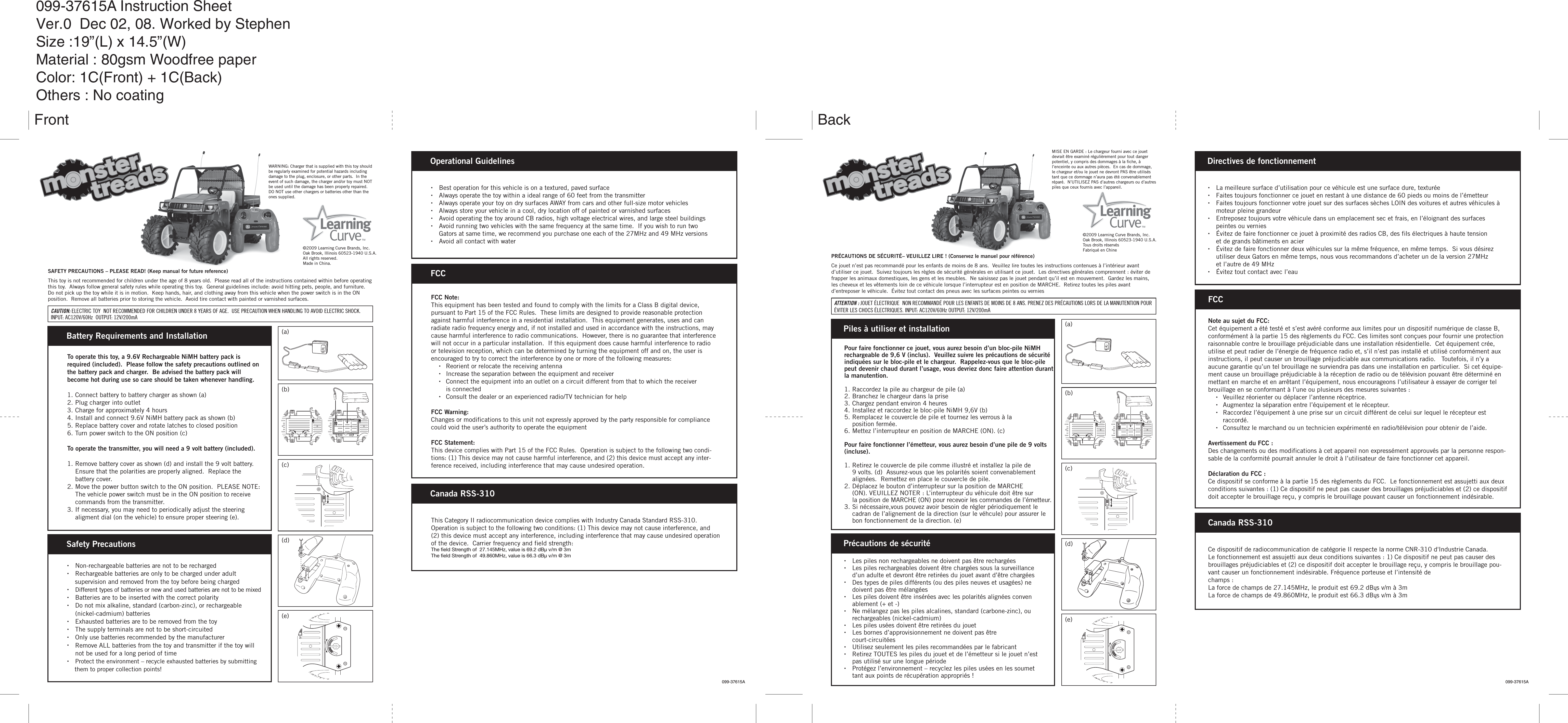 WARNING: Charger that is supplied with this toy should be regularly examined for potential hazards including damage to the plug, enclosure, or other parts.  In the event of such damage, the charger and/or toy must NOT be used until the damage has been properly repaired.  DO NOT use other chargers or batteries other than the ones supplied.SAFETY PRECAUTIONS – PLEASE READ! (Keep manual for future reference)This toy is not recommended for children under the age of 8 years old.  Please read all of the instructions contained within before operating this toy.  Always follow general safety rules while operating this toy.  General guidelines include: avoid hitting pets, people, and furniture.  Do not pick up the toy while it is in motion.  Keep hands, hair, and clothing away from this vehicle when the power switch is in the ON position.  Remove all batteries prior to storing the vehicle.  Avoid tire contact with painted or varnished surfaces.  ©2009 Learning Curve Brands, Inc.Oak Brook, Illinois 60523-1940 U.S.A.All rights reserved.Made in China.To operate this toy, a 9.6V Rechargeable NiMH battery pack is required (included).  Please follow the safety precautions outlined on the battery pack and charger.  Be advised the battery pack will become hot during use so care should be taken whenever handling.1. Connect battery to battery charger as shown (a)2. Plug charger into outlet3. Charge for approximately 4 hours4. Install and connect 9.6V NiMH battery pack as shown (b)5. Replace battery cover and rotate latches to closed position6. Turn power switch to the ON position (c)To operate the transmitter, you will need a 9 volt battery (included).1. Remove battery cover as shown (d) and install the 9 volt battery.     Ensure that the polarities are properly aligned.  Replace the   battery cover.  2. Move the power button switch to the ON position.  PLEASE NOTE:    The vehicle power switch must be in the ON position to receive    commands from the transmitter.3. If necessary, you may need to periodically adjust the steering    aligment dial (on the vehicle) to ensure proper steering (e).Battery Requirements and Installation (a)(b)(c)(d)(e)•  Best operation for this vehicle is on a textured, paved surface•  Always operate the toy within a ideal range of 60 feet from the transmitter•  Always operate your toy on dry surfaces AWAY from cars and other full-size motor vehicles•  Always store your vehicle in a cool, dry location off of painted or varnished surfaces•  Avoid operating the toy around CB radios, high voltage electrical wires, and large steel buildings•  Avoid running two vehicles with the same frequency at the same time.  If you wish to run two    Gators at same time, we recommend you purchase one each of the 27MHz and 49 MHz versions•  Avoid all contact with waterOperational GuidelinesFCC Note:This equipment has been tested and found to comply with the limits for a Class B digital device, pursuant to Part 15 of the FCC Rules.  These limits are designed to provide reasonable protection against harmful interference in a residential installation.  This equipment generates, uses and can radiate radio frequency energy and, if not installed and used in accordance with the instructions, may cause harmful interference to radio communications.  However, there is no guarantee that interference will not occur in a particular installation.  If this equipment does cause harmful interference to radio or television reception, which can be determined by turning the equipment off and on, the user is encouraged to try to correct the interference by one or more of the following measures:  •  Reorient or relocate the receiving antenna  •  Increase the separation between the equipment and receiver  •  Connect the equipment into an outlet on a circuit different from that to which the receiver    is connected  •  Consult the dealer or an experienced radio/TV technician for helpFCC Warning:Changes or modifications to this unit not expressly approved by the party responsible for compliance could void the user’s authority to operate the equipmentFCC Statement:This device complies with Part 15 of the FCC Rules.  Operation is subject to the following two condi-tions: (1) This device may not cause harmful interference, and (2) this device must accept any inter-ference received, including interference that may cause undesired operation.FCCThis Category II radiocommunication device complies with Industry Canada Standard RSS-310. Operation is subject to the following two conditions: (1) This device may not cause interference, and(2) this device must accept any interference, including interference that may cause undesired operation of the device.  Carrier frequency and field strength:The field Strength of  27.145MHz, value is 69.2 dBµ v/m @ 3m The field Strength of  49.860MHz, value is 66.3 dBµ v/m @ 3mCanada RSS-310•  Non-rechargeable batteries are not to be recharged•  Rechargeable batteries are only to be charged under adult    supervision and removed from the toy before being charged• Different types of batteries or new and used batteries are not to be mixed•  Batteries are to be inserted with the correct polarity•  Do not mix alkaline, standard (carbon-zinc), or rechargeable    (nickel-cadmium) batteries•  Exhausted batteries are to be removed from the toy•  The supply terminals are not to be short-circuited•  Only use batteries recommended by the manufacturer•  Remove ALL batteries from the toy and transmitter if the toy will    not be used for a long period of time• Protect the environment – recycle exhausted batteries by submitting    them to proper collection points!Safety Precautions099-37615A 099-37615AMISE EN GARDE : Le chargeur fourni avec ce jouet devrait être examiné régulièrement pour tout danger potentiel, y compris des dommages à la fiche, à l’enceinte ou aux autres pièces.  En cas de dommage, le chargeur et/ou le jouet ne devront PAS être utilisés tant que ce dommage n’aura pas été convenablement réparé.  N’UTILISEZ PAS d’autres chargeurs ou d’autres piles que ceux fournis avec l’appareil.PRÉCAUTIONS DE SÉCURITÉ– VEUILLEZ LIRE ! (Conservez le manuel pour référence)Ce jouet n’est pas recommandé pour les enfants de moins de 8 ans.  Veuillez lire toutes les instructions contenues à l’intérieur avant d’utiliser ce jouet.  Suivez toujours les règles de sécurité générales en utilisant ce jouet.  Les directives générales comprennent : éviter de frapper les animaux domestiques, les gens et les meubles.  Ne saisissez pas le jouet pendant qu’il est en mouvement.  Gardez les mains, les cheveux et les vêtements loin de ce véhicule lorsque l’interrupteur est en position de MARCHE.  Retirez toutes les piles avant d’entreposer le véhicule.  Évitez tout contact des pneus avec les surfaces peintes ou vernies  Pour faire fonctionner ce jouet, vous aurez besoin d’un bloc-pile NiMH rechargeable de 9,6 V (inclus).  Veuillez suivre les précautions de sécurité indiquées sur le bloc-pile et le chargeur.  Rappelez-vous que le bloc-pile peut devenir chaud durant l’usage, vous devriez donc faire attention durant la manutention.1. Raccordez la pile au chargeur de pile (a)2. Branchez le chargeur dans la prise3. Chargez pendant environ 4 heures4. Installez et raccordez le bloc-pile NiMH 9,6V (b)5. Remplacez le couvercle de pile et tournez les verrous à la  position fermée.6. Mettez l’interrupteur en position de MARCHE (ON). (c)Pour faire fonctionner l’émetteur, vous aurez besoin d’une pile de 9 volts (incluse).1. Retirez le couvercle de pile comme illustré et installez la pile de  9 volts. (d)  Assurez-vous que les polarités soient convenablement    alignées.  Remettez en place le couvercle de pile.2. Déplacez le bouton d’interrupteur sur la position de MARCHE      (ON). VEUILLEZ NOTER : L’interrupteur du véhicule doit être sur     la position de MARCHE (ON) pour recevoir les commandes de l’émetteur.3. Si nécessaire,vous pouvez avoir besoin de régler périodiquement le  cadran de l’alignement de la direction (sur le véhcule) pour assurer le    bon fonctionnement de la direction. (e)Piles à utiliser et installation (a)(b)(c)(d)(e)•  La meilleure surface d’utilisation pour ce véhicule est une surface dure, texturée•  Faites toujours fonctionner ce jouet en restant à une distance de 60 pieds ou moins de l’émetteur•  Faites toujours fonctionner votre jouet sur des surfaces sèches LOIN des voitures et autres véhicules à    moteur pleine grandeur•  Entreposez toujours votre véhicule dans un emplacement sec et frais, en l’éloignant des surfaces      peintes ou vernies•  Évitez de faire fonctionner ce jouet à proximité des radios CB, des fils électriques à haute tension      et de grands bâtiments en acier•  Évitez de faire fonctionner deux véhicules sur la même fréquence, en même temps.  Si vous désirez    utiliser deux Gators en même temps, nous vous recommandons d’acheter un de la version 27MHz      et l’autre de 49 MHz•  Évitez tout contact avec l’eauDirectives de fonctionnementNote au sujet du FCC:Cet équipement a été testé et s’est avéré conforme aux limites pour un dispositif numérique de classe B, conformément à la partie 15 des règlements du FCC. Ces limites sont conçues pour fournir une protection raisonnable contre le brouillage préjudiciable dans une installation résidentielle.  Cet équipement crée, utilise et peut radier de l’énergie de fréquence radio et, s’il n’est pas installé et utilisé conformément aux instructions, il peut causer un brouillage préjudiciable aux communications radio.   Toutefois, il n’y a aucune garantie qu’un tel brouillage ne surviendra pas dans une installation en particulier.  Si cet équipe-ment cause un brouillage préjudiciable à la réception de radio ou de télévision pouvant être déterminé en mettant en marche et en arrêtant l’équipement, nous encourageons l’utilisateur à essayer de corriger tel brouillage en se conformant à l’une ou plusieurs des mesures suivantes :    •  Veuillez réorienter ou déplacer l’antenne réceptrice.   •  Augmentez la séparation entre l’équipement et le récepteur.  •  Raccordez l’équipement à une prise sur un circuit différent de celui sur lequel le récepteur est        raccordé.   •  Consultez le marchand ou un technicien expérimenté en radio/télévision pour obtenir de l’aide.Avertissement du FCC :Des changements ou des modifications à cet appareil non expressément approuvés par la personne respon-sable de la conformité pourrait annuler le droit à l’utilisateur de faire fonctionner cet appareil.Déclaration du FCC :Ce dispositif se conforme à la partie 15 des règlements du FCC.  Le fonctionnement est assujetti aux deux conditions suivantes : (1) Ce dispositif ne peut pas causer des brouillages préjudiciables et (2) ce dispositif doit accepter le brouillage reçu, y compris le brouillage pouvant causer un fonctionnement indésirable.FCCCe dispositif de radiocommunication de catégorie II respecte la norme CNR-310 d&apos;Industrie Canada.Le fonctionnement est assujetti aux deux conditions suivantes : 1) Ce dispositif ne peut pas causer des brouillages préjudiciables et (2) ce dispositif doit accepter le brouillage reçu, y compris le brouillage pou-vant causer un fonctionnement indésirable. Fréquence porteuse et l’intensité dechamps :La force de champs de 27.145MHz, le produit est 69.2 dBųs v/m à 3mLa force de champs de 49.860MHz, le produit est 66.3 dBųs v/m à 3mCanada RSS-310•  Les piles non rechargeables ne doivent pas être rechargées•  Les piles rechargeables doivent être chargées sous la surveillance    d’un adulte et devront être retirées du jouet avant d’être chargées•  Des types de piles différents (ou des piles neuves et usagées) ne     doivent pas être mélangées•  Les piles doivent être insérées avec les polarités alignées conven     ablement (+ et -)•  Ne mélangez pas les piles alcalines, standard (carbone-zinc), ou     rechargeables (nickel-cadmium)  •  Les piles usées doivent être retirées du jouet•  Les bornes d’approvisionnement ne doivent pas être  court-circuitées•  Utilisez seulement les piles recommandées par le fabricant•  Retirez TOUTES les piles du jouet et de l’émetteur si le jouet n’est    pas utilisé sur une longue période•  Protégez l’environnement – recyclez les piles usées en les soumet    tant aux points de récupération appropriés !Précautions de sécurité©2009 Learning Curve Brands, Inc.Oak Brook, Illinois 60523-1940 U.S.A.Tous droits réservésFabriqué en ChineCAUTION: ELECTRIC TOY  NOT RECOMMENDED FOR CHILDREN UNDER 8 YEARS OF AGE.  USE PRECAUTION WHEN HANDLING TO AVOID ELECTRIC SHOCK.INPUT: AC120V/60Hz  OUTPUT: 12V/200mAATTENTION : JOUET ÉLECTRIQUE  NON RECOMMANDÉ POUR LES ENFANTS DE MOINS DE 8 ANS. PRENEZ DES PRÉCAUTIONS LORS DE LA MANUTENTION POURÉVITER LES CHOCS ÉLECTRIQUES. INPUT: AC120V/60Hz OUTPUT: 12V/200mA099-37615A Instruction SheetVer.0  Dec 02, 08. Worked by StephenSize :19”(L) x 14.5”(W)Material : 80gsm Woodfree paperColor: 1C(Front) + 1C(Back)Others : No coating Front Back