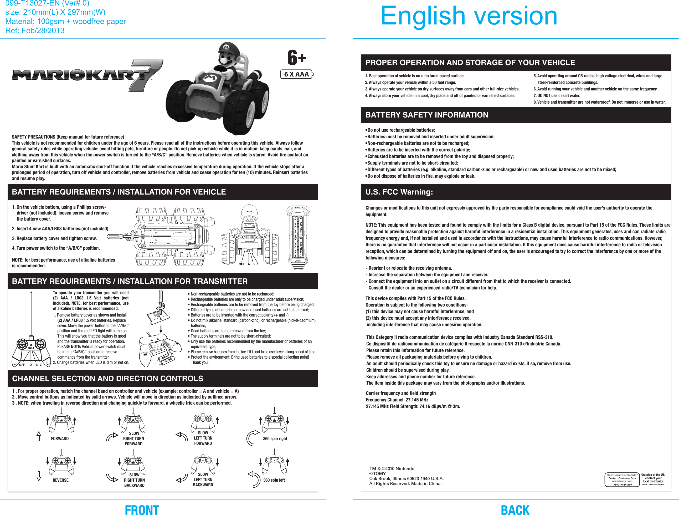     SAFETY PRECAUTIONS (Keep manual for future reference)    This vehicle is not recommended for children under the age of 6 years. Please read all of the instructions before operating this vehicle. Always follow general safety rules while operating vehicle: avoid hitting pets, furniture or people. Do not pick up vehicle while it is in motion; keep hands, hair, and clothing away from this vehicle when the power switch is turned to the “A/B/C” position. Remove batteries when vehicle is stored. Avoid tire contact on painted or varnished surfaces.    Mario Stunt Kart is built with an automatic shut-off function if the vehicle reaches excessive temperature during operation. If the vehicle stops after a prolonged period of operation, turn off vehicle and controller, remove batteries from vehicle and cease operation for ten (10) minutes. Reinsert batteries     and resume play.BATTERY REQUIREMENTS / INSTALLATION FOR VEHICLEBATTERY REQUIREMENTS / INSTALLATION FOR TRANSMITTER1. On the vehicle bottom, using a Phillips screw-driver (not included), loosen screw and remove the battery cover.2. Insert 4 new AAA/LR03 batteries.(not included)3. Replace battery cover and tighten screw.4. Turn power switch to the “A/B/C” position.NOTE: for best performance, use of alkaline batteries is recommended.• Non-rechargeable batteries are not to be recharged;• Rechargeable batteries are only to be charged under adult supervision;• Rechargeable batteries are to be removed from the toy before being charged;• Different types of batteries or new and used batteries are not to be mixed;• Batteries are to be inserted with the correct polarity (+ and -);• Do not mix alkaline, standard (carbon-zinc), or rechargeable (nickel-cadmium) batteries;• Dead batteries are to be removed from the toy;• The supply terminals are not to be short-circuited;• Only use the batteries recommended by the manufacturer or batteries of an equivalent type;• Please remove batteries from the toy if it is not to be used over a long period of time.• Protect the environment: Bring used batteries to a special collecting point! Thank you!5. Avoid operating around CB radios, high voltage electrical, wires and large steel-reinforced concrete buildings.6. Avoid running your vehicle and another vehicle on the same frequency.7. DO NOT use in salt water.8. Vehicle and transmitter are not waterproof. Do not immerse or use in water.1. Best operation of vehicle is on a textured paved surface.2. Always operate your vehicle within a 50 foot range.3. Always operate your vehicle on dry surfaces away from cars and other full-size vehicles.4. Always store your vehicle in a cool, dry place and off of painted or varnished surfaces.1 . For proper operation, match the channel band on controller and vehicle (example: controller = A and vehicle = A) 2 . Move control buttons as indicated by solid arrows. Vehicle will move in direction as indicated by outlined arrow.3 . NOTE: when traveling in reverse direction and changing quickly to forward, a wheelie trick can be performed.CHANNEL SELECTION AND DIRECTION CONTROLS 360 spin right360 spin left SLOWLEFT TURNFORWARDSLOWLEFT TURNBACKWARD SLOWRIGHT TURNFORWARDSLOWRIGHT TURNBACKWARDFORWARDREVERSEPROPER OPERATION AND STORAGE OF YOUR VEHICLE6 X AAA© TOMYOak Brook, Illinois 60523-1940 U.S.A.All Rights Reserved. Made in China.099-T13027-EN(Ver# 0)*Outside of the US, contact yourlocal distributor.www.tomy.comTM &amp; ©2010 Nintendo•Do not use rechargeable batteries; •Batteries must be removed and inserted under adult supervision; •Non-rechargeable batteries are not to be recharged; •Batteries are to be inserted with the correct polarity; •Exhausted batteries are to be removed from the toy and disposed properly; •Supply terminals are not to be short-circuited; •Different types of batteries (e.g. alkaline, standard carbon-zinc or rechargeable) or new and used batteries are not to be mixed; •Do not dispose of batteries in fire, may explode or leak. This Category II radio communication device complies with Industry Canada Standard RSS-310.Ce dispositif de radiocommunication de catégorie II respecte la norme CNR-310 d&apos;Industrie Canada.Please retain this information for future reference.Please remove all packaging materials before giving to children. An adult should periodically check this toy to ensure no damage or hazard exists, if so, remove from use. Children should be supervised during play. Keep addresses and phone number for future reference. The item inside this package may vary from the photographs and/or illustrations.BATTERY SAFETY INFORMATIONU.S. FCC Warning:    Carrier frequency and field strength    Frequency Channel: 27.145 MHz    27.145 MHz Field Strength: 74.16 dBµv/m @ 3m.        Changes or modifications to this unit not expressly approved by the party responsible for compliance could void the user’s authority to operate the equipment.     NOTE: This equipment has been tested and found to comply with the limits for a Class B digital device, pursuant to Part 15 of the FCC Rules. These limits are designed to provide reasonable protection against harmful interference in a residential installation. This equipment generates, uses and can radiate radio frequency energy and, if not installed and used in accordance with the instructions, may cause harmful interference to radio communications. However, there is no guarantee that interference will not occur in a particular installation. If this equipment does cause harmful interference to radio or television reception, which can be determined by turning the equipment off and on, the user is encouraged to try to correct the interference by one or more of the following measures:     - Reorient or relocate the receiving antenna.    - Increase the separation between the equipment and receiver.    - Connect the equipment into an outlet on a circuit different from that to which the receiver is connected.    - Consult the dealer or an experienced radio/TV technician for help.     This device complies with Part 15 of the FCC Rules.       Operation is subject to the following two conditions:      (1) this device may not cause harmful interference, and     (2) this device must accept any interference received,      including interference that may cause undesired operation.1. Remove battery cover as shown and install  (2) AAA / LR03 1.5 Volt batteries. Replace cover. Move the power button to the &quot;A/B/C&quot; position and the red LED light will come on. This will show you that the battery is good and the transmitter is ready for operation. PLEASE NOTE: Vehicle power switch must be in the “A/B/C” position to receive commands from the transmitter.2. Change batteries when LED is dim or not on.To  operate  your  transmitter  you  will  need (2)  AAA  /  LR03  1.5  Volt  batteries  (not included). NOTE: for best performance, use of alkaline batteries is recommended.OFF        A     B   COFF     A    B   C099-T13027-EN (Ver# 0)size: 210mm(L) X 297mm(W)Material: 100gsm + woodfree paperRef: Feb/28/2013  English versionBACKFRONT
