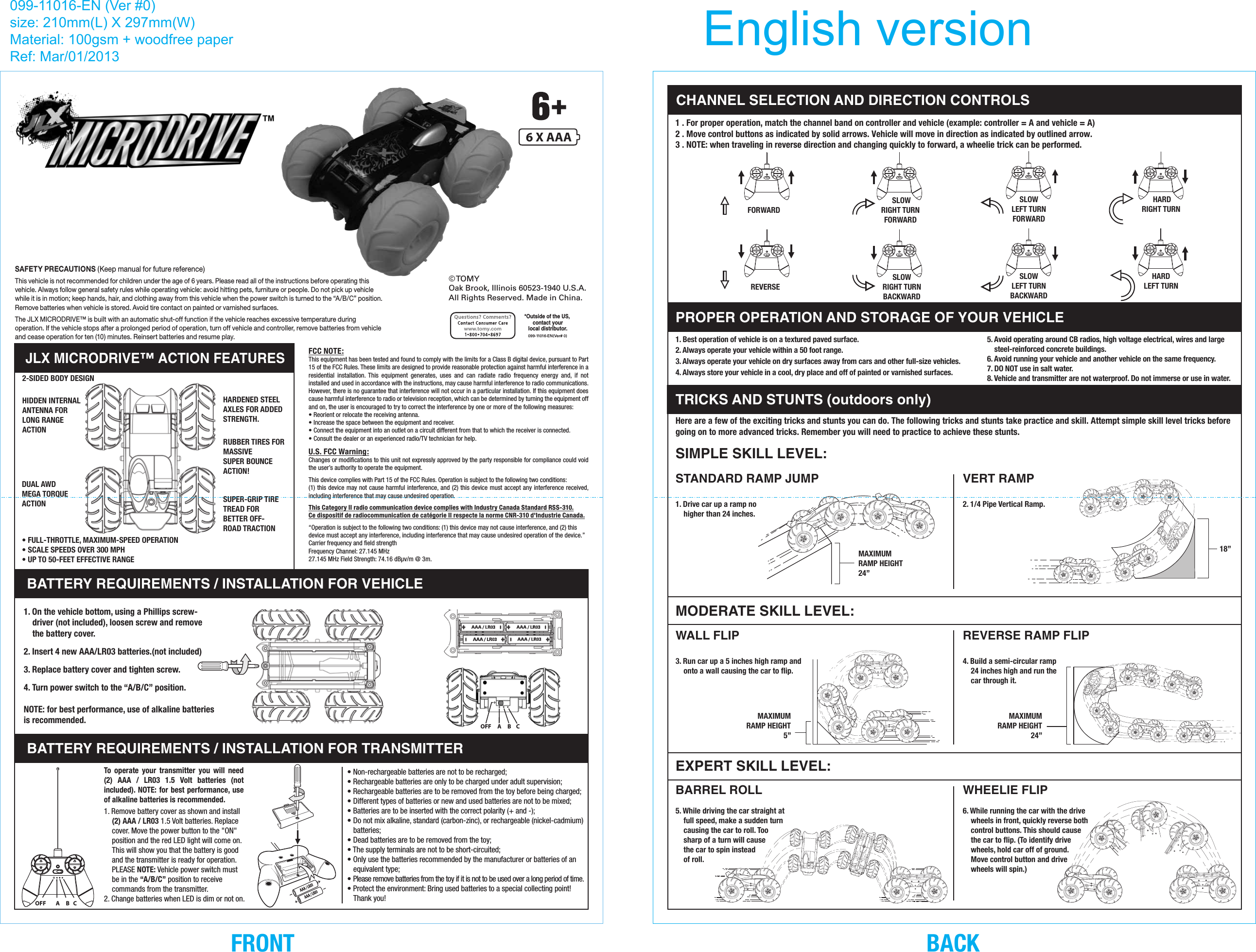 SAFETY PRECAUTIONS (Keep manual for future reference)This vehicle is not recommended for children under the age of 6 years. Please read all of the instructions before operating this vehicle. Always follow general safety rules while operating vehicle: avoid hitting pets, furniture or people. Do not pick up vehicle while it is in motion; keep hands, hair, and clothing away from this vehicle when the power switch is turned to the “A/B/C” position. Remove batteries when vehicle is stored. Avoid tire contact on painted or varnished surfaces.The JLX MICRODRIVE™ is built with an automatic shut-off function if the vehicle reaches excessive temperature during operation. If the vehicle stops after a prolonged period of operation, turn off vehicle and controller, remove batteries from vehicle and cease operation for ten (10) minutes. Reinsert batteries and resume play.JLX MICRODRIVE™ ACTION FEATURES2-SIDED BODY DESIGNHIDDEN INTERNALANTENNA FORLONG RANGE ACTIONRUBBER TIRES FORMASSIVESUPER BOUNCEACTION!SUPER-GRIP TIRETREAD FOR BETTER OFF-ROAD TRACTIONDUAL AWDMEGA TORQUEACTIONFCC NOTE:This equipment has been tested and found to comply with the limits for a Class B digital device, pursuant to Part 15 of the FCC Rules. These limits are designed to provide reasonable protection against harmful interference in a residential installation. This equipment generates, uses and can radiate radio frequency energy and, if not installed and used in accordance with the instructions, may cause harmful interference to radio communications. However, there is no guarantee that interference will not occur in a particular installation. If this equipment does cause harmful interference to radio or television reception, which can be determined by turning the equipment off and on, the user is encouraged to try to correct the interference by one or more of the following measures:• Reorient or relocate the receiving antenna.• Increase the space between the equipment and receiver.• Connect the equipment into an outlet on a circuit different from that to which the receiver is connected.• Consult the dealer or an experienced radio/TV technician for help.U.S. FCC Warning:Changes or modifications to this unit not expressly approved by the party responsible for compliance could void the user’s authority to operate the equipment.This device complies with Part 15 of the FCC Rules. Operation is subject to the following two conditions:(1) this device may not cause harmful interference, and (2) this device must accept any interference received, including interference that may cause undesired operation.This Category II radio communication device complies with Industry Canada Standard RSS-310.Ce dispositif de radiocommunication de catégorie II respecte la norme CNR-310 d&apos;Industrie Canada.“Operation is subject to the following two conditions: (1) this device may not cause interference, and (2) this device must accept any interference, including interference that may cause undesired operation of the device.”Carrier frequency and field strengthFrequency Channel: 27.145 MHz27.145 MHz Field Strength: 74.16 dBµv/m @ 3m.HARDENED STEEL AXLES FOR ADDED STRENGTH.• FULL-THROTTLE, MAXIMUM-SPEED OPERATION• SCALE SPEEDS OVER 300 MPH• UP TO 50-FEET EFFECTIVE RANGEBATTERY REQUIREMENTS / INSTALLATION FOR VEHICLEBATTERY REQUIREMENTS / INSTALLATION FOR TRANSMITTER1. Remove battery cover as shown and install  (2) AAA / LR03 1.5 Volt batteries. Replace cover. Move the power button to the &quot;ON&quot; position and the red LED light will come on. This will show you that the battery is good and the transmitter is ready for operation. PLEASE NOTE: Vehicle power switch must be in the “A/B/C” position to receive commands from the transmitter.2. Change batteries when LED is dim or not on.1. On the vehicle bottom, using a Phillips screw-driver (not included), loosen screw and remove the battery cover.2. Insert 4 new AAA/LR03 batteries.(not included)3. Replace battery cover and tighten screw.4. Turn power switch to the “A/B/C” position.NOTE: for best performance, use of alkaline batteries is recommended.• Non-rechargeable batteries are not to be recharged;• Rechargeable batteries are only to be charged under adult supervision;• Rechargeable batteries are to be removed from the toy before being charged;• Different types of batteries or new and used batteries are not to be mixed;• Batteries are to be inserted with the correct polarity (+ and -);• Do not mix alkaline, standard (carbon-zinc), or rechargeable (nickel-cadmium) batteries;• Dead batteries are to be removed from the toy;• The supply terminals are not to be short-circuited;• Only use the batteries recommended by the manufacturer or batteries of an equivalent type;• Please remove batteries from the toy if it is not to be used over a long period of time.• Protect the environment: Bring used batteries to a special collecting point! Thank you!To operate your transmitter you will need (2) AAA / LR03 1.5 Volt batteries (not included). NOTE: for best performance, use of alkaline batteries is recommended.EXPERT SKILL LEVEL:MAXIMUMRAMP HEIGHT5”MAXIMUMRAMP HEIGHT24”WHEELIE FLIP6. While running the car with the drive wheels in front, quickly reverse both control buttons. This should cause the car to flip. (To identify drive wheels, hold car off of ground. Move control button and drive wheels will spin.) REVERSE RAMP FLIP4. Build a semi-circular ramp 24 inches high and run the car through it.BARREL ROLL5. While driving the car straight at full speed, make a sudden turn causing the car to roll. Too sharp of a turn will cause the car to spin instead of roll.WALL FLIP3. Run car up a 5 inches high ramp and onto a wall causing the car to flip.SIMPLE SKILL LEVEL:MODERATE SKILL LEVEL:MAXIMUMRAMP HEIGHT24”TRICKS AND STUNTS (outdoors only)Here are a few of the exciting tricks and stunts you can do. The following tricks and stunts take practice and skill. Attempt simple skill level tricks before going on to more advanced tricks. Remember you will need to practice to achieve these stunts.STANDARD RAMP JUMP1. Drive car up a ramp no higher than 24 inches.VERT RAMP2. 1/4 Pipe Vertical Ramp.5. Avoid operating around CB radios, high voltage electrical, wires and large steel-reinforced concrete buildings.6. Avoid running your vehicle and another vehicle on the same frequency.7. DO NOT use in salt water.8. Vehicle and transmitter are not waterproof. Do not immerse or use in water.1. Best operation of vehicle is on a textured paved surface.2. Always operate your vehicle within a 50 foot range.3. Always operate your vehicle on dry surfaces away from cars and other full-size vehicles.4. Always store your vehicle in a cool, dry place and off of painted or varnished surfaces. HARDRIGHT TURNHARDLEFT TURNSLOWLEFT TURNFORWARDSLOWLEFT TURNBACKWARD SLOWRIGHT TURNFORWARDSLOWRIGHT TURNBACKWARDFORWARDREVERSEPROPER OPERATION AND STORAGE OF YOUR VEHICLE18”6 X AAA© TOMYOak Brook, Illinois 60523-1940 U.S.A.All Rights Reserved. Made in China.099-11016-EN(Ver# 0)*Outside of the US, contact yourlocal distributor.www.tomy.com1 . For proper operation, match the channel band on controller and vehicle (example: controller = A and vehicle = A) 2 . Move control buttons as indicated by solid arrows. Vehicle will move in direction as indicated by outlined arrow.3 . NOTE: when traveling in reverse direction and changing quickly to forward, a wheelie trick can be performed.CHANNEL SELECTION AND DIRECTION CONTROLS099-11016-EN (Ver #0)size: 210mm(L) X 297mm(W)Material: 100gsm + woodfree paperRef: Mar/01/2013 English versionBACKFRONTOFF     A     B    COFF        A     B   C