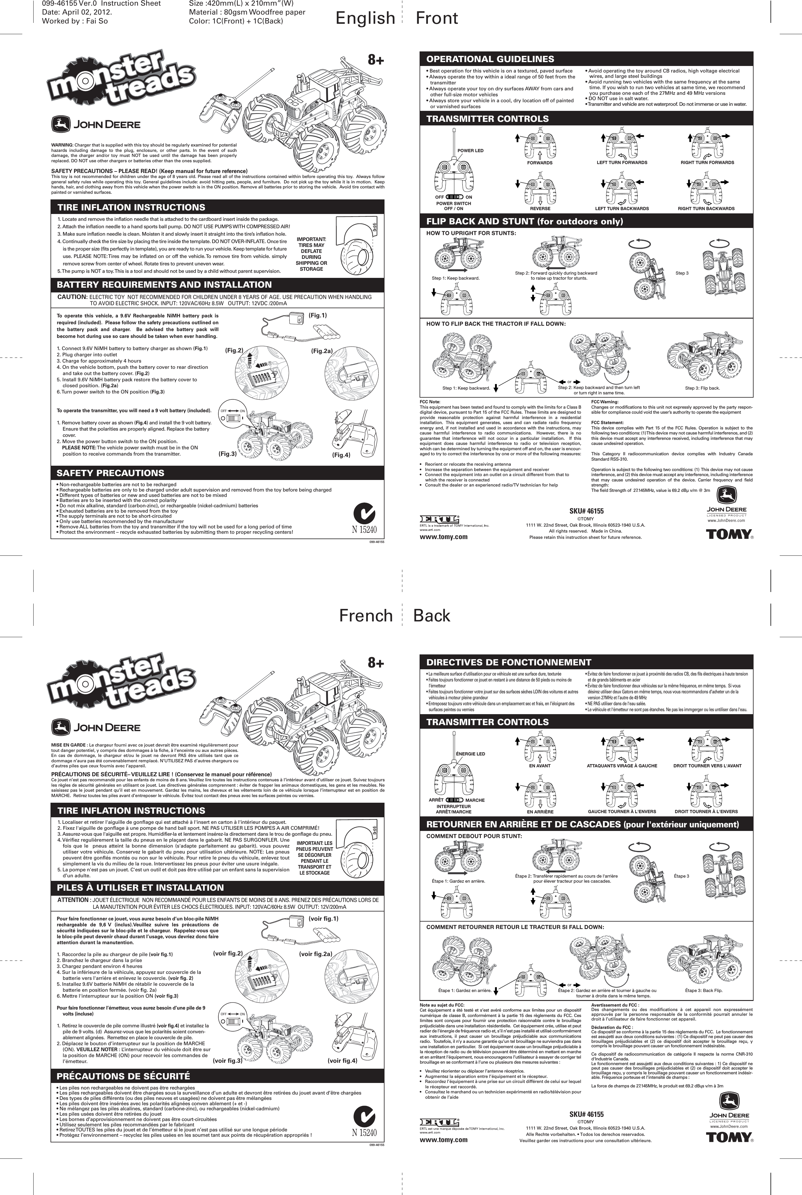 SKU# 46155099-46155 Ver.0  Instruction SheetDate: April 02, 2012.Worked by : Fai SoSize :420mm(L) x 210mm”(W)Material : 80gsm Woodfree paperColor: 1C(Front) + 1C(Back) English    Front(Fig.1)(Fig.4)(Fig.2) (Fig.2a)(Fig.3)TRANSMITTER CONTROLSFLIP BACK AND STUNT (for outdoors only)POWER LEDPOWER SWITCHOFF / ON LEFT TURN BACKWARDS RIGHT TURN BACKWARDSLEFT TURN FORWARDSFORWARDSREVERSERIGHT TURN FORWARDSHOW TO UPRIGHT FOR STUNTS:HOW TO FLIP BACK THE TRACTOR IF FALL DOWN:Step 1: Keep backward.Step 1: Keep backward.Step 3Step 2: Forward quickly during backward to raise up tractor for stunts.Step 2: Keep backward and then turn left or turn right in same time. Step 3: Flip back.FCC Note:This equipment has been tested and found to comply with the limits for a Class B digital device, pursuant to Part 15 of the FCC Rules.  These limits are designed to provide reasonable protection against harmful interference in a residential installation.  This equipment generates, uses and can radiate radio frequency energy and, if not installed and used in accordance with the instructions, may cause harmful interference to radio communications.  However, there is no guarantee that interference will not occur in a particular installation.  If this equipment does cause harmful interference to radio or television reception, which can be determined by turning the equipment off and on, the user is encour-aged to try to correct the interference by one or more of the following measures:•  Reorient or relocate the receiving antenna•  Increase the separation between the equipment and receiver•  Connect the equipment into an outlet on a circuit different from that to which the receiver is connected•  Consult the dealer or an experienced radio/TV technician for helpFCC Warning:Changes or modifications to this unit not expressly approved by the party respon-sible for compliance could void the user’s authority to operate the equipmentFCC Statement:This device complies with Part 15 of the FCC Rules. Operation is subject to the following two conditions: (1) This device may not cause harmful interference, and (2) this device must accept any interference received, including interference that may cause undesired operation.This Category II radiocommunication device complies with Industry Canada Standard RSS-310.Operation is subject to the following two conditions: (1)  This device may not cause interference, and (2) this device must accept any interference, including interference that may cause undesired operation of the device. Carrier frequency and field strength:The field Strength of  27.145MHz, value is 69.2 dBµ v/m @ 3m WARNING: Charger that is supplied with this toy should be regularly examined for potential hazards including damage to the plug, enclosure, or other parts. In the event of such damage,  the  charger  and/or  toy  must  NOT be  used  until  the  damage  has  been  properly replaced. DO NOT use other chargers or batteries other than the ones supplied.SAFETY PRECAUTIONS – PLEASE READ! (Keep manual for future reference)This toy is not recommended for children under the age of 8 years old. Please read all of the instructions contained within before operating this toy.  Always follow general safety rules while operating this toy. General guidelines include: avoid hitting pets, people, and furniture.  Do not pick up the toy while it is in motion.  Keep hands, hair, and clothing away from this vehicle when the power switch is in the ON position. Remove all batteries prior to storing the vehicle.  Avoid tire contact with painted or varnished surfaces.  To operate this vehicle, a 9.6V Rechargeable NiMH battery pack is required (included).  Please follow the safety precautions outlined on the battery pack and charger.  Be advised the battery pack will become hot during use so care should be taken when ever handling.1. Connect 9.6V NiMH battery to battery charger as shown (Fig.1)2. Plug charger into outlet3. Charge for approximately 4 hours4. On the vehicle bottom, push the battery cover to rear direction and take out the battery cover. (Fig.2)5. Install 9.6V NiMH battery pack restore the battery cover to closed position. (Fig.2a)6. Turn power switch to the ON position (Fig.3)To operate the transmitter, you will need a 9 volt battery (included).1. Remove battery cover as shown (Fig.4) and install the 9 volt battery. Ensure that the polarities are properly aligned. Replace the battery cover.2. Move the power button switch to the ON position. PLEASE NOTE: The vehicle power switch must be in the ON position to receive commands from the transmitter.BATTERY REQUIREMENTS AND INSTALLATION1. Locate and remove the inflation needle that is attached to the cardboard insert inside the package.2. Attach the inflation needle to a hand sports ball pump. DO NOT USE PUMPS WITH COMPRESSED AIR!3. Make sure inflation needle is clean. Moisten it and slowly insert it straight into the tire’s inflation hole.4. Continually check the tire size by placing the tire inside the template. DO NOT OVER-INFLATE. Once tire is the proper size (fits perfectly in template), you are ready to run your vehicle. Keep template for future use. PLEASE NOTE: Tires may be inflated on or off the vehicle. To remove tire from vehicle. simply remove screw from center of wheel. Rotate tires to prevent uneven wear.5. The pump is NOT a toy. This is a tool and should not be used by a child without parent supervision.TIRE INFLATION INSTRUCTIONS• Best operation for this vehicle is on a textured, paved surface• Always operate the toy within a ideal range of 50 feet from the transmitter• Always operate your toy on dry surfaces AWAY from cars and other full-size motor vehicles• Always store your vehicle in a cool, dry location off of painted or varnished surfaces• Avoid operating the toy around CB radios, high voltage electrical wires, and large steel buildings• Avoid running two vehicles with the same frequency at the same time. If you wish to run two vehicles at same time, we recommend you purchase one each of the 27MHz and 49 MHz versions• DO NOT use in salt water.• Transmitter and vehicle are not waterproof. Do not immerse or use in water.OPERATIONAL GUIDELINES• Non-rechargeable batteries are not to be recharged• Rechargeable batteries are only to be charged under adult supervision and removed from the toy before being charged• Different types of batteries or new and used batteries are not to be mixed• Batteries are to be inserted with the correct polarity• Do not mix alkaline, standard (carbon-zinc), or rechargeable (nickel-cadmium) batteries• Exhausted batteries are to be removed from the toy• The supply terminals are not to be short-circuited• Only use batteries recommended by the manufacturer• Remove ALL batteries from the toy and transmitter if the toy will not be used for a long period of time• Protect the environment – recycle exhausted batteries by submitting them to proper recycling centers!SAFETY PRECAUTIONS©TOMY1111 W. 22nd Street, Oak Brook, Illinois 60523-1940 U.S.A.All rights reserved.   Made in China.Please retain this instruction sheet for future reference.CAUTION: ELECTRIC TOY  NOT RECOMMENDED FOR CHILDREN UNDER 8 YEARS OF AGE. USE PRECAUTION WHEN HANDLING TO AVOID ELECTRIC SHOCK. INPUT: 120VAC/60Hz 8.5W   OUTPUT: 12VDC /200mA099-46155www.tomy.comIMPORTANT: TIRES MAY DEFLATE DURING SHIPPING OR STORAGE8+Note au sujet du FCC:Cet équipement a été testé et s’est avéré conforme aux limites pour un dispositif numérique de classe B, conformément à la partie 15 des règlements du FCC. Ces limites sont conçues pour fournir une protection raisonnable contre le brouillage préjudiciable dans une installation résidentielle.  Cet équipement crée, utilise et peut radier de l’énergie de fréquence radio et, s’il n’est pas installé et utilisé conformément aux instructions, il peut causer un brouillage préjudiciable aux communications radio.   Toutefois, il n’y a aucune garantie qu’un tel brouillage ne surviendra pas dans une installation en particulier.  Si cet équipement cause un brouillage préjudiciable à la réception de radio ou de télévision pouvant être déterminé en mettant en marche et en arrêtant l’équipement, nous encourageons l’utilisateur à essayer de corriger tel brouillage en se conformant à l’une ou plusieurs des mesures suivantes :•  Veuillez réorienter ou déplacer l’antenne réceptrice. •  Augmentez la séparation entre l’équipement et le récepteur.•  Raccordez l’équipement à une prise sur un circuit différent de celui sur lequel le récepteur est raccordé. •  Consultez le marchand ou un technicien expérimenté en radio/télévision pour obtenir de l’aideAvertissement du FCC :Des changements ou des modifications à cet appareil non expressément approuvés par la personne responsable de la conformité pourrait annuler le droit à l’utilisateur de faire fonctionner cet appareil.Déclaration du FCC :Ce dispositif se conforme à la partie 15 des règlements du FCC.  Le fonctionnement est assujetti aux deux conditions suivantes : (1) Ce dispositif ne peut pas causer des brouillages préjudiciables et (2) ce dispositif doit accepter le brouillage reçu, y compris le brouillage pouvant causer un fonctionnement indésirable.Ce  dispositif  de  radiocommunication  de  catégorie  II  respecte  la  norme  CNR-310 d&apos;Industrie Canada.Le fonctionnement est assujetti aux deux conditions suivantes : 1) Ce dispositif ne peut pas causer des brouillages préjudiciables et (2) ce dispositif doit accepter le brouillage reçu, y compris le brouillage pouvant causer un fonctionnement indésir-able. Fréquence porteuse et l’intensité de champs :La force de champs de 27.145MHz, le produit est 69.2 dBųs v/m à 3mPour faire fonctionner ce jouet, vous aurez besoin d’un bloc-pile NiMH rechargeable de 9,6 V (inclus).Veuillez suivre les précautions de sécurité indiquées sur le bloc-pile et le chargeur.  Rappelez-vous que le bloc-pile peut devenir chaud durant l’usage, vous devriez donc faire attention durant la manutention.1. Raccordez la pile au chargeur de pile (voir fig.1)2. Branchez le chargeur dans la prise3. Chargez pendant environ 4 heures4. Sur la inférieure de la véhicule, appuyez sur couvercle de la batterie vers l&apos;arriére et enlevez le couvercle. (voir fig. 2)5. Installez 9.6V batterie NiMH de rétablir le couvercle de la batterie en position fermée. (voir fig. 2a)6. Mettre l&apos;interrupteur sur la position ON (voir fig.3)Pour faire fonctionner l’émetteur, vous aurez besoin d’une pile de 9 volts (incluse)1. Retirez le couvercle de pile comme illustré (voir fig.4) et installez la pile de 9 volts. (d)  Assurez-vous que les polarités soient conven-ablement alignées.  Remettez en place le couvercle de pile.2. Déplacez le bouton d’interrupteur sur la position de MARCHE (ON). VEUILLEZ NOTER : L’interrupteur du véhicule doit être sur la position de MARCHE (ON) pour recevoir les commandes de l’émetteur.PILES À UTILISER ET INSTALLATION1. Localiser et retirer l&apos;aiguille de gonflage qui est attaché à l&apos;insert en carton à l&apos;intérieur du paquet.2. Fixez l&apos;aiguille de gonflage à une pompe de hand ball sport. NE PAS UTILISER LES POMPES A AIR COMPRIMÉ!3. Assurez-vous que l&apos;aiguille est propre. Humidifier-la et lentement insérez-la directement dans le trou de gonflage du pneu.4. Vérifiez regulièrement la taille du pneus en le plaçant dans le gabarit. NE PAS SURGONFLER. Une fois que le  pneus atteint la bonne dimension (s&apos;adapte parfaitement au gabarit). vous pouvez utiliser votre véhicule. Conservez le gabarit du pneu pour utilisation ultérieure. NOTE: Les pneus peuvent être gonflés montés ou non sur le véhicule. Pour retire le pneu du véhicule, enlevez tout simplement la vis du milieu de la roue. Intervertissez les pneus pour éviter une usure inégale.5. La pompe n&apos;est pas un jouet. C&apos;est un outil et doit pas être utilisé par un enfant sans la supervision d’un adulte.TIRE INFLATION INSTRUCTIONS• La meilleure surface d’utilisation pour ce véhicule est une surface dure, texturée• Faites toujours fonctionner ce jouet en restant à une distance de 50 pieds ou moins de l’émetteur• Faites toujours fonctionner votre jouet sur des surfaces sèches LOIN des voitures et autres véhicules à moteur pleine grandeur• Entreposez toujours votre véhicule dans un emplacement sec et frais, en l’éloignant des surfaces peintes ou vernies• Évitez de faire fonctionner ce jouet à proximité des radios CB, des fils électriques à haute tension et de grands bâtiments en acier• Évitez de faire fonctionner deux véhicules sur la même fréquence, en même temps.  Si vous désirez utiliser deux Gators en même temps, nous vous recommandons d’acheter un de la version 27MHz et l’autre de 49 MHz• NE PAS utiliser dans de l&apos;eau salée.• Le véhicule et l&apos;émetteur ne sont pas étanches. Ne pas les immgerger ou les untiliser dans l&apos;eau.DIRECTIVES DE FONCTIONNEMENT• Les piles non rechargeables ne doivent pas être rechargées• Les piles rechargeables doivent être chargées sous la surveillance d’un adulte et devront être retirées du jouet avant d’être chargées• Des types de piles différents (ou des piles neuves et usagées) ne doivent pas être mélangées• Les piles doivent être insérées avec les polarités alignées conven ablement (+ et -)• Ne mélangez pas les piles alcalines, standard (carbone-zinc), ou rechargeables (nickel-cadmium)• Les piles usées doivent être retirées du jouet• Les bornes d’approvisionnement ne doivent pas être court-circuitées• Utilisez seulement les piles recommandées par le fabricant• Retirez TOUTES les piles du jouet et de l’émetteur si le jouet n’est pas utilisé sur une longue période• Protégez l’environnement – recyclez les piles usées en les soumet tant aux points de récupération appropriés !PRÉCAUTIONS DE SÉCURITÉ©TOMY1111 W. 22nd Street, Oak Brook, Illinois 60523-1940 U.S.A.Alle Rechte vorbehalten. • Todos los derechos reservados.Veuillez garder ces instructions pour une consultation ultérieure.099-46155www.tomy.com8+MISE EN GARDE : Le chargeur fourni avec ce jouet devrait être examiné régulièrement pour tout danger potentiel, y compris des dommages à la fiche, à l’enceinte ou aux autres pièces. En  cas  de  dommage,  le  chargeur et/ou  le  jouet  ne  devront  PAS  être  utilisés  tant  que  ce dommage n’aura pas été convenablement remplacé. N’UTILISEZ PAS d’autres chargeurs ou d’autres piles que ceux fournis avec l’appareil.PRÉCAUTIONS DE SÉCURITÉ– VEUILLEZ LIRE ! (Conservez le manuel pour référence)Ce jouet n’est pas recommandé pour les enfants de moins de 8 ans. Veuillez lire toutes les instructions contenues à l’intérieur avant d’utiliser ce jouet. Suivez toujours les règles de sécurité générales en utilisant ce jouet. Les directives générales comprennent : éviter de frapper les animaux domestiques, les gens et les meubles. Ne saisissez pas le jouet pendant qu’il est en mouvement. Gardez les mains, les cheveux et les vêtements loin de ce véhicule lorsque l’interrupteur est en position de MARCHE.  Retirez toutes les piles avant d’entreposer le véhicule. Évitez tout contact des pneus avec les surfaces peintes ou vernies.ATTENTION : JOUET ÉLECTRIQUE  NON RECOMMANDÉ POUR LES ENFANTS DE MOINS DE 8 ANS. PRENEZ DES PRÉCAUTIONS LORS DE LA MANUTENTION POUR ÉVITER LES CHOCS ÉLECTRIQUES. INPUT: 120VAC/60Hz 8.5W  OUTPUT: 12V/200mAIMPORTANT: LES PNEUS PEUVENT SE DÉGONFLER PENDANT LE TRANSPORT ET LE STOCKAGEMARCHEARRÊTSKU# 46155French    Back(voir fig.1)(voir fig.4)(voir fig.2) (voir fig.2a)(voir fig.3)TRANSMITTER CONTROLSRETOURNER EN ARRIÈRE ET DE CASCADES (pour l&apos;extérieur uniquement)ÉNERGIE LEDINTERRUPTEURARRÊT/MARCHE GAUCHE TOURNER À L&apos;ENVERS DROIT TOURNER À L&apos;ENVERSATTAQUANTS VIRAGE À GAUCHEEN AVANTEN ARRIÈREDROIT TOURNER VERS L&apos;AVANTCOMMENT DEBOUT POUR STUNT:COMMENT RETOURNER RETOUR LE TRACTEUR SI FALL DOWN:Étape 1: Gardez en arrière.Étape 1: Gardez en arrière.Étape 3Étape 2: Transférer rapidement au cours de l&apos;arrière pour élever tracteur pour les cascades.Étape 2: Gardez en arrière et tourner à gauche ou tourner à droite dans le même temps.Étape 3: Back Flip.